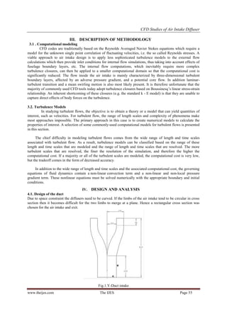 CFD Studies of Air Intake Diffuser
III. DESCRIPTION OF METHODOLOGY
3.1 . Computational modeling
CFD codes are traditionally based on the Reynolds Averaged Navier Stokes equations which require a
model for the unknown single point correlation of fluctuating velocities, i.e. the so called Reynolds stresses. A
viable approach to air intake design is to apply less sophisticated turbulence models to the external flow
calculations which then provide inlet conditions for internal flow simulations, thus taking into account effects of
fuselage boundary layers, etc. The internal flow computations, which inevitably require more complex
turbulence closures, can then be applied to a smaller computational domain so that the computational cost is
significantly reduced. The flow inside the air intake is mainly characterized by three-dimensional turbulent
boundary layers, affected by an adverse pressure gradient, and a potential core flow. In addition laminarturbulent transition and a mean swirling motion is also most likely present. It is therefore unfortunate that the
majority of commonly used CFD tools today adopt turbulence closures based on Boussinesq‟s linear stress-strain
relationship. An inherent shortcoming of these closures (e.g. the standard k - E model) is that they are unable to
capture direct effects of body forces on the turbulence.
3.2. Turbulence Models
In studying turbulent flows, the objective is to obtain a theory or a model that can yield quantities of
interest, such as velocities. For turbulent flow, the range of length scales and complexity of phenomena make
most approaches impossible. The primary approach in this case is to create numerical models to calculate the
properties of interest. A selection of some commonly-used computational models for turbulent flows is presented
in this section.
The chief difficulty in modeling turbulent flows comes from the wide range of length and time scales
associated with turbulent flow. As a result, turbulence models can be classified based on the range of these
length and time scales that are modeled and the range of length and time scales that are resolved. The more
turbulent scales that are resolved, the finer the resolution of the simulation, and therefore the higher the
computational cost. If a majority or all of the turbulent scales are modeled, the computational cost is very low,
but the tradeoff comes in the form of decreased accuracy.
In addition to the wide range of length and time scales and the associated computational cost, the governing
equations of fluid dynamics contain a non-linear convection term and a non-linear and non-local pressure
gradient term. These nonlinear equations must be solved numerically with the appropriate boundary and initial
conditions.
IV. DESIGN AND ANALYSIS
4.1. Design of the duct
Due to space constraint the diffusers need to be curved. If the limbs of the air intake tend to be circular in cross
section then it becomes difficult for the two limbs to merge at a plane. Hence a rectangular cross section was
chosen for the air intake and exit.

Fig.1.Y-Duct intake
www.theijes.com

The IJES

Page 55

 