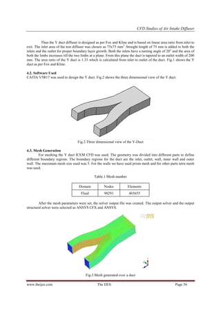 CFD Studies of Air Intake Diffuser

Thus the Y duct diffuser is designed as per Fox and Kline and is based on linear area ratio from inlet to
exit. The inlet area of the test diffuser was chosen as 75x75 mm2 .Straight length of 75 mm is added to both the
inlets and the outlet for proper boundary layer growth. Both the inlets have a turning angle of 20 o and the area of
both the limbs increases till the two limbs at a plane. From this plane the duct is tapered to an outlet width of 200
mm. The area ratio of the Y duct is 1.33 which is calculated from inlet to outlet of the duct. Fig.1 shows the Y
duct as per Fox and Kline.
4.2. Software Used
CATIA V5R17 was used to design the Y duct. Fig.2 shows the three dimensional view of the Y duct.

Fig.2.Three dimensional view of the Y-Duct
4.3. Mesh Generation
For meshing the Y duct ICEM CFD was used. The geometry was divided into different parts to define
different boundary regions. The boundary regions for the duct are the inlet, outlet, wall, inner wall and outer
wall. The maximum mesh size used was 5. For the walls we have used prism mesh and for other parts tetra mesh
was used.
Table.1.Mesh number
Domain

Nodes

Elements

Fluid

90291

465655

After the mesh parameters were set, the solver output file was created. The output solver and the output
structural solver were selected as ANSYS CFX and ANSYS.

Fig.3.Mesh generated over a duct
www.theijes.com

The IJES

Page 56

 