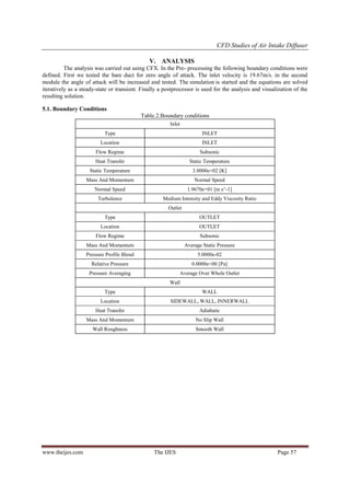 CFD Studies of Air Intake Diffuser
V. ANALYSIS
The analysis was carried out using CFX. In the Pre- processing the following boundary conditions were
defined. First we tested the bare duct for zero angle of attack. The inlet velocity is 19.67m/s. in the second
module the angle of attack will be increased and tested. The simulation is started and the equations are solved
iteratively as a steady-state or transient. Finally a postprocessor is used for the analysis and visualization of the
resulting solution.
5.1. Boundary Conditions
Table.2.Boundary conditions
Inlet
Type

INLET

Location

INLET

Flow Regime

Subsonic

Heat Transfer

Static Temperature

Static Temperature

3.0000e+02 [K]

Mass And Momentum

Normal Speed

Normal Speed

1.9670e+01 [m s^-1]

Turbulence

Medium Intensity and Eddy Viscosity Ratio
Outlet

Type

OUTLET

Location

OUTLET

Flow Regime

Subsonic

Mass And Momentum

Average Static Pressure

Pressure Profile Blend

5.0000e-02

Relative Pressure

0.0000e+00 [Pa]

Pressure Averaging

Average Over Whole Outlet
Wall

Type
Location

SIDEWALL, WALL, INNERWALL

Heat Transfer

Adiabatic

Mass And Momentum

No Slip Wall

Wall Roughness

www.theijes.com

WALL

Smooth Wall

The IJES

Page 57

 