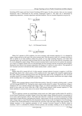 Design Topology of Low Profile Transformer forSlim Adaptor
www.ijres.org 57 | Page
Switching (ZVS) region and Zero Current Switching (ZCS) region. For this converter, there are two resonant
frequencies. One is determined by the resonant components Lrand Cr. The other one is determined by
magnetizing inductance , resonant capacitance and load condition. The two resonant frequencies are given by
When LLC operates in ZVS condition, Lm never resonates with resonant capacitor Cr; it is clamped by
output voltage and acts as the load of the series resonant tank. With this passive load, LLC resonant converter is
able to operate at no load condition without the penalty of very high switching frequency. [5] Under ZCS
operating region, the waveforms could be divided into two time intervals. In first time interval, Lrresonates with
Cr. Lm is clamped by output voltage. When Lrcurrent resonates back to same level as Lm current, the resonance
of Lr and Cr is stopped, instead, now Lm will participate into the resonance and the second time interval begins.
During this time interval, the resonant components will change to Cr and Lm in series with Lr. The operation of
LLC resonant converter is divided into three modes namely mode 1, mode 2, mode 3.
A. Mode 1
Begins when Q2 is turned off at t0. At this moment, resonant inductor Lrcurrent is negative; it will flow
through body diode of Q1, which creates a ZVS condition for Q1. Gate signal of Q1 should be applied during
this mode. When resonant inductorLrcurrent flow through body diode of Q1, ILrbeginst0 rise, this will force
secondary diode D1 to conduct and I0begin to increase. Also, from this moment, transformer sees output voltage
on the secondary side. Lm is charged with constant voltage.
B. Mode 2
Begins when resonant inductor current ILrbecomes positive. Since Q1 is turned on during mode 1, current
will flow through MOSFET Q1. During this mode, output rectifier diode D1 conduct. The transformer voltage is
clamped at V0. Lm is linearly charged with output voltage, so it doesn’t participate in the resonant during this
period. In this mode, the circuit works like a SRC with resonant inductor Lrand resonant capacitor Cr. This
mode endswhen Lr current is the same as Lm current. Output current reach zero.
C. Mode 3
The two inductors currents are equal.Output current reach zero. Both output rectifier diodes D1 and D2 is
reverse biased.Transformer secondary voltage is lower than output voltage. During this period, a resonanttank of
Lm in series with Lrresonates with Cr. This mode ends when Q1 is turned off. To meet the increasing stringent
requirement of high efficiency and high power density, improvement of dc-dc conversion technology over wide
input voltage range is a must.Therefore, this dissertation mainly focuses on the investigation of novel techniques
to improve the overall performance of front-end dc-dc converters with wide input voltage range operation. The
leakage reactance is very important parameter in LLC resonant Converter because its directly related to
resonance. And it is calculated by distance between primary and secondary winding so its not required any
 