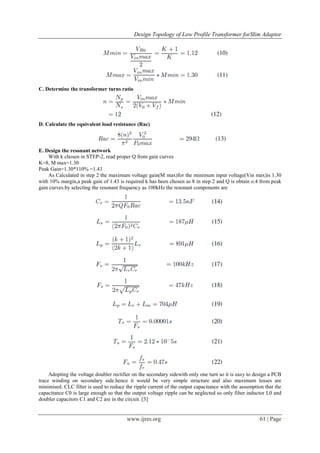 Design Topology of Low Profile Transformer forSlim Adaptor
www.ijres.org 61 | Page
C. Determine the transformer turns ratio
D. Calculate the equivalent load resistance (Rac)
E. Design the resonant network
With k chosen in STEP-2, read proper Q from gain curves
K=8, M max=1.30
Peak Gain=1.30*110% =1.43
As Calculated in step 2 the maximum voltage gain(M max)for the minimum input voltage(Vin max)is 1.30
with 10% margin,a peak gain of 1.43 is required k has been chosen as 8 in step 2 and Q is obtain o.4 from peak
gain curves.by selecting the resonant frequency as 100kHz the resonant components are
Adopting the voltage doubler rectifier on the secondary sidewith only one turn so it is easy to design a PCB
trace winding on secondary side.hence it would be very simple structure and also maximum losses are
minimised. CLC filter is used to reduce the ripple current of the output capacitance with the assumption that the
capacitance C0 is large enough so that the output voltage ripple can be neglected so only filter inductor L0 and
doubler capacitors C1 and C2 are in the circuit. [3]
 