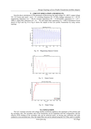 Design Topology of Low Profile Transformer forSlim Adaptor
www.ijres.org 63 | Page
V. CIRCUIT SIMULATION AND RESULTS
from the above calculations of The parameters of theconverter the input voltage VS =400 V, output voltage
V0= 18 V,turns ratio npvd : nsvd = 12, switching frequency FS =47 kHz, leakage inductance Lr = 187_H,
magnetizing inductance Lm = 704_H, resonant capacitance CR = 13.5nF,doubler capacitance C1 = C2 =
1000_F, output filter inductance L0 = 5e �7H, and output filter capacitance Co = 4700_F.Simulation Circuit
shown in Fig.9 and Fig 10 to Fig.13 shows the outputs of the Low profile Transformer by using various
topology.
VI. CONCLUSION
The LLC resonant converter and voltage doubler rectifierare applied to the topologies of the primary and
the secondary side. The secondary side of the transformer can be simplified with this configuration, and the
effective PCB winding of the secondary side can be achieved easily. its having easy utilization and wide
conductive cross-sectional area. Also, the output filter size can be reduced using the CLC filter, and it is suitable
 