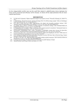 Design Topology of Low Profile Transformer forSlim Adaptor
www.ijres.org 64 | Page
for the voltage-doubler rectifier since just the small filter inductor is added.So,using various topologies the
losses will be minimized and efficiency will be Increase. As shown all the output parameters that are meets
required specification.
REFERENCES
[1] M. Shaik and R. Kankanala, “Digital compensator design for llc resonant converter,” Microchip Technology Inc. DS01477A,
2012.
[2] S. Abdel-Rahman, “Resonant llcconverter :operation and design 250w 33vin 400vout design example,” Infine on Technologies
North America(IFNA)Corp., vol. 1.0, September-2012.
[3] D.-Y. Kim, C.-E.Kim and G.-W. Moon, “High-efficiency slim adapter with low-profile transformer structure,” IEEE
TRANSACTIONS ON INDUSTRIAL ELECTRONICS, vol. 59, no. 9, pp. 3445–3448, SEPTEMBER 2012.
[4] W. G.Hurley and D. J.Wilcox, “Calculation of leakage inductance in transformer windings,” IEEE TRANSACTIONS ON
POWER ELECTRONICS, vol. 9, no. 1, pp. 121–126, JAN 1994.
[5] P. Chandrasekhar and S. R. Reddy, “Design consideration of llc resonant converter for electrolyser,” International Journal on
Electrical Engineering and Informatics, vol. 3, no. 3, pp. 278–291, 2011.
[6] Dr.R.Seyezhai, G.Ramathilagam, and P. Chitra, “Investigation of halfbridgellc resonant dcdc converter for photovoltaic
applications,” International Journal on Electrical Engineering and Informatics, vol. 1, no. 3, pp. 76–81, June 2013.
[7] V. N, N. K. D, and U. M. T, “Low power devices for an electronic adapter with mitigating the soft errors,” IOSR Journal of
Electrical and Electronics Engineering, vol. 9, no. 2, pp. 20–27, Apr 2014.
[8] D. Fu, Topology Investigation and System Optimization of Resonant Converters. PhD thesis, Dept. of Electrical Engg., Virginia
Polytechnic Institute and State University,Virginia, 2010.
[9] W. Chen, Y. Yan, and Y. Hu, “Model and design of pcb parallel winding for planar transformer,” IEEE TRANSACTIONS ON
MAGNETICS, vol. 39, no. 5, pp. 3202–3204, SEPTEMBER 2003.
[10] B. Theraja and A.K.Theraja, A Textbook Of Electrical Technology AC and DC Machines. S Chand.
[11] MatLab/Simulink Control Design Toolbox user manual. ver. 3, 2012
 