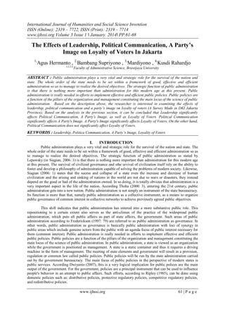 International Journal of Humanities and Social Science Invention
ISSN (Online): 2319 – 7722, ISSN (Print): 2319 – 7714
www.ijhssi.org Volume 3 Issue 1 ǁ January. 2014ǁ PP.61-68

The Effects of Leadership, Political Communication, A Party’s
Image on Loyalty of Voters In Jakarta
1,

Agus Hermanto , 2,Bambang Supriyono , 3,Mardiyono , 4,Kusdi Rahardjo
1,2,3,4,

Faculty of Administrative Science, Brawijaya University

ABSTRACT : Public administration plays a very vital and strategic role for the survival of the nation and
state. The whole order of the state needs to be set within a framework of good, effective and efficient
administration so as to manage to realize the desired objectives. The strategic function of public administration
is that there is nothing more important than administration for this modern age at this present. Public
administration is really needed in efforts to implement effective and efficient public policies. Public policies are
a function of the pillars of the organization and management constituting the main locus of the science of public
administration. Based on the description above, the researcher is interested in examining the effects of
leadership, political communication and a party’s image on loyalty of voters (A Survey Made in DKI Jakarta
Province). Based on the analysis in the previous section, it can be concluded that Leadership significantly
affects Political Communication, A Party's Image, as well as Loyalty of Voters. Political Communication
significantly affects A Party's Image. A Party's Image significantly affects Loyalty of Voters. On the other hand,
Political Communication does not significantly affect Loyalty of Voters.

KEYWORDS : Leadership, Politica Communication, A Party’s Image, Loyality of Voters
I.

INTRODUCTION

Public administration plays a very vital and strategic role for the survival of the nation and state. The
whole order of the state needs to be set within a framework of good, effective and efficient administration so as
to manage to realize the desired objectives. The strategic function of public administration as stated by
Lepawsky (in Siagian, 2006: 1) is that there is nothing more important than administration for this modern age
at this present. The survival of civilized governance and sthe urvival of civilization itself rely on the ability to
foster and develop a philosophy of administration capable of solving the problems of modern society. Likewise,
Siagian (2006: 1) states that the sucess and collapse of a state even the increase and decrease of human
civilization and the arising and sinking of nations in the world are not due to wars or disasters, they instead
depend on the good or bad of the administration owned. In so doing, it is totally obvious that administration is a
very important aspect in the life of the nation. According Thoha (2000: 3), entering the 21st century, public
administration gets into a new nation. Public administration is not simply an instrument of the state bureaucracy.
Its function is more than that, namely public administration as a collective instrument, as a means to organize
public governance of common interest in collective networks to achieve previously agreed public objectives.
This shift indicates that public administration has entered into a more substantive public role. This
repositioning to a certain extent also serves as the anti-climax of the practice of the widespread public
administration, which puts all public affairs as part of state affairs, the government. Such areas of public
administration according to Frederickson (1997: 79) are referred to as public administration as governance. In
other words, public administration as governance is basically public administration with loci of synergy in
public areas which include genuine actors from the public with an agenda focus of public interest necessary for
them (common interest). Public administration is really needed in efforts to implement effective and efficient
public policies. Public policies are a function of the pillars of the organization and management constituting the
main locus of the science of public administration. In public administration, a state is viewed as an organization
while the government is positioned as management. A state is a static container and thus it requires a driving
machine in the form of management. The meeting of state elements and government will result in a provision,
regulation or common law called public policies. Public policies will be run by the state administration carried
out by the government bureaucracy. The main focus of public policies in the perspective of modern states is
public services. According Dwiyanto (2007), this is a very logical implication for public polices are the main
output of the government. For the government, policies are a principal instrument that can be used to influence
people's behavior in an attempt to public affairs. Such efforts, according to Ripley (1985), can be done using
domestic policies such as: distributive policies, protective regulatory policies, competitive regulatory policies,
and redistributive policies.

www.ijhssi.org

61 | P a g e

 