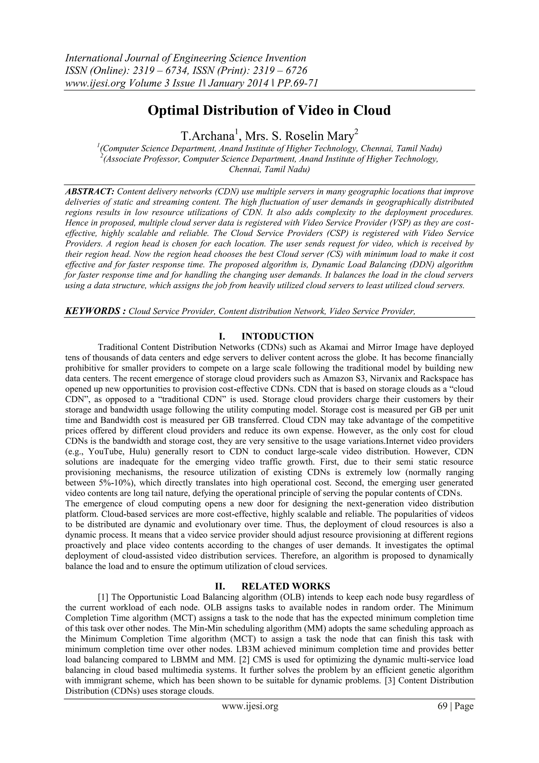 International Journal of Engineering Science Invention
ISSN (Online): 2319 – 6734, ISSN (Print): 2319 – 6726
www.ijesi.org Volume 3 Issue 1ǁ January 2014 ǁ PP.69-71

Optimal Distribution of Video in Cloud
T.Archana1, Mrs. S. Roselin Mary2
1

(Computer Science Department, Anand Institute of Higher Technology, Chennai, Tamil Nadu)
2
(Associate Professor, Computer Science Department, Anand Institute of Higher Technology,
Chennai, Tamil Nadu)

ABSTRACT: Content delivery networks (CDN) use multiple servers in many geographic locations that improve
deliveries of static and streaming content. The high fluctuation of user demands in geographically distributed
regions results in low resource utilizations of CDN. It also adds complexity to the deployment procedures.
Hence in proposed, multiple cloud server data is registered with Video Service Provider (VSP) as they are costeffective, highly scalable and reliable. The Cloud Service Providers (CSP) is registered with Video Service
Providers. A region head is chosen for each location. The user sends request for video, which is received by
their region head. Now the region head chooses the best Cloud server (CS) with minimum load to make it cost
effective and for faster response time. The proposed algorithm is, Dynamic Load Balancing (DDN) algorithm
for faster response time and for handling the changing user demands. It balances the load in the cloud servers
using a data structure, which assigns the job from heavily utilized cloud servers to least utilized cloud servers.

KEYWORDS : Cloud Service Provider, Content distribution Network, Video Service Provider,
I.

INTODUCTION

Traditional Content Distribution Networks (CDNs) such as Akamai and Mirror Image have deployed
tens of thousands of data centers and edge servers to deliver content across the globe. It has become financially
prohibitive for smaller providers to compete on a large scale following the traditional model by building new
data centers. The recent emergence of storage cloud providers such as Amazon S3, Nirvanix and Rackspace has
opened up new opportunities to provision cost-effective CDNs. CDN that is based on storage clouds as a “cloud
CDN”, as opposed to a “traditional CDN” is used. Storage cloud providers charge their customers by their
storage and bandwidth usage following the utility computing model. Storage cost is measured per GB per unit
time and Bandwidth cost is measured per GB transferred. Cloud CDN may take advantage of the competitive
prices offered by different cloud providers and reduce its own expense. However, as the only cost for cloud
CDNs is the bandwidth and storage cost, they are very sensitive to the usage variations.Internet video providers
(e.g., YouTube, Hulu) generally resort to CDN to conduct large-scale video distribution. However, CDN
solutions are inadequate for the emerging video traffic growth. First, due to their semi static resource
provisioning mechanisms, the resource utilization of existing CDNs is extremely low (normally ranging
between 5%-10%), which directly translates into high operational cost. Second, the emerging user generated
video contents are long tail nature, defying the operational principle of serving the popular contents of CDNs.
The emergence of cloud computing opens a new door for designing the next-generation video distribution
platform. Cloud-based services are more cost-effective, highly scalable and reliable. The popularities of videos
to be distributed are dynamic and evolutionary over time. Thus, the deployment of cloud resources is also a
dynamic process. It means that a video service provider should adjust resource provisioning at different regions
proactively and place video contents according to the changes of user demands. It investigates the optimal
deployment of cloud-assisted video distribution services. Therefore, an algorithm is proposed to dynamically
balance the load and to ensure the optimum utilization of cloud services.

II.

RELATED WORKS

[1] The Opportunistic Load Balancing algorithm (OLB) intends to keep each node busy regardless of
the current workload of each node. OLB assigns tasks to available nodes in random order. The Minimum
Completion Time algorithm (MCT) assigns a task to the node that has the expected minimum completion time
of this task over other nodes. The Min-Min scheduling algorithm (MM) adopts the same scheduling approach as
the Minimum Completion Time algorithm (MCT) to assign a task the node that can finish this task with
minimum completion time over other nodes. LB3M achieved minimum completion time and provides better
load balancing compared to LBMM and MM. [2] CMS is used for optimizing the dynamic multi-service load
balancing in cloud based multimedia systems. It further solves the problem by an efficient genetic algorithm
with immigrant scheme, which has been shown to be suitable for dynamic problems. [3] Content Distribution
Distribution (CDNs) uses storage clouds.

www.ijesi.org

69 | Page

 