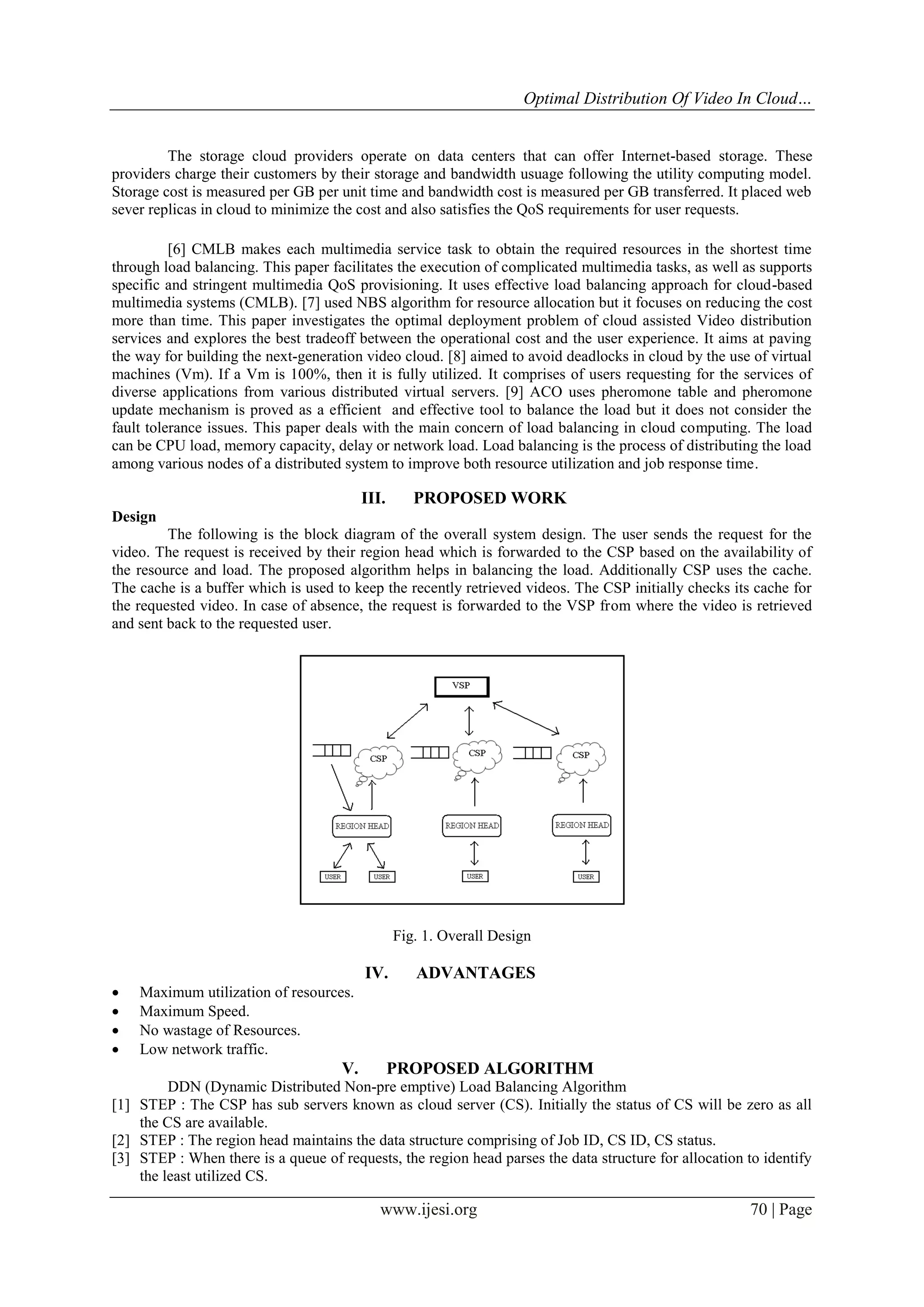 Optimal Distribution Of Video In Cloud…
The storage cloud providers operate on data centers that can offer Internet-based storage. These
providers charge their customers by their storage and bandwidth usuage following the utility computing model.
Storage cost is measured per GB per unit time and bandwidth cost is measured per GB transferred. It placed web
sever replicas in cloud to minimize the cost and also satisfies the QoS requirements for user requests.
[6] CMLB makes each multimedia service task to obtain the required resources in the shortest time
through load balancing. This paper facilitates the execution of complicated multimedia tasks, as well as supports
specific and stringent multimedia QoS provisioning. It uses effective load balancing approach for cloud-based
multimedia systems (CMLB). [7] used NBS algorithm for resource allocation but it focuses on reducing the cost
more than time. This paper investigates the optimal deployment problem of cloud assisted Video distribution
services and explores the best tradeoff between the operational cost and the user experience. It aims at paving
the way for building the next-generation video cloud. [8] aimed to avoid deadlocks in cloud by the use of virtual
machines (Vm). If a Vm is 100%, then it is fully utilized. It comprises of users requesting for the services of
diverse applications from various distributed virtual servers. [9] ACO uses pheromone table and pheromone
update mechanism is proved as a efficient and effective tool to balance the load but it does not consider the
fault tolerance issues. This paper deals with the main concern of load balancing in cloud computing. The load
can be CPU load, memory capacity, delay or network load. Load balancing is the process of distributing the load
among various nodes of a distributed system to improve both resource utilization and job response time.

III.

PROPOSED WORK

Design
The following is the block diagram of the overall system design. The user sends the request for the
video. The request is received by their region head which is forwarded to the CSP based on the availability of
the resource and load. The proposed algorithm helps in balancing the load. Additionally CSP uses the cache.
The cache is a buffer which is used to keep the recently retrieved videos. The CSP initially checks its cache for
the requested video. In case of absence, the request is forwarded to the VSP from where the video is retrieved
and sent back to the requested user.

Fig. 1. Overall Design





IV.

ADVANTAGES

Maximum utilization of resources.
Maximum Speed.
No wastage of Resources.
Low network traffic.

V.

PROPOSED ALGORITHM

DDN (Dynamic Distributed Non-pre emptive) Load Balancing Algorithm
[1] STEP : The CSP has sub servers known as cloud server (CS). Initially the status of CS will be zero as all
the CS are available.
[2] STEP : The region head maintains the data structure comprising of Job ID, CS ID, CS status.
[3] STEP : When there is a queue of requests, the region head parses the data structure for allocation to identify
the least utilized CS.

www.ijesi.org

70 | Page

 