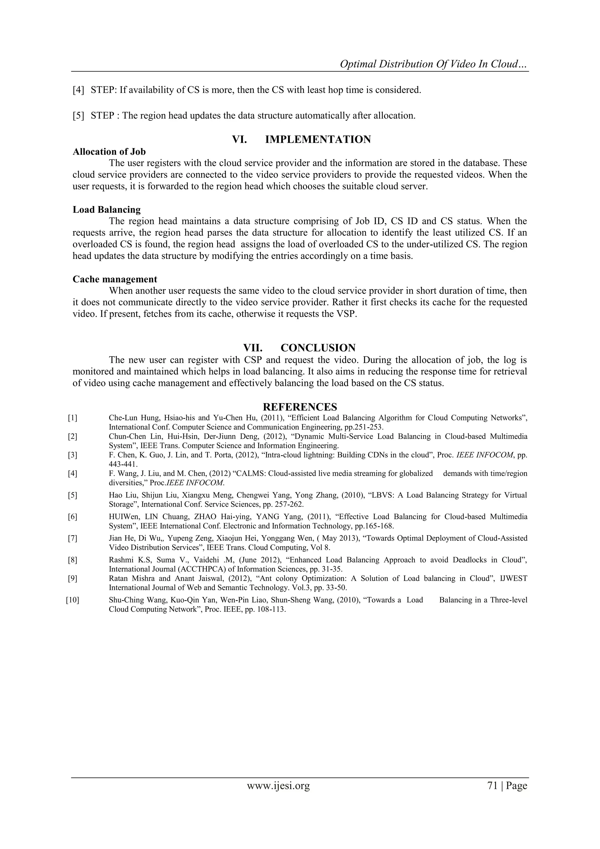 Optimal Distribution Of Video In Cloud…
[4] STEP: If availability of CS is more, then the CS with least hop time is considered.
[5] STEP : The region head updates the data structure automatically after allocation.

VI.

IMPLEMENTATION

Allocation of Job
The user registers with the cloud service provider and the information are stored in the database. These
cloud service providers are connected to the video service providers to provide the requested videos. When the
user requests, it is forwarded to the region head which chooses the suitable cloud server.
Load Balancing
The region head maintains a data structure comprising of Job ID, CS ID and CS status. When the
requests arrive, the region head parses the data structure for allocation to identify the least utilized CS. If an
overloaded CS is found, the region head assigns the load of overloaded CS to the under-utilized CS. The region
head updates the data structure by modifying the entries accordingly on a time basis.
Cache management
When another user requests the same video to the cloud service provider in short duration of time, then
it does not communicate directly to the video service provider. Rather it first checks its cache for the requested
video. If present, fetches from its cache, otherwise it requests the VSP.

VII.

CONCLUSION

The new user can register with CSP and request the video. During the allocation of job, the log is
monitored and maintained which helps in load balancing. It also aims in reducing the response time for retrieval
of video using cache management and effectively balancing the load based on the CS status.

REFERENCES
[1]
[2]
[3]
[4]

Che-Lun Hung, Hsiao-his and Yu-Chen Hu, (2011), “Efficient Load Balancing Algorithm for Cloud Computing Networks”,
International Conf. Computer Science and Communication Engineering, pp.251-253.
Chun-Chen Lin, Hui-Hsin, Der-Jiunn Deng, (2012), “Dynamic Multi-Service Load Balancing in Cloud-based Multimedia
System”, IEEE Trans. Computer Science and Information Engineering.
F. Chen, K. Guo, J. Lin, and T. Porta, (2012), “Intra-cloud lightning: Building CDNs in the cloud”, Proc. IEEE INFOCOM, pp.
443-441.
F. Wang, J. Liu, and M. Chen, (2012) “CALMS: Cloud-assisted live media streaming for globalized demands with time/region
diversities,” Proc.IEEE INFOCOM.

[5]

Hao Liu, Shijun Liu, Xiangxu Meng, Chengwei Yang, Yong Zhang, (2010), “LBVS: A Load Balancing Strategy for Virtual
Storage”, International Conf. Service Sciences, pp. 257-262.

[6]

HUIWen, LIN Chuang, ZHAO Hai-ying, YANG Yang, (2011), “Effective Load Balancing for Cloud-based Multimedia
System”, IEEE International Conf. Electronic and Information Technology, pp.165-168.

[7]

Jian He, Di Wu,, Yupeng Zeng, Xiaojun Hei, Yonggang Wen, ( May 2013), “Towards Optimal Deployment of Cloud-Assisted
Video Distribution Services”, IEEE Trans. Cloud Computing, Vol 8.

[8]

Rashmi K.S, Suma V., Vaidehi .M, (June 2012), “Enhanced Load Balancing Approach to avoid Deadlocks in Cloud”,
International Journal (ACCTHPCA) of Information Sciences, pp. 31-35.
Ratan Mishra and Anant Jaiswal, (2012), “Ant colony Optimization: A Solution of Load balancing in Cloud”, IJWEST
International Journal of Web and Semantic Technology. Vol.3, pp. 33-50.

[9]
[10]

Shu-Ching Wang, Kuo-Qin Yan, Wen-Pin Liao, Shun-Sheng Wang, (2010), “Towards a Load
Cloud Computing Network”, Proc. IEEE, pp. 108-113.

www.ijesi.org

Balancing in a Three-level

71 | Page

 