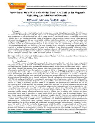 I nternational Journal Of Computational Engineering Research (ijceronline.com) Vol. 3 Issue. 1



   Prediction of Weld Width of Shielded Metal Arc Weld under Magnetic
                  Field using Artificial Neural Networks
                               R.P. Singh1, R.C. Gupta 2 and S.C. Sarkar 3
                       1
                       Mechanical Engineering Depart ment, I.E.T., G.L.A. University Mathura, (U.P.)
                                2
                                  Mechanical Engineering Depart ment, I.E.T., Lucknow, (U.P)
                3
                  Mechanical Engineering Depart ment, Ku maon Eng ineering College, Dwarahat, (Uttarakhand)


        I. Abstract:
           The prediction of the optimal weld bead width is an important aspect in shielded metal arc welding (SMAW) process
as it is related to the strength of the weld. This paper focuses on investigation of the development of the simp le and accurate
model for prediction of weld bead width of butt joint of SMAW process. Artificial neural networks technique was used to train
a program in C++ with the help of sufficient number of weld ing data sets having input variables current, voltage, speed of
weld ing and external magnetic field and output variable weld bead width. These variables were obtained after welding mild
steel plates using SMAW process. The welding set-up was mounted on a lathe machine. In this paper, the effect of a
longitudinal magnetic field generated by bar magnets on the weld bead width was experimentally investigated. Using the
experimental data a mu lti-layer feed forwa rd art ificial neural network with back propagation algorithm was modeled to pred ict
the effects of weld ing input process parameters on weld width accurately. It was found that welding voltage, arc current,
weld ing speed and external magnetic field have the large significant effects on weld bead width. It has been realized that with
the use of the properly trained program, the pred iction of optimal weld bead width becomes much simpler to even a novice
user who has no prior knowledge of the SMAW process and optimizat ion techniques.

Keywords: Artificial Neural Network, Back Propagation, External Magnetic Field, Hidden Layer, Input Process Parameters,
Shielded Metal A rc Welding, Weld Bead Width.

       II.       Introduction:
          Welding is a process of joining different materials. It is mo re economical and is a much faster process compared to
both casting and riveting [1]. The weld bead width is the maximu m width of the weld metal deposited. It influences the flux
consumption rate and chemistry of the weld metal and hence determines the mechanical properties of the weld [2]. SMAW
input process parameters like welding current, welding speed; open circuit voltage and external magnetic field are h ighly
influencing the quality of weld jo ints. The applications of magnetic field in weldin g processes have drawn much attention of
researchers [3]. Ho wever, the effect of external magnetic field on quality of weld is still lack of understanding. Selection of
process parameters has great influence on the quality of a welded connection. A precise means of selection of the process
variables and control of weld bead shape has become essential because mechanical strength of weld is influenced not only by
the composition of the metal, but also by the weld bead shape. The weld bead width is an importan t factor of the shape of the
weld. The weld quality can be achieved by meeting quality requirements such as bead geometry which is highly influenced by
various process parameters involved in the process. Inadequate weld bead dimensions will contribute to failu re of the welded
structure [4]. A mong all the welding processes, SMAW is very important. The advantages of this method are that it is the
simp lest of the all arc welding processes. The equipment is often small in size and can be easily shifted from one place to the
other. Cost of the equipment is very less. This process finds a number of applications because of the availability of a wide
variety of electrodes which makes it possible to weld a nu mber of metals and their alloys. The welding of the jo ints may be
carried out in any position with highest weld quality and therefore the joints which are difficult to be welded because of th eir
position by automatic welding machines can be easily welded by shielded metal arc welding. Both alternating and direct
current power sources could be used effectively. Power sources for this type of welding could be plugged into domestic single
phase electric supply, which makes it popular with fabrications of smaller sizes [5]. However, non equilibriu m heating and
cooling of the weld pool can produce micro-structural changes which may greatly affect mechanical properties of weld metal.
To get the desired weld quality in SMAW process, it is essential to know interrelationships between process parameters and
bead geometry as a welding quality. Many efforts have been done to develop the analytical and numerical models to study
these relationships, but it was not an easy task because there were some unknown, nonlinear process parameters. For this
reason, it is good for solving this problem by the experimental models. One of the experimental models is artificial neural
networks technique that can be utilized to establish the empirical models for various arc weld ing processes . Investigation into
the relationship between the welding process parameters and bead geometry began in the mid 1900 ’s and regression analysis
was applied to welding geometry research [6]. Many efforts have been carried out for the development of various algorithms
Issn 2250-3005(online)                                  January|| 2013                                        Page   58
 