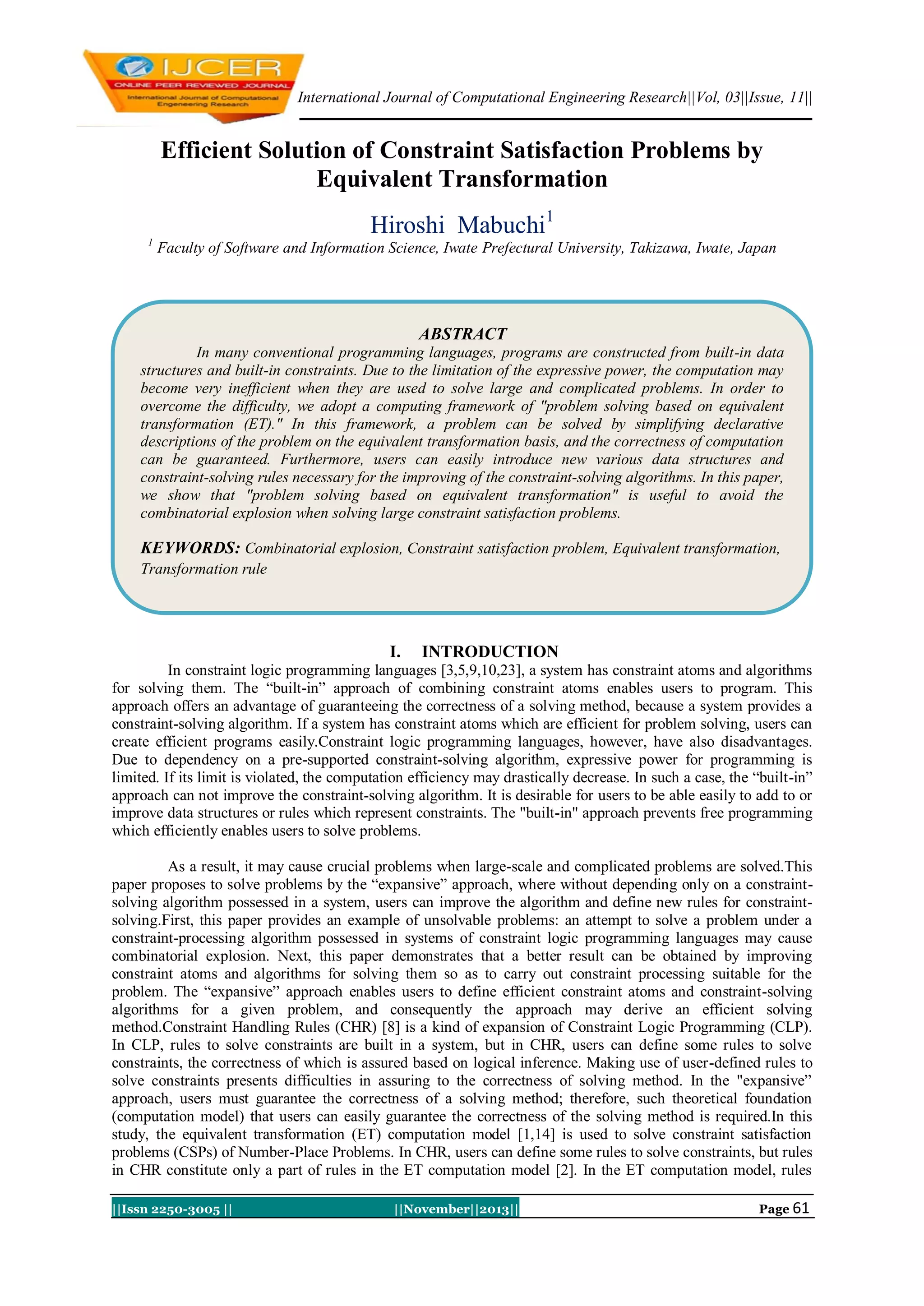 International Journal of Computational Engineering Research||Vol, 03||Issue, 11||

Efficient Solution of Constraint Satisfaction Problems by
Equivalent Transformation
Hiroshi Mabuchi1
1

Faculty of Software and Information Science, Iwate Prefectural University, Takizawa, Iwate, Japan

ABSTRACT
In many conventional programming languages, programs are constructed from built-in data
structures and built-in constraints. Due to the limitation of the expressive power, the computation may
become very inefficient when they are used to solve large and complicated problems. In order to
overcome the difficulty, we adopt a computing framework of "problem solving based on equivalent
transformation (ET)." In this framework, a problem can be solved by simplifying declarative
descriptions of the problem on the equivalent transformation basis, and the correctness of computation
can be guaranteed. Furthermore, users can easily introduce new various data structures and
constraint-solving rules necessary for the improving of the constraint-solving algorithms. In this paper,
we show that "problem solving based on equivalent transformation" is useful to avoid the
combinatorial explosion when solving large constraint satisfaction problems.

KEYWORDS: Combinatorial explosion, Constraint satisfaction problem, Equivalent transformation,
Transformation rule

I.

INTRODUCTION

In constraint logic programming languages [3,5,9,10,23], a system has constraint atoms and algorithms
for solving them. The “built-in” approach of combining constraint atoms enables users to program. This
approach offers an advantage of guaranteeing the correctness of a solving method, because a system provides a
constraint-solving algorithm. If a system has constraint atoms which are efficient for problem solving, users can
create efficient programs easily.Constraint logic programming languages, however, have also disadvantages.
Due to dependency on a pre-supported constraint-solving algorithm, expressive power for programming is
limited. If its limit is violated, the computation efficiency may drastically decrease. In such a case, the “built-in”
approach can not improve the constraint-solving algorithm. It is desirable for users to be able easily to add to or
improve data structures or rules which represent constraints. The "built-in" approach prevents free programming
which efficiently enables users to solve problems.
As a result, it may cause crucial problems when large-scale and complicated problems are solved.This
paper proposes to solve problems by the “expansive” approach, where without depending only on a constraintsolving algorithm possessed in a system, users can improve the algorithm and define new rules for constraintsolving.First, this paper provides an example of unsolvable problems: an attempt to solve a problem under a
constraint-processing algorithm possessed in systems of constraint logic programming languages may cause
combinatorial explosion. Next, this paper demonstrates that a better result can be obtained by improving
constraint atoms and algorithms for solving them so as to carry out constraint processing suitable for the
problem. The “expansive” approach enables users to define efficient constraint atoms and constraint-solving
algorithms for a given problem, and consequently the approach may derive an efficient solving
method.Constraint Handling Rules (CHR) [8] is a kind of expansion of Constraint Logic Programming (CLP).
In CLP, rules to solve constraints are built in a system, but in CHR, users can define some rules to solve
constraints, the correctness of which is assured based on logical inference. Making use of user-defined rules to
solve constraints presents difficulties in assuring to the correctness of solving method. In the "expansive”
approach, users must guarantee the correctness of a solving method; therefore, such theoretical foundation
(computation model) that users can easily guarantee the correctness of the solving method is required.In this
study, the equivalent transformation (ET) computation model [1,14] is used to solve constraint satisfaction
problems (CSPs) of Number-Place Problems. In CHR, users can define some rules to solve constraints, but rules
in CHR constitute only a part of rules in the ET computation model [2]. In the ET computation model, rules
||Issn 2250-3005 ||

||November||2013||

Page 61

 