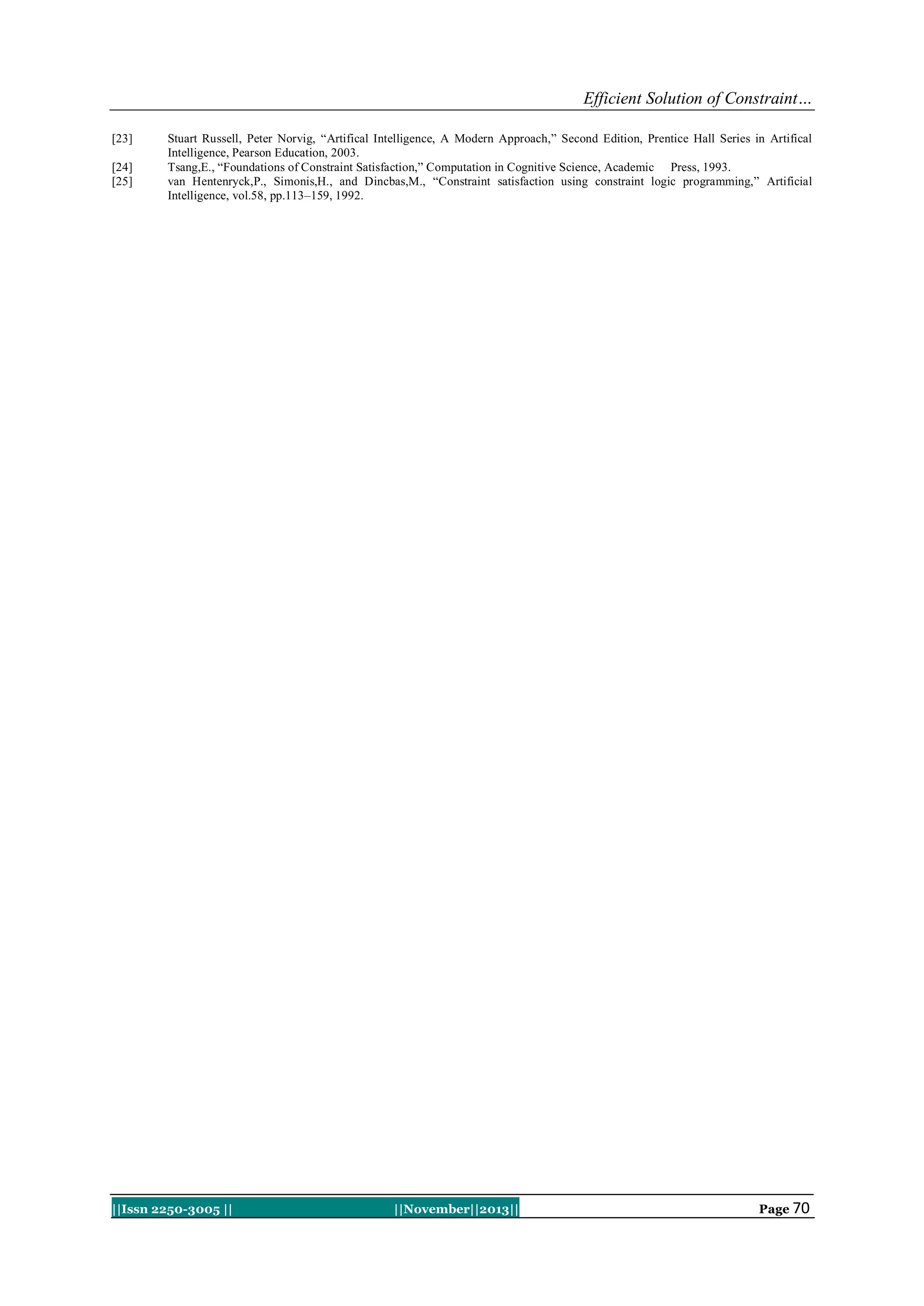 Efficient Solution of Constraint…
[23]
[24]
[25]

Stuart Russell, Peter Norvig, “Artifical Intelligence, A Modern Approach,” Second Edition, Prentice Hall Series in Artifical
Intelligence, Pearson Education, 2003.
Tsang,E., “Foundations of Constraint Satisfaction,” Computation in Cognitive Science, Academic Press, 1993.
van Hentenryck,P., Simonis,H., and Dincbas,M., “Constraint satisfaction using constraint logic programming,” Artificial
Intelligence, vol.58, pp.113–159, 1992.

||Issn 2250-3005 ||

||November||2013||

Page 70

 