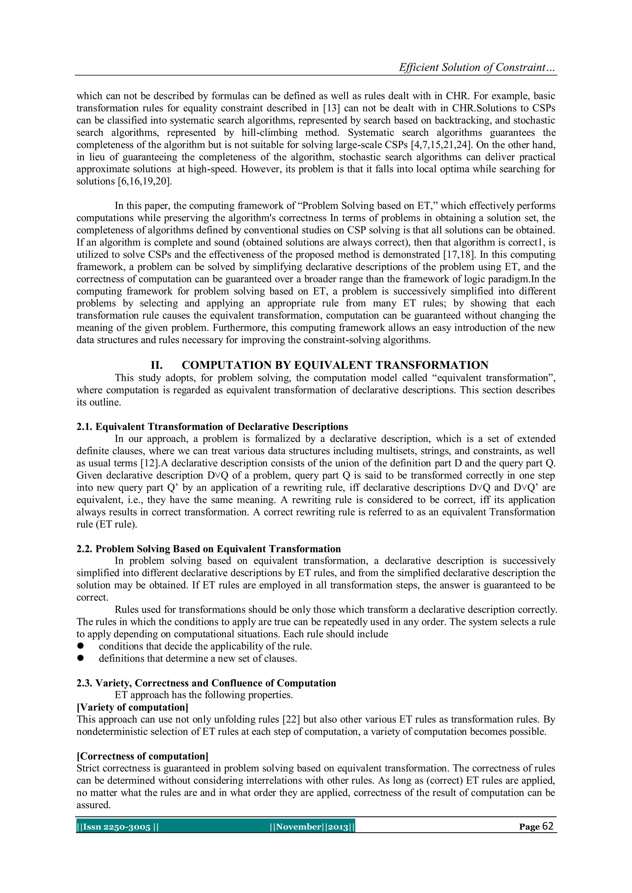 Efficient Solution of Constraint…
which can not be described by formulas can be defined as well as rules dealt with in CHR. For example, basic
transformation rules for equality constraint described in [13] can not be dealt with in CHR.Solutions to CSPs
can be classified into systematic search algorithms, represented by search based on backtracking, and stochastic
search algorithms, represented by hill-climbing method. Systematic search algorithms guarantees the
completeness of the algorithm but is not suitable for solving large-scale CSPs [4,7,15,21,24]. On the other hand,
in lieu of guaranteeing the completeness of the algorithm, stochastic search algorithms can deliver practical
approximate solutions at high-speed. However, its problem is that it falls into local optima while searching for
solutions [6,16,19,20].
In this paper, the computing framework of “Problem Solving based on ET,” which effectively performs
computations while preserving the algorithm's correctness In terms of problems in obtaining a solution set, the
completeness of algorithms defined by conventional studies on CSP solving is that all solutions can be obtained.
If an algorithm is complete and sound (obtained solutions are always correct), then that algorithm is correct1, is
utilized to solve CSPs and the effectiveness of the proposed method is demonstrated [17,18]. In this computing
framework, a problem can be solved by simplifying declarative descriptions of the problem using ET, and the
correctness of computation can be guaranteed over a broader range than the framework of logic paradigm.In the
computing framework for problem solving based on ET, a problem is successively simplified into different
problems by selecting and applying an appropriate rule from many ET rules; by showing that each
transformation rule causes the equivalent transformation, computation can be guaranteed without changing the
meaning of the given problem. Furthermore, this computing framework allows an easy introduction of the new
data structures and rules necessary for improving the constraint-solving algorithms.

II.

COMPUTATION BY EQUIVALENT TRANSFORMATION

This study adopts, for problem solving, the computation model called “equivalent transformation”,
where computation is regarded as equivalent transformation of declarative descriptions. This section describes
its outline.
2.1. Equivalent Ttransformation of Declarative Descriptions
In our approach, a problem is formalized by a declarative description, which is a set of extended
definite clauses, where we can treat various data structures including multisets, strings, and constraints, as well
as usual terms [12].A declarative description consists of the union of the definition part D and the query part Q.
Given declarative description D˅Q of a problem, query part Q is said to be transformed correctly in one step
into new query part Q’ by an application of a rewriting rule, iff declarative descriptions D˅Q and D˅Q’ are
equivalent, i.e., they have the same meaning. A rewriting rule is considered to be correct, iff its application
always results in correct transformation. A correct rewriting rule is referred to as an equivalent Transformation
rule (ET rule).
2.2. Problem Solving Based on Equivalent Transformation
In problem solving based on equivalent transformation, a declarative description is successively
simplified into different declarative descriptions by ET rules, and from the simplified declarative description the
solution may be obtained. If ET rules are employed in all transformation steps, the answer is guaranteed to be
correct.
Rules used for transformations should be only those which transform a declarative description correctly.
The rules in which the conditions to apply are true can be repeatedly used in any order. The system selects a rule
to apply depending on computational situations. Each rule should include
 conditions that decide the applicability of the rule.
 definitions that determine a new set of clauses.
2.3. Variety, Correctness and Confluence of Computation
ET approach has the following properties.
[Variety of computation]
This approach can use not only unfolding rules [22] but also other various ET rules as transformation rules. By
nondeterministic selection of ET rules at each step of computation, a variety of computation becomes possible.
[Correctness of computation]
Strict correctness is guaranteed in problem solving based on equivalent transformation. The correctness of rules
can be determined without considering interrelations with other rules. As long as (correct) ET rules are applied,
no matter what the rules are and in what order they are applied, correctness of the result of computation can be
assured.
||Issn 2250-3005 ||

||November||2013||

Page 62

 