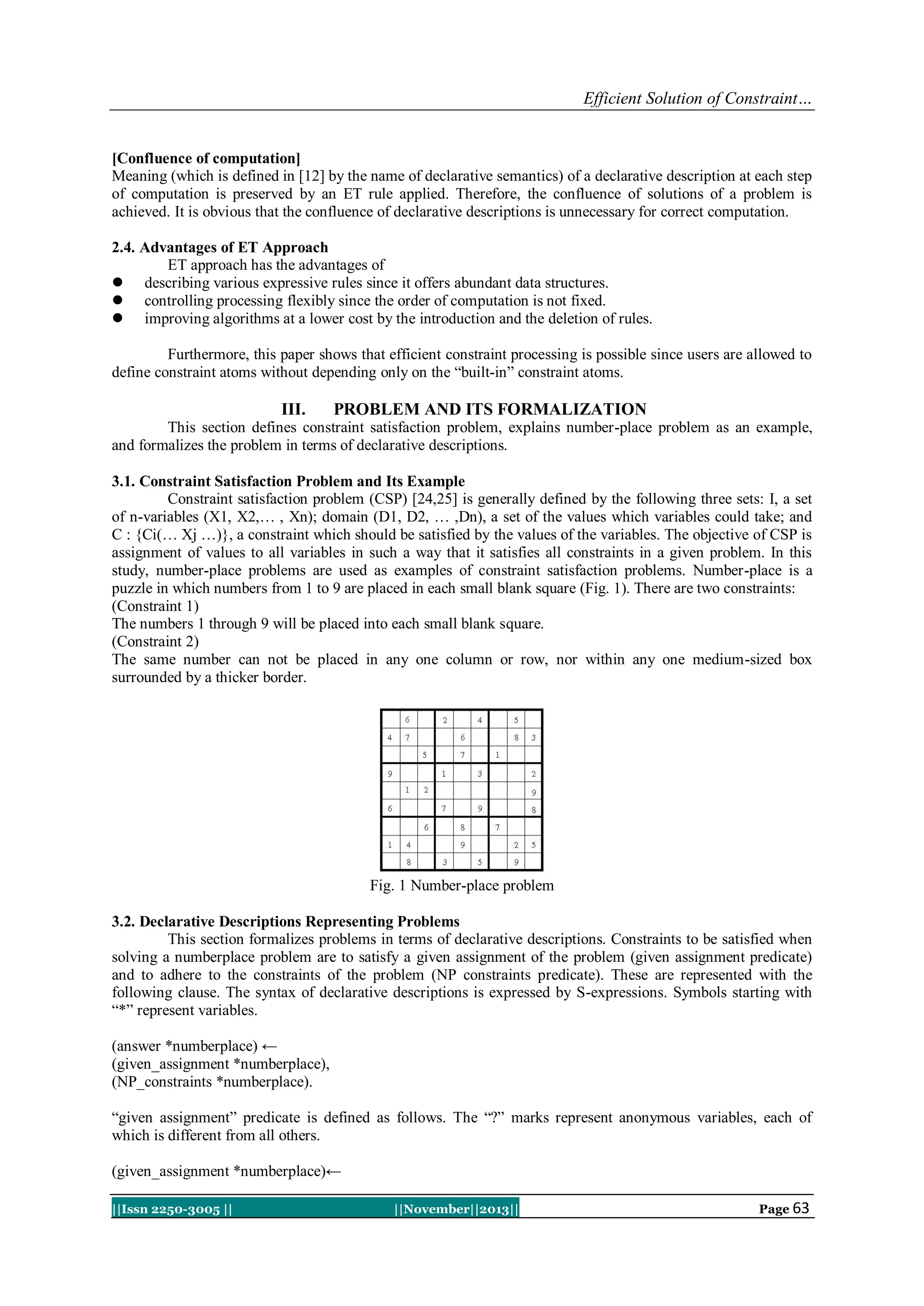 Efficient Solution of Constraint…

[Confluence of computation]
Meaning (which is defined in [12] by the name of declarative semantics) of a declarative description at each step
of computation is preserved by an ET rule applied. Therefore, the confluence of solutions of a problem is
achieved. It is obvious that the confluence of declarative descriptions is unnecessary for correct computation.
2.4. Advantages of ET Approach
ET approach has the advantages of
 describing various expressive rules since it offers abundant data structures.
 controlling processing flexibly since the order of computation is not fixed.
 improving algorithms at a lower cost by the introduction and the deletion of rules.
Furthermore, this paper shows that efficient constraint processing is possible since users are allowed to
define constraint atoms without depending only on the “built-in” constraint atoms.

III.

PROBLEM AND ITS FORMALIZATION

This section defines constraint satisfaction problem, explains number-place problem as an example,
and formalizes the problem in terms of declarative descriptions.
3.1. Constraint Satisfaction Problem and Its Example
Constraint satisfaction problem (CSP) [24,25] is generally defined by the following three sets: I, a set
of n-variables (X1, X2,… , Xn); domain (D1, D2, … ,Dn), a set of the values which variables could take; and
C : {Ci(… Xj …)}, a constraint which should be satisfied by the values of the variables. The objective of CSP is
assignment of values to all variables in such a way that it satisfies all constraints in a given problem. In this
study, number-place problems are used as examples of constraint satisfaction problems. Number-place is a
puzzle in which numbers from 1 to 9 are placed in each small blank square (Fig. 1). There are two constraints:
(Constraint 1)
The numbers 1 through 9 will be placed into each small blank square.
(Constraint 2)
The same number can not be placed in any one column or row, nor within any one medium-sized box
surrounded by a thicker border.

Fig. 1 Number-place problem
3.2. Declarative Descriptions Representing Problems
This section formalizes problems in terms of declarative descriptions. Constraints to be satisfied when
solving a numberplace problem are to satisfy a given assignment of the problem (given assignment predicate)
and to adhere to the constraints of the problem (NP constraints predicate). These are represented with the
following clause. The syntax of declarative descriptions is expressed by S-expressions. Symbols starting with
“*” represent variables.
(answer *numberplace) ←
(given_assignment *numberplace),
(NP_constraints *numberplace).
“given assignment” predicate is defined as follows. The “?” marks represent anonymous variables, each of
which is different from all others.
(given_assignment *numberplace)←
||Issn 2250-3005 ||

||November||2013||

Page 63

 