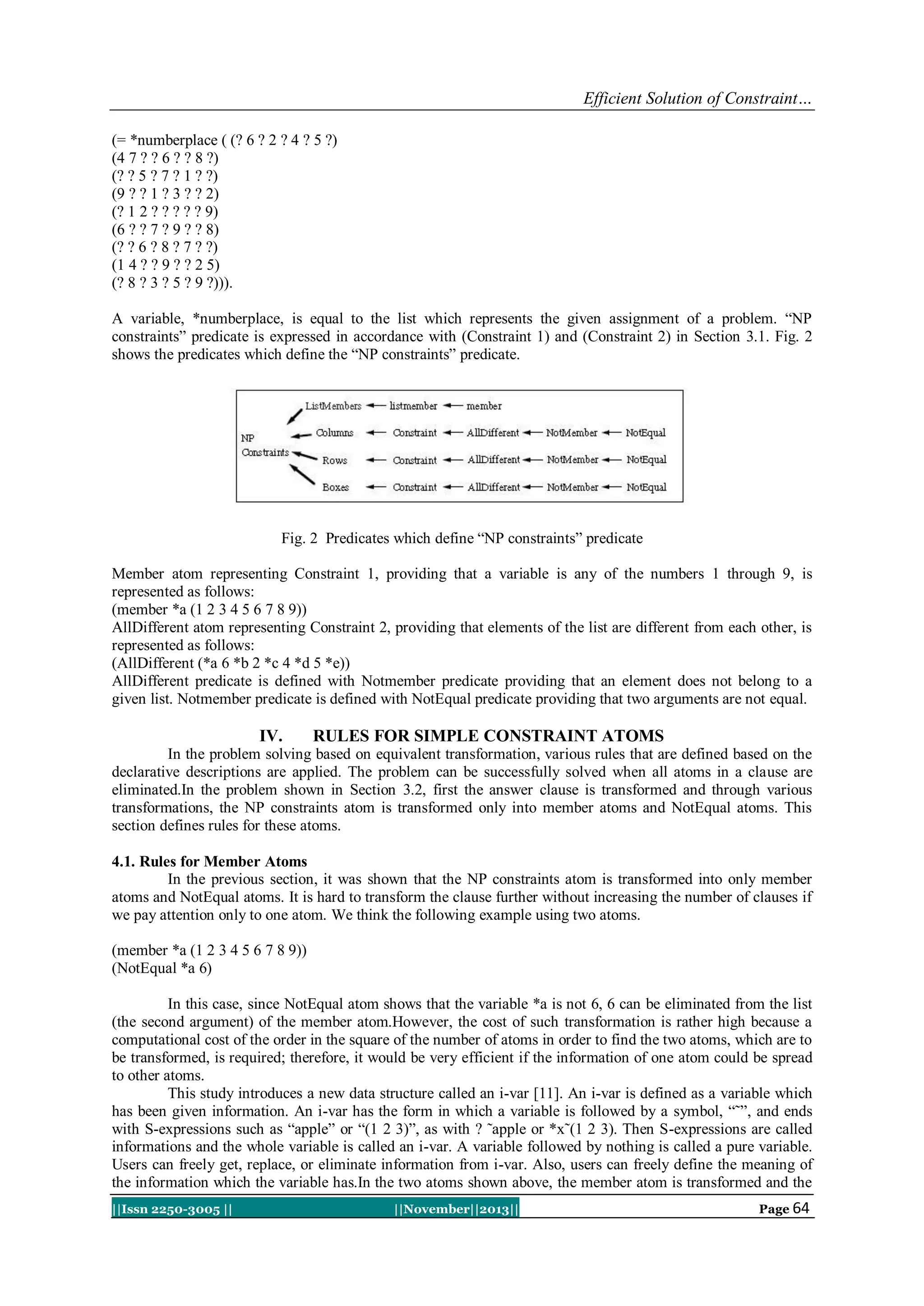 Efficient Solution of Constraint…
(= *numberplace ( (? 6 ? 2 ? 4 ? 5 ?)
(4 7 ? ? 6 ? ? 8 ?)
(? ? 5 ? 7 ? 1 ? ?)
(9 ? ? 1 ? 3 ? ? 2)
(? 1 2 ? ? ? ? ? 9)
(6 ? ? 7 ? 9 ? ? 8)
(? ? 6 ? 8 ? 7 ? ?)
(1 4 ? ? 9 ? ? 2 5)
(? 8 ? 3 ? 5 ? 9 ?))).
A variable, *numberplace, is equal to the list which represents the given assignment of a problem. “NP
constraints” predicate is expressed in accordance with (Constraint 1) and (Constraint 2) in Section 3.1. Fig. 2
shows the predicates which define the “NP constraints” predicate.

Fig. 2 Predicates which define “NP constraints” predicate
Member atom representing Constraint 1, providing that a variable is any of the numbers 1 through 9, is
represented as follows:
(member *a (1 2 3 4 5 6 7 8 9))
AllDifferent atom representing Constraint 2, providing that elements of the list are different from each other, is
represented as follows:
(AllDifferent (*a 6 *b 2 *c 4 *d 5 *e))
AllDifferent predicate is defined with Notmember predicate providing that an element does not belong to a
given list. Notmember predicate is defined with NotEqual predicate providing that two arguments are not equal.

IV.

RULES FOR SIMPLE CONSTRAINT ATOMS

In the problem solving based on equivalent transformation, various rules that are defined based on the
declarative descriptions are applied. The problem can be successfully solved when all atoms in a clause are
eliminated.In the problem shown in Section 3.2, first the answer clause is transformed and through various
transformations, the NP constraints atom is transformed only into member atoms and NotEqual atoms. This
section defines rules for these atoms.
4.1. Rules for Member Atoms
In the previous section, it was shown that the NP constraints atom is transformed into only member
atoms and NotEqual atoms. It is hard to transform the clause further without increasing the number of clauses if
we pay attention only to one atom. We think the following example using two atoms.
(member *a (1 2 3 4 5 6 7 8 9))
(NotEqual *a 6)
In this case, since NotEqual atom shows that the variable *a is not 6, 6 can be eliminated from the list
(the second argument) of the member atom.However, the cost of such transformation is rather high because a
computational cost of the order in the square of the number of atoms in order to find the two atoms, which are to
be transformed, is required; therefore, it would be very efficient if the information of one atom could be spread
to other atoms.
This study introduces a new data structure called an i-var [11]. An i-var is defined as a variable which
has been given information. An i-var has the form in which a variable is followed by a symbol, “˜”, and ends
with S-expressions such as “apple” or “(1 2 3)”, as with ? ˜apple or *x˜(1 2 3). Then S-expressions are called
informations and the whole variable is called an i-var. A variable followed by nothing is called a pure variable.
Users can freely get, replace, or eliminate information from i-var. Also, users can freely define the meaning of
the information which the variable has.In the two atoms shown above, the member atom is transformed and the
||Issn 2250-3005 ||

||November||2013||

Page 64

 