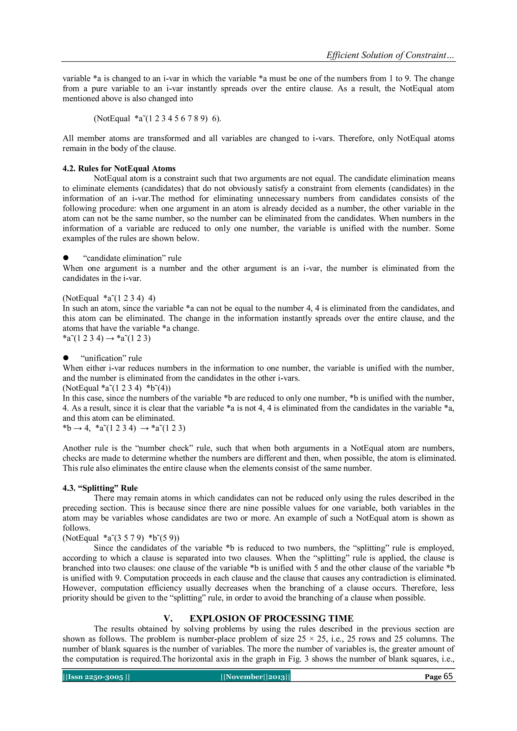 Efficient Solution of Constraint…
variable *a is changed to an i-var in which the variable *a must be one of the numbers from 1 to 9. The change
from a pure variable to an i-var instantly spreads over the entire clause. As a result, the NotEqual atom
mentioned above is also changed into
(NotEqual *a˜(1 2 3 4 5 6 7 8 9) 6).
All member atoms are transformed and all variables are changed to i-vars. Therefore, only NotEqual atoms
remain in the body of the clause.
4.2. Rules for NotEqual Atoms
NotEqual atom is a constraint such that two arguments are not equal. The candidate elimination means
to eliminate elements (candidates) that do not obviously satisfy a constraint from elements (candidates) in the
information of an i-var.The method for eliminating unnecessary numbers from candidates consists of the
following procedure: when one argument in an atom is already decided as a number, the other variable in the
atom can not be the same number, so the number can be eliminated from the candidates. When numbers in the
information of a variable are reduced to only one number, the variable is unified with the number. Some
examples of the rules are shown below.

“candidate elimination” rule
When one argument is a number and the other argument is an i-var, the number is eliminated from the
candidates in the i-var.
(NotEqual *a˜(1 2 3 4) 4)
In such an atom, since the variable *a can not be equal to the number 4, 4 is eliminated from the candidates, and
this atom can be eliminated. The change in the information instantly spreads over the entire clause, and the
atoms that have the variable *a change.
*a˜(1 2 3 4) → *a˜(1 2 3)
 “unification” rule
When either i-var reduces numbers in the information to one number, the variable is unified with the number,
and the number is eliminated from the candidates in the other i-vars.
(NotEqual *a˜(1 2 3 4) *b˜(4))
In this case, since the numbers of the variable *b are reduced to only one number, *b is unified with the number,
4. As a result, since it is clear that the variable *a is not 4, 4 is eliminated from the candidates in the variable *a,
and this atom can be eliminated.
*b → 4, *a˜(1 2 3 4) → *a˜(1 2 3)
Another rule is the “number check” rule, such that when both arguments in a NotEqual atom are numbers,
checks are made to determine whether the numbers are different and then, when possible, the atom is eliminated.
This rule also eliminates the entire clause when the elements consist of the same number.
4.3. “Splitting” Rule
There may remain atoms in which candidates can not be reduced only using the rules described in the
preceding section. This is because since there are nine possible values for one variable, both variables in the
atom may be variables whose candidates are two or more. An example of such a NotEqual atom is shown as
follows.
(NotEqual *a˜(3 5 7 9) *b˜(5 9))
Since the candidates of the variable *b is reduced to two numbers, the “splitting” rule is employed,
according to which a clause is separated into two clauses. When the “splitting” rule is applied, the clause is
branched into two clauses: one clause of the variable *b is unified with 5 and the other clause of the variable *b
is unified with 9. Computation proceeds in each clause and the clause that causes any contradiction is eliminated.
However, computation efficiency usually decreases when the branching of a clause occurs. Therefore, less
priority should be given to the “splitting” rule, in order to avoid the branching of a clause when possible.

V.

EXPLOSION OF PROCESSING TIME

The results obtained by solving problems by using the rules described in the previous section are
shown as follows. The problem is number-place problem of size 25 × 25, i.e., 25 rows and 25 columns. The
number of blank squares is the number of variables. The more the number of variables is, the greater amount of
the computation is required.The horizontal axis in the graph in Fig. 3 shows the number of blank squares, i.e.,
||Issn 2250-3005 ||

||November||2013||

Page 65

 