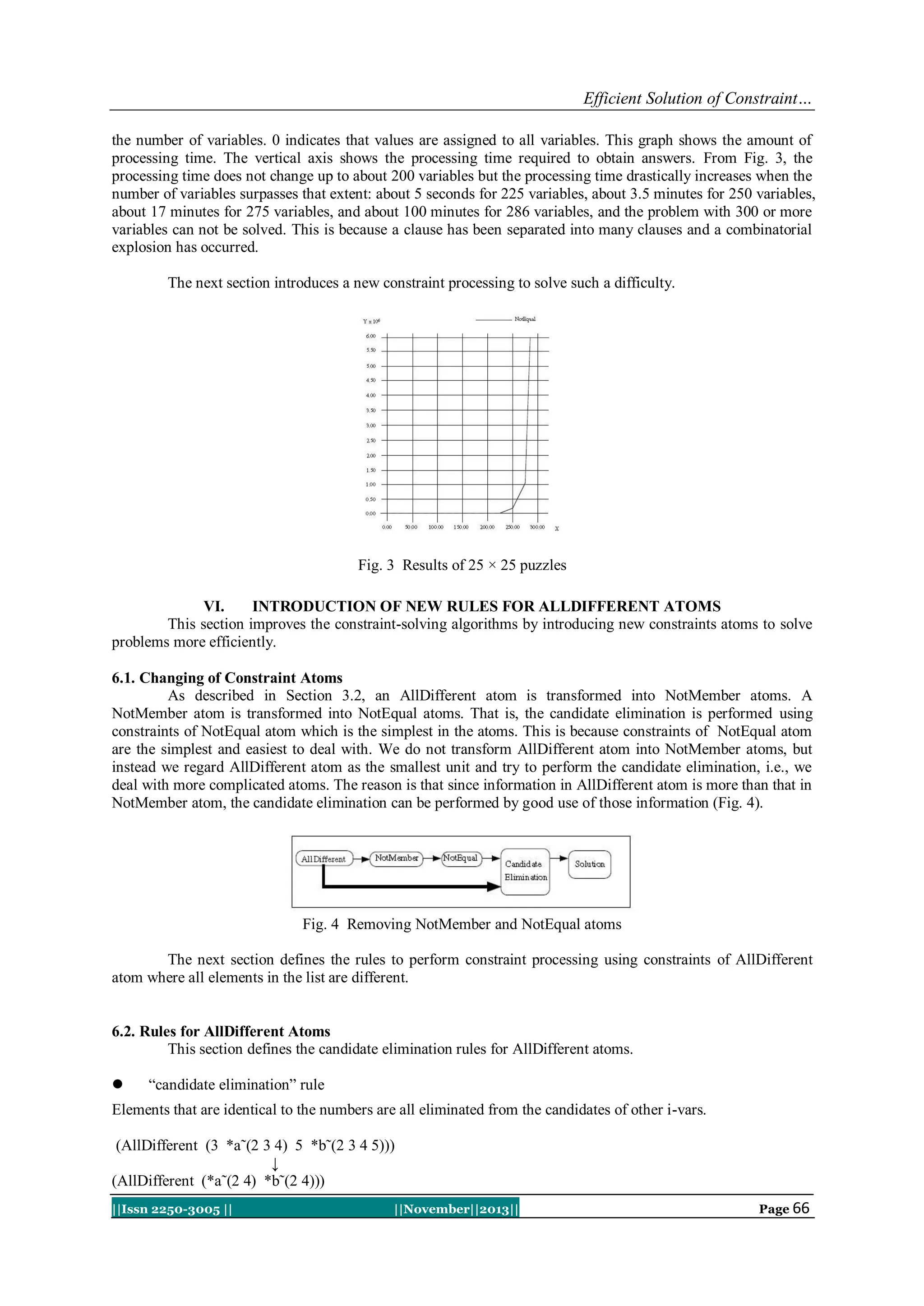 Efficient Solution of Constraint…
the number of variables. 0 indicates that values are assigned to all variables. This graph shows the amount of
processing time. The vertical axis shows the processing time required to obtain answers. From Fig. 3, the
processing time does not change up to about 200 variables but the processing time drastically increases when the
number of variables surpasses that extent: about 5 seconds for 225 variables, about 3.5 minutes for 250 variables,
about 17 minutes for 275 variables, and about 100 minutes for 286 variables, and the problem with 300 or more
variables can not be solved. This is because a clause has been separated into many clauses and a combinatorial
explosion has occurred.
The next section introduces a new constraint processing to solve such a difficulty.

Fig. 3 Results of 25 × 25 puzzles
VI.
INTRODUCTION OF NEW RULES FOR ALLDIFFERENT ATOMS
This section improves the constraint-solving algorithms by introducing new constraints atoms to solve
problems more efficiently.
6.1. Changing of Constraint Atoms
As described in Section 3.2, an AllDifferent atom is transformed into NotMember atoms. A
NotMember atom is transformed into NotEqual atoms. That is, the candidate elimination is performed using
constraints of NotEqual atom which is the simplest in the atoms. This is because constraints of NotEqual atom
are the simplest and easiest to deal with. We do not transform AllDifferent atom into NotMember atoms, but
instead we regard AllDifferent atom as the smallest unit and try to perform the candidate elimination, i.e., we
deal with more complicated atoms. The reason is that since information in AllDifferent atom is more than that in
NotMember atom, the candidate elimination can be performed by good use of those information (Fig. 4).

Fig. 4 Removing NotMember and NotEqual atoms
The next section defines the rules to perform constraint processing using constraints of AllDifferent
atom where all elements in the list are different.

6.2. Rules for AllDifferent Atoms
This section defines the candidate elimination rules for AllDifferent atoms.


“candidate elimination” rule

Elements that are identical to the numbers are all eliminated from the candidates of other i-vars.
(AllDifferent (3 *a˜(2 3 4) 5 *b˜(2 3 4 5)))
↓
(AllDifferent (*a˜(2 4) *b˜(2 4)))
||Issn 2250-3005 ||

||November||2013||

Page 66

 