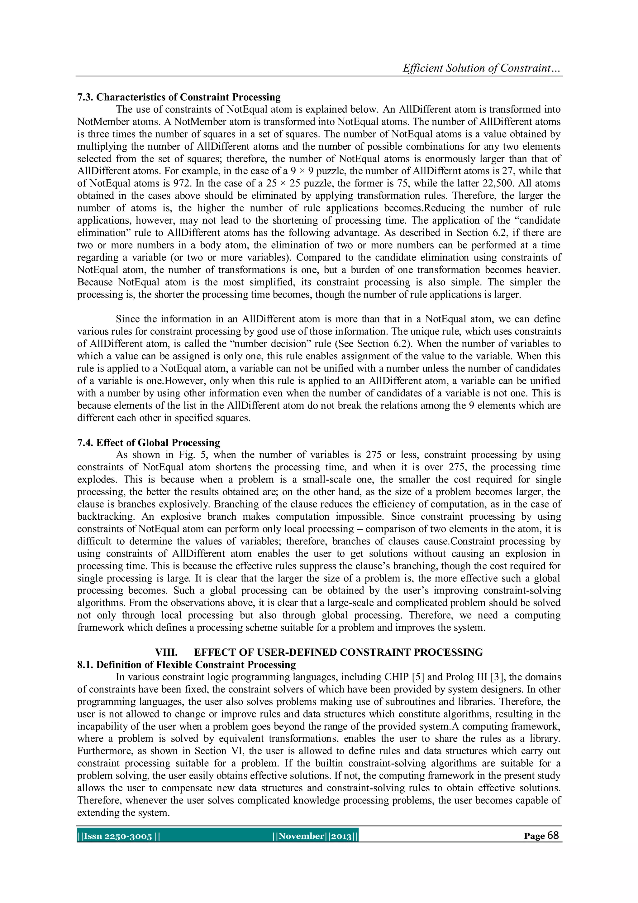 Efficient Solution of Constraint…
7.3. Characteristics of Constraint Processing
The use of constraints of NotEqual atom is explained below. An AllDifferent atom is transformed into
NotMember atoms. A NotMember atom is transformed into NotEqual atoms. The number of AllDifferent atoms
is three times the number of squares in a set of squares. The number of NotEqual atoms is a value obtained by
multiplying the number of AllDifferent atoms and the number of possible combinations for any two elements
selected from the set of squares; therefore, the number of NotEqual atoms is enormously larger than that of
AllDifferent atoms. For example, in the case of a 9 × 9 puzzle, the number of AllDiffernt atoms is 27, while that
of NotEqual atoms is 972. In the case of a 25 × 25 puzzle, the former is 75, while the latter 22,500. All atoms
obtained in the cases above should be eliminated by applying transformation rules. Therefore, the larger the
number of atoms is, the higher the number of rule applications becomes.Reducing the number of rule
applications, however, may not lead to the shortening of processing time. The application of the “candidate
elimination” rule to AllDifferent atoms has the following advantage. As described in Section 6.2, if there are
two or more numbers in a body atom, the elimination of two or more numbers can be performed at a time
regarding a variable (or two or more variables). Compared to the candidate elimination using constraints of
NotEqual atom, the number of transformations is one, but a burden of one transformation becomes heavier.
Because NotEqual atom is the most simplified, its constraint processing is also simple. The simpler the
processing is, the shorter the processing time becomes, though the number of rule applications is larger.
Since the information in an AllDifferent atom is more than that in a NotEqual atom, we can define
various rules for constraint processing by good use of those information. The unique rule, which uses constraints
of AllDifferent atom, is called the “number decision” rule (See Section 6.2). When the number of variables to
which a value can be assigned is only one, this rule enables assignment of the value to the variable. When this
rule is applied to a NotEqual atom, a variable can not be unified with a number unless the number of candidates
of a variable is one.However, only when this rule is applied to an AllDifferent atom, a variable can be unified
with a number by using other information even when the number of candidates of a variable is not one. This is
because elements of the list in the AllDifferent atom do not break the relations among the 9 elements which are
different each other in specified squares.
7.4. Effect of Global Processing
As shown in Fig. 5, when the number of variables is 275 or less, constraint processing by using
constraints of NotEqual atom shortens the processing time, and when it is over 275, the processing time
explodes. This is because when a problem is a small-scale one, the smaller the cost required for single
processing, the better the results obtained are; on the other hand, as the size of a problem becomes larger, the
clause is branches explosively. Branching of the clause reduces the efficiency of computation, as in the case of
backtracking. An explosive branch makes computation impossible. Since constraint processing by using
constraints of NotEqual atom can perform only local processing – comparison of two elements in the atom, it is
difficult to determine the values of variables; therefore, branches of clauses cause.Constraint processing by
using constraints of AllDifferent atom enables the user to get solutions without causing an explosion in
processing time. This is because the effective rules suppress the clause’s branching, though the cost required for
single processing is large. It is clear that the larger the size of a problem is, the more effective such a global
processing becomes. Such a global processing can be obtained by the user’s improving constraint-solving
algorithms. From the observations above, it is clear that a large-scale and complicated problem should be solved
not only through local processing but also through global processing. Therefore, we need a computing
framework which defines a processing scheme suitable for a problem and improves the system.
VIII.
EFFECT OF USER-DEFINED CONSTRAINT PROCESSING
8.1. Definition of Flexible Constraint Processing
In various constraint logic programming languages, including CHIP [5] and Prolog III [3], the domains
of constraints have been fixed, the constraint solvers of which have been provided by system designers. In other
programming languages, the user also solves problems making use of subroutines and libraries. Therefore, the
user is not allowed to change or improve rules and data structures which constitute algorithms, resulting in the
incapability of the user when a problem goes beyond the range of the provided system.A computing framework,
where a problem is solved by equivalent transformations, enables the user to share the rules as a library.
Furthermore, as shown in Section VI, the user is allowed to define rules and data structures which carry out
constraint processing suitable for a problem. If the builtin constraint-solving algorithms are suitable for a
problem solving, the user easily obtains effective solutions. If not, the computing framework in the present study
allows the user to compensate new data structures and constraint-solving rules to obtain effective solutions.
Therefore, whenever the user solves complicated knowledge processing problems, the user becomes capable of
extending the system.
||Issn 2250-3005 ||

||November||2013||

Page 68

 