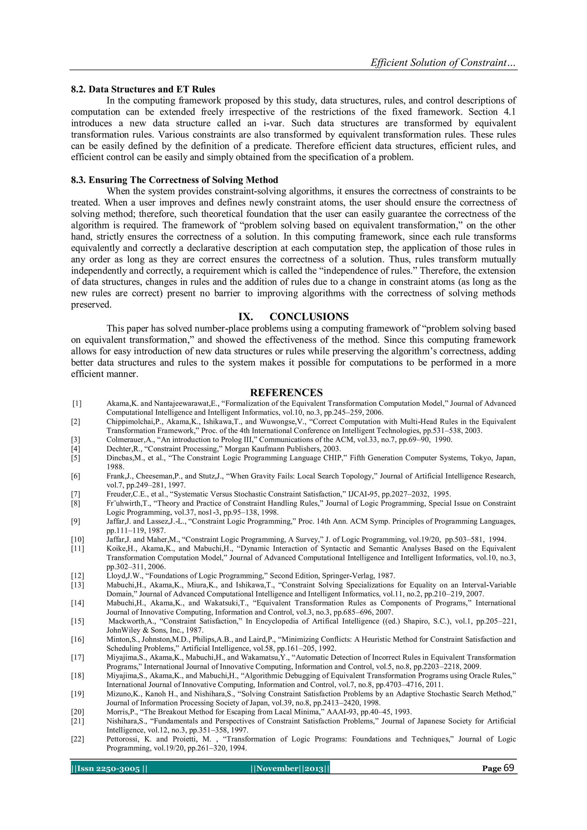 Efficient Solution of Constraint…
8.2. Data Structures and ET Rules
In the computing framework proposed by this study, data structures, rules, and control descriptions of
computation can be extended freely irrespective of the restrictions of the fixed framework. Section 4.1
introduces a new data structure called an i-var. Such data structures are transformed by equivalent
transformation rules. Various constraints are also transformed by equivalent transformation rules. These rules
can be easily defined by the definition of a predicate. Therefore efficient data structures, efficient rules, and
efficient control can be easily and simply obtained from the specification of a problem.
8.3. Ensuring The Correctness of Solving Method
When the system provides constraint-solving algorithms, it ensures the correctness of constraints to be
treated. When a user improves and defines newly constraint atoms, the user should ensure the correctness of
solving method; therefore, such theoretical foundation that the user can easily guarantee the correctness of the
algorithm is required. The framework of “problem solving based on equivalent transformation,” on the other
hand, strictly ensures the correctness of a solution. In this computing framework, since each rule transforms
equivalently and correctly a declarative description at each computation step, the application of those rules in
any order as long as they are correct ensures the correctness of a solution. Thus, rules transform mutually
independently and correctly, a requirement which is called the “independence of rules.” Therefore, the extension
of data structures, changes in rules and the addition of rules due to a change in constraint atoms (as long as the
new rules are correct) present no barrier to improving algorithms with the correctness of solving methods
preserved.

IX.

CONCLUSIONS

This paper has solved number-place problems using a computing framework of “problem solving based
on equivalent transformation,” and showed the effectiveness of the method. Since this computing framework
allows for easy introduction of new data structures or rules while preserving the algorithm’s correctness, adding
better data structures and rules to the system makes it possible for computations to be performed in a more
efficient manner.

REFERENCES
[1]
[2]
[3]
[4]
[5]
[6]
[7]
[8]
[9]
[10]
[11]

[12]
[13]
[14]
[15]
[16]
[17]
[18]
[19]
[20]
[21]
[22]

Akama,K. and Nantajeewarawat,E., “Formalization of the Equivalent Transformation Computation Model,” Journal of Advanced
Computational Intelligence and Intelligent Informatics, vol.10, no.3, pp.245–259, 2006.
Chippimolchai,P., Akama,K., Ishikawa,T., and Wuwongse,V., “Correct Computation with Multi-Head Rules in the Equivalent
Transformation Framework,” Proc. of the 4th International Conference on Intelligent Technologies, pp.531–538, 2003.
Colmerauer,A., “An introduction to Prolog III,” Communications of the ACM, vol.33, no.7, pp.69–90, 1990.
Dechter,R., “Constraint Processing,” Morgan Kaufmann Publishers, 2003.
Dincbas,M., et al., “The Constraint Logic Programming Language CHIP,” Fifth Generation Computer Systems, Tokyo, Japan,
1988.
Frank,J., Cheeseman,P., and Stutz,J., “When Gravity Fails: Local Search Topology,” Journal of Artificial Intelligence Research,
vol.7, pp.249–281, 1997.
Freuder,C.E., et al., “Systematic Versus Stochastic Constraint Satisfaction,” IJCAI-95, pp.2027–2032, 1995.
Fr¨uhwirth,T., “Theory and Practice of Constraint Handling Rules,” Journal of Logic Programming, Special Issue on Constraint
Logic Programming, vol.37, nos1-3, pp.95–138, 1998.
Jaffar,J. and Lassez,J.-L., “Constraint Logic Programming,” Proc. 14th Ann. ACM Symp. Principles of Programming Languages,
pp.111–119, 1987.
Jaffar,J. and Maher,M., “Constraint Logic Programming, A Survey,” J. of Logic Programming, vol.19/20, pp.503–581, 1994.
Koike,H., Akama,K., and Mabuchi,H., “Dynamic Interaction of Syntactic and Semantic Analyses Based on the Equivalent
Transformation Computation Model,” Journal of Advanced Computational Intelligence and Intelligent Informatics, vol.10, no.3,
pp.302–311, 2006.
Lloyd,J.W., “Foundations of Logic Programming,” Second Edition, Springer-Verlag, 1987.
Mabuchi,H., Akama,K., Miura,K., and Ishikawa,T., “Constraint Solving Specializations for Equality on an Interval-Variable
Domain,” Journal of Advanced Computational Intelligence and Intelligent Informatics, vol.11, no.2, pp.210–219, 2007.
Mabuchi,H., Akama,K., and Wakatsuki,T., “Equivalent Transformation Rules as Components of Programs,” International
Journal of Innovative Computing, Information and Control, vol.3, no.3, pp.685–696, 2007.
Mackworth,A., “Constraint Satisfaction,” In Encyclopedia of Artifical Intelligence ((ed.) Shapiro, S.C.), vol.1, pp.205–221,
JohnWiley & Sons, Inc., 1987.
Minton,S., Johnston,M.D., Philips,A.B., and Laird,P., “Minimizing Conflicts: A Heuristic Method for Constraint Satisfaction and
Scheduling Problems,” Artificial Intelligence, vol.58, pp.161–205, 1992.
Miyajima,S., Akama,K., Mabuchi,H., and Wakamatsu,Y., “Automatic Detection of Incorrect Rules in Equivalent Transformation
Programs,” International Journal of Innovative Computing, Information and Control, vol.5, no.8, pp.2203–2218, 2009.
Miyajima,S., Akama,K., and Mabuchi,H., “Algorithmic Debugging of Equivalent Transformation Programs using Oracle Rules,”
International Journal of Innovative Computing, Information and Control, vol.7, no.8, pp.4703–4716, 2011.
Mizuno,K., Kanoh H., and Nishihara,S., “Solving Constraint Satisfaction Problems by an Adaptive Stochastic Search Method,”
Journal of Information Processing Society of Japan, vol.39, no.8, pp.2413–2420, 1998.
Morris,P., “The Breakout Method for Escaping from Lacal Minima,” AAAI-93, pp.40–45, 1993.
Nishihara,S., “Fundamentals and Perspectives of Constraint Satisfaction Problems,” Journal of Japanese Society for Artificial
Intelligence, vol.12, no.3, pp.351–358, 1997.
Pettorossi, K. and Proietti, M. , “Transformation of Logic Programs: Foundations and Techniques,” Journal of Logic
Programming, vol.19/20, pp.261–320, 1994.

||Issn 2250-3005 ||

||November||2013||

Page 69

 