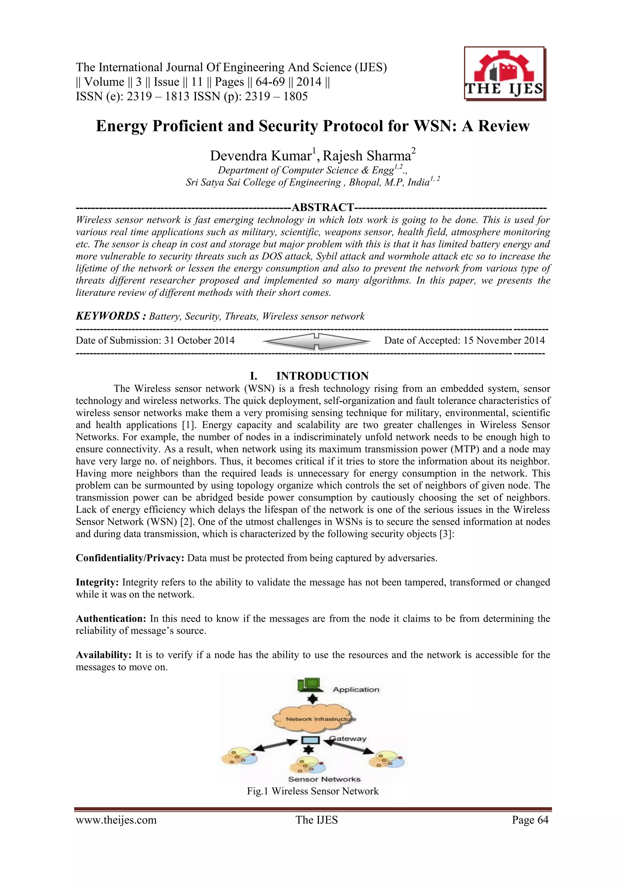 The International Journal Of Engineering And Science (IJES)
|| Volume || 3 || Issue || 11 || Pages || 64-69 || 2014 ||
ISSN (e): 2319 – 1813 ISSN (p): 2319 – 1805
www.theijes.com The IJES Page 64
Energy Proficient and Security Protocol for WSN: A Review
Devendra Kumar1
, Rajesh Sharma2
Department of Computer Science & Engg1,2
.,
Sri Satya Sai College of Engineering , Bhopal, M.P, India1, 2
--------------------------------------------------------ABSTRACT--------------------------------------------------
Wireless sensor network is fast emerging technology in which lots work is going to be done. This is used for
various real time applications such as military, scientific, weapons sensor, health field, atmosphere monitoring
etc. The sensor is cheap in cost and storage but major problem with this is that it has limited battery energy and
more vulnerable to security threats such as DOS attack, Sybil attack and wormhole attack etc so to increase the
lifetime of the network or lessen the energy consumption and also to prevent the network from various type of
threats different researcher proposed and implemented so many algorithms. In this paper, we presents the
literature review of different methods with their short comes.
KEYWORDS : Battery, Security, Threats, Wireless sensor network
---------------------------------------------------------------------------------------------------------------------------------------
Date of Submission: 31 October 2014 Date of Accepted: 15 November 2014
--------------------------------------------------------------------------------------------------------------------------------------
I. INTRODUCTION
The Wireless sensor network (WSN) is a fresh technology rising from an embedded system, sensor
technology and wireless networks. The quick deployment, self-organization and fault tolerance characteristics of
wireless sensor networks make them a very promising sensing technique for military, environmental, scientific
and health applications [1]. Energy capacity and scalability are two greater challenges in Wireless Sensor
Networks. For example, the number of nodes in a indiscriminately unfold network needs to be enough high to
ensure connectivity. As a result, when network using its maximum transmission power (MTP) and a node may
have very large no. of neighbors. Thus, it becomes critical if it tries to store the information about its neighbor.
Having more neighbors than the required leads is unnecessary for energy consumption in the network. This
problem can be surmounted by using topology organize which controls the set of neighbors of given node. The
transmission power can be abridged beside power consumption by cautiously choosing the set of neighbors.
Lack of energy efficiency which delays the lifespan of the network is one of the serious issues in the Wireless
Sensor Network (WSN) [2]. One of the utmost challenges in WSNs is to secure the sensed information at nodes
and during data transmission, which is characterized by the following security objects [3]:
Confidentiality/Privacy: Data must be protected from being captured by adversaries.
Integrity: Integrity refers to the ability to validate the message has not been tampered, transformed or changed
while it was on the network.
Authentication: In this need to know if the messages are from the node it claims to be from determining the
reliability of message’s source.
Availability: It is to verify if a node has the ability to use the resources and the network is accessible for the
messages to move on.
Fig.1 Wireless Sensor Network
 
