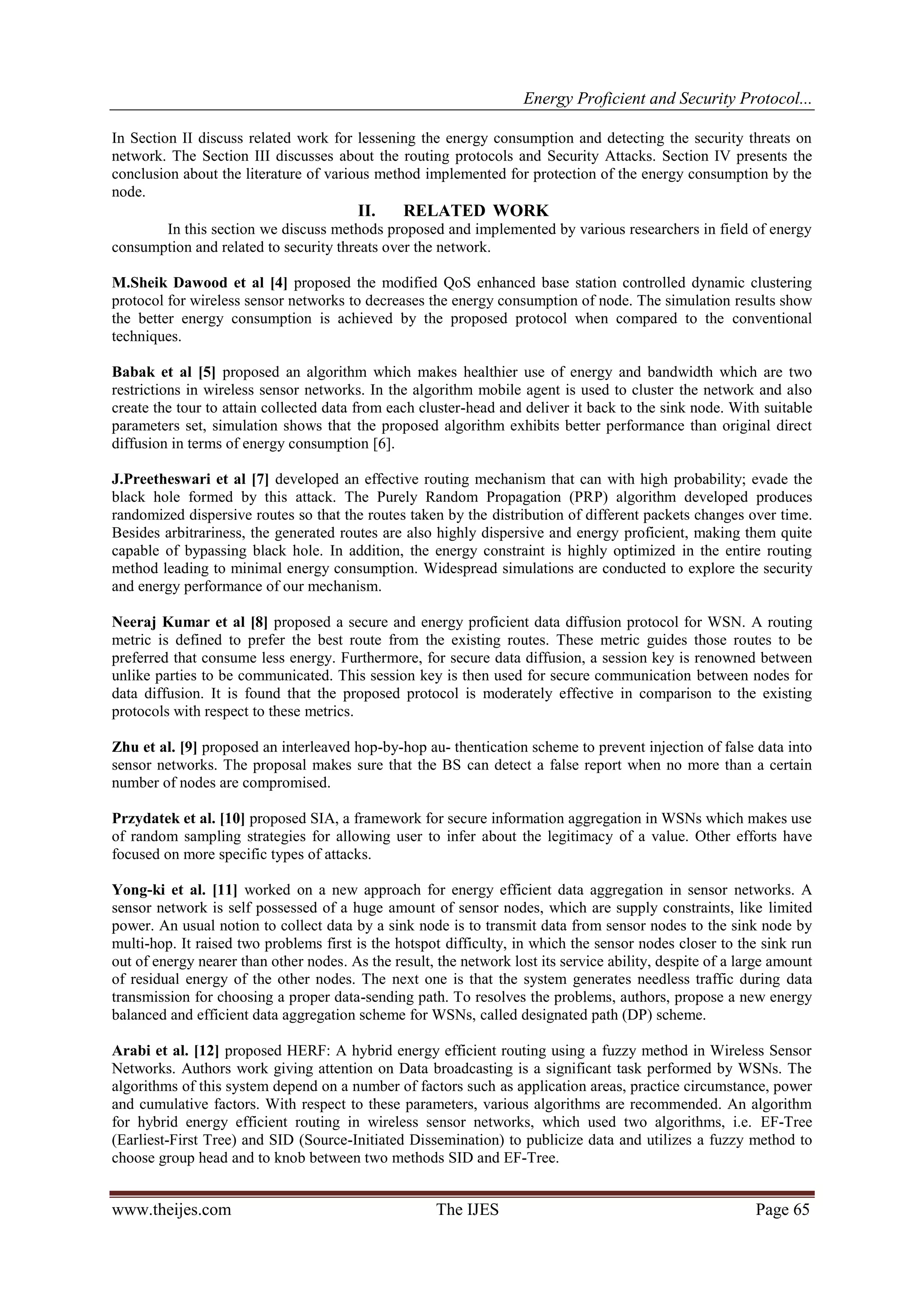 Energy Proficient and Security Protocol...
www.theijes.com The IJES Page 65
In Section II discuss related work for lessening the energy consumption and detecting the security threats on
network. The Section III discusses about the routing protocols and Security Attacks. Section IV presents the
conclusion about the literature of various method implemented for protection of the energy consumption by the
node.
II. RELATED WORK
In this section we discuss methods proposed and implemented by various researchers in field of energy
consumption and related to security threats over the network.
M.Sheik Dawood et al [4] proposed the modified QoS enhanced base station controlled dynamic clustering
protocol for wireless sensor networks to decreases the energy consumption of node. The simulation results show
the better energy consumption is achieved by the proposed protocol when compared to the conventional
techniques.
Babak et al [5] proposed an algorithm which makes healthier use of energy and bandwidth which are two
restrictions in wireless sensor networks. In the algorithm mobile agent is used to cluster the network and also
create the tour to attain collected data from each cluster-head and deliver it back to the sink node. With suitable
parameters set, simulation shows that the proposed algorithm exhibits better performance than original direct
diffusion in terms of energy consumption [6].
J.Preetheswari et al [7] developed an effective routing mechanism that can with high probability; evade the
black hole formed by this attack. The Purely Random Propagation (PRP) algorithm developed produces
randomized dispersive routes so that the routes taken by the distribution of different packets changes over time.
Besides arbitrariness, the generated routes are also highly dispersive and energy proficient, making them quite
capable of bypassing black hole. In addition, the energy constraint is highly optimized in the entire routing
method leading to minimal energy consumption. Widespread simulations are conducted to explore the security
and energy performance of our mechanism.
Neeraj Kumar et al [8] proposed a secure and energy proficient data diffusion protocol for WSN. A routing
metric is defined to prefer the best route from the existing routes. These metric guides those routes to be
preferred that consume less energy. Furthermore, for secure data diffusion, a session key is renowned between
unlike parties to be communicated. This session key is then used for secure communication between nodes for
data diffusion. It is found that the proposed protocol is moderately effective in comparison to the existing
protocols with respect to these metrics.
Zhu et al. [9] proposed an interleaved hop-by-hop au- thentication scheme to prevent injection of false data into
sensor networks. The proposal makes sure that the BS can detect a false report when no more than a certain
number of nodes are compromised.
Przydatek et al. [10] proposed SIA, a framework for secure information aggregation in WSNs which makes use
of random sampling strategies for allowing user to infer about the legitimacy of a value. Other efforts have
focused on more specific types of attacks.
Yong-ki et al. [11] worked on a new approach for energy efficient data aggregation in sensor networks. A
sensor network is self possessed of a huge amount of sensor nodes, which are supply constraints, like limited
power. An usual notion to collect data by a sink node is to transmit data from sensor nodes to the sink node by
multi-hop. It raised two problems first is the hotspot difficulty, in which the sensor nodes closer to the sink run
out of energy nearer than other nodes. As the result, the network lost its service ability, despite of a large amount
of residual energy of the other nodes. The next one is that the system generates needless traffic during data
transmission for choosing a proper data-sending path. To resolves the problems, authors, propose a new energy
balanced and efficient data aggregation scheme for WSNs, called designated path (DP) scheme.
Arabi et al. [12] proposed HERF: A hybrid energy efficient routing using a fuzzy method in Wireless Sensor
Networks. Authors work giving attention on Data broadcasting is a significant task performed by WSNs. The
algorithms of this system depend on a number of factors such as application areas, practice circumstance, power
and cumulative factors. With respect to these parameters, various algorithms are recommended. An algorithm
for hybrid energy efficient routing in wireless sensor networks, which used two algorithms, i.e. EF-Tree
(Earliest-First Tree) and SID (Source-Initiated Dissemination) to publicize data and utilizes a fuzzy method to
choose group head and to knob between two methods SID and EF-Tree.
 