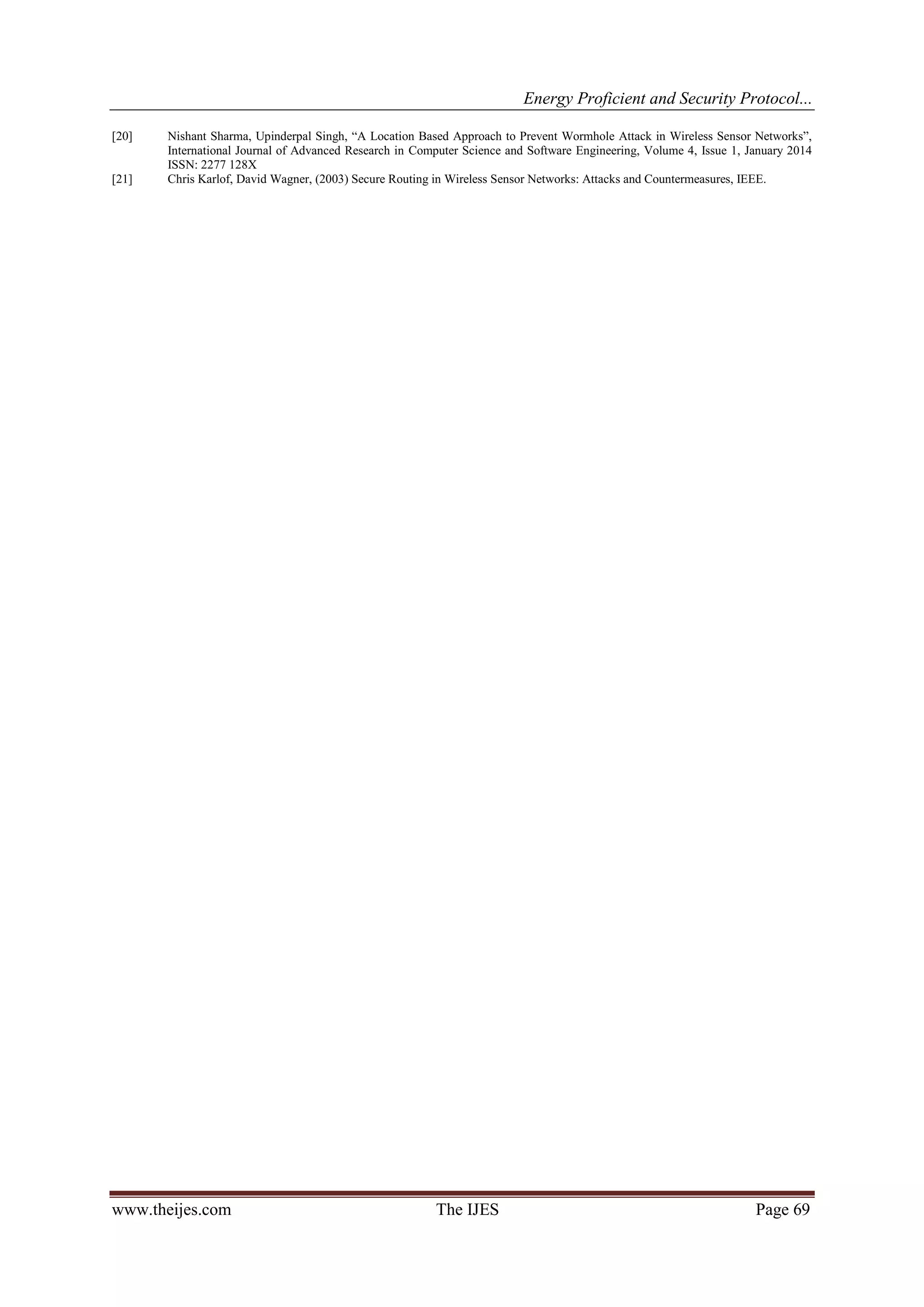 Energy Proficient and Security Protocol...
www.theijes.com The IJES Page 69
[20] Nishant Sharma, Upinderpal Singh, “A Location Based Approach to Prevent Wormhole Attack in Wireless Sensor Networks”,
International Journal of Advanced Research in Computer Science and Software Engineering, Volume 4, Issue 1, January 2014
ISSN: 2277 128X
[21] Chris Karlof, David Wagner, (2003) Secure Routing in Wireless Sensor Networks: Attacks and Countermeasures, IEEE.
 