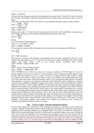 Reliability Prediction Of Port Harcourt...
www.theijes.com The IJES Page 78
Hours
This shows that on average, any customer who experienced an outage on the 1st
of June 2012 was out of service
for 3.25 hours. The monthly CAIDI are calculated by taken the average values of the weekly values as shown in
figure:
In the same vein, the SAIFI, CAIFI, CIII, ASAI, etc. were calculated using their respective indices formula.
Meaning that on the 1st
of June 2012, the customers at this utility had a 0.485 probability of experiencing a
power outage. SAIDI can also be found by dividing SAIDI value by the CAIDI value.
Where;
.
This says that the average number of interruptions for a customer who was interrupted is 0.0006 times.
This says that, on average, 1695 customers were interrupted on the day under consideration. Of course, on the
detailed look at the outages on the 1st
of June 2012, it is clear that any outage contributed to the entire customer
outages. And finally, taking a look at the Average Service Availability Index (ASAI),
Where;
.From the ASAI, the system has an average availability of 99.98%.Figure 6.0 shows the
monthly SAIDI for a period of six months. It is observed that the month of August recorded the highest average
hour for which the customers were out (i.e. above 115 hours) as compared with the other months. In similar
vein, figure7.0 shows that on average in the month of August, any customers who experienced outage, where
out for more than eleven hours. This period therefore shows a very critical period which should be considered
when planning or carrying out any operations during this month. With these under consideration, it becomes
evident why the probability of obtaining an outage in the month of August is high as described by the SAIFI of
figure 8.0 which shows a relative higher probability of experiencing an outage, with the next higher probability
exhibited be the month of July, October, June respectively with the lowest displayed in November.A different
picture is portrayed both by CAIFI and CIII. In this analysis, the average number of interruptions for a customer
who was interrupted and the average customers interrupted on the various months under consideration possess a
constant value of 0.0006 and 1,695 respectively. This is due to the fact that a radial distribution system was
considered in this paper as found in the network under study and whenever there is an outage at the substation,
all the consumers are affected at the same time.Finally, taking a look at figure 12.0, the highest ASAI of Choba
Distribution System shows a value of 96.69%. Some utilities have set an ASAI goal of “four-nines” or 99.99%
reliability. A “four-nines” reliability value translates into a SAIDI of 52 minutes per year. Therefore, the
reliability of this typical distribution system is very poor.
VIII CONCLUSION AND RECOMMENDATIONS
The test results indicate the effectiveness of the technique and accuracy in estimating system strength and
weakness. Although the simulation was done off-line, the project can be adapted for a real power system and the
algorithm used for reliability calculation on an energized system. Thus, the use of NEPLAN will provide an
insight into the system performance and this will help predict any possible outage in any system. During the
cause of this work some challenges were encountered such as getting access to the data necessary for the
successful completion of this research work.It is recommended that PHCN should ensure that a detailed account
of data and records of each station and sub-station with reference to the outage time, failure rate of components
(switches, breakers, lines, etc.), and total energy consumed be well documented to ensure the addition of other
 
