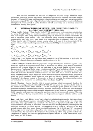 Reliability Prediction Of Port Harcourt...
www.theijes.com The IJES Page 69
Real time line parameters and data such as independent stochastic outage, determined outage,
maintenance interruption duration and manual disconnection duration were obtained from Power Holding
Company of Nigeria (PHCN) and used for predicting reliability of the network under study and various reliability
indices were computed. This paper will proffer solution to the frequent breakdown of power system which causes
interruption of power supplied in Choba distribution network under study and to minimize unnecessary
expenditure in repairing failed systems.
II REVIEW OF DIFFERENT METHODS USED IN SOLVING RELIABILITY
CALCULATION/PREDICTION PROBLEMS.
Voltage Stability Method : Voltage Stability Method (VSM) is an important performance index which defines
the quality of supply. Voltage in a transformer is expected to be constant from the customer point of view. In
most of the analysis, either voltage stability or reliability along with minimized cost has been considered as the
basis of distribution system planning (Tang, 1996).Distribution system reliability incorporating the effect of
voltage stability index often gives a better insight to the requirement from the customers‟. (Bian et al, 1994).
Voltage Stability Index (VSI) method maintain a stable voltage at all parts of the system so that with the
increase of load, both power and voltage are controllable by using the VSI given in equations 1 2 and 3.
VSI=
Where,
Where Pleqand Qleqare the total real and reactive loads respectively.One of the limitations of the VSM is the
variability of voltages in the system configuration at different hours of the day.
Artificial Intelligence Method : The model proposes the concepts of "Intelligence Matrix" and "Agent". A very
remarkable aspect of the conjunction matrix-agent is the facility with which it deals with the elements of
protection and switching devices to value the importance of the strategic location of these elements.
Furthermore the "Intelligence Matrix" gathers a condition so that the "Agent" works in an efficient way within
the topological search. This connection makes the run in an efficient and rapid way to complete the layout of the
routes that involves the distribution reliability‟s calculus. This point is the clue of success in the search tree-
failure modes.From a more general perspective, the use of this model presents important economic measures, in
which the electric companies could commit or incur when not having a suitable control.Finally, the
investigation‟s development resulted in the necessity to deepen in ordaining the switching and protection
devices that can lead to obtain the best reliability of the system (Lopez et al, 2006).
Genetic Algorithm : Genetic Algorithm (GA) is a search technique which is conceptually based on the
mechanism of natural genetic and evolution (Holland, 2000). GA uses genetic-like operation which is similar to
the neurons of the Artificial Neural Network (ANN) for searching the global optimum. GA starts with a
population of candidate solutions chosen randomly within the feasible range, encoded in a binary string that
forms chromosomes.Each member of the population is then decoded to pass through an evaluation process. The
initial population undergoes three main genetic operations: selection, crossover, and mutation. The main
drawbacks of GA are the long computation time and the premature convergence unlike the artificial neural
network.
Fuzzy Logic :Fuzzy Logic (FL) is a form of many-valued logic which deals with reasoning that is approximate
rather than fixed and exact. In contrast with traditional logic theory, where binary sets have two-valued-logic
true or false, fuzzy logic variables may have a truth-value that ranges in degree between 0 and 1. FL has been
extended to handle the concept of partial truth where the truth-value may range between completely true and
completely false.Fuzzy logic began with the 1965 proposal of fuzzy set theory by Lotfizadeh. FL has been
applied to many fields, from control theory to artificial intelligence. The AND, OR and NOT operators of
Boolean logic exist in fuzzy logic, usually defined as the minimum, maximum and complement; when they are
defined this way, they are called the Zadeh operators. Fuzzy sets theory defines fuzzy operators on fuzzy sets.
The problem in applying this is that the appropriate fuzzy operator may not be known, for this reason, fuzzy
logic usually uses IF-THEN rules.
 