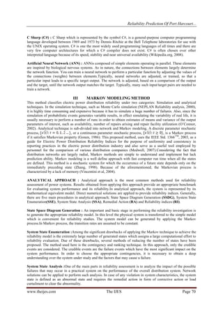 Reliability Prediction Of Port Harcourt...
www.theijes.com The IJES Page 70
C Sharp (C#) : C Sharp which is represented by the symbol C#, is a general-purpose computer programming
language developed between 1969 and 1973 by Dennis Ritchie at the Bell Telephone laboratories for use with
the UNIX operating system. C# is one the most widely used programming languages of all times and there are
very few computer architectures for which a C# compiler does not exist. C# is often chosen over other
interpreted language because of its speed, stability and near universal availability (Wikipedia.org, 2008).
Artificial Neural Network (ANN) : ANNis composed of simple elements operating in parallel. These elements
are inspired by biological nervous systems. As in nature, the connections between elements largely determine
the network function. You can train a neural network to perform a particular function by adjusting the values of
the connections (weights) between elements.Typically, neural networks are adjusted, or trained, so that a
particular input leads to a specific target output. The network is adjusted, based on a comparison of the output
and the target, until the network output matches the target. Typically, many such input/target pairs are needed to
train a network.
III MARKOV MODELING METHOD
This method classifies electric power distribution reliability under two categories: Simulation and analytical
techniques. In the simulation technique, such as Monte Carlo simulation (NEPLAN Reliability analysis, 2000),
it is highly time consuming and expensive because it has to simulate a huge number of failures. Also, since the
simulation of probabilistic events generates variable results, in effect simulating the variability of real life, it is
usually necessary to perform a number of runs in order to obtain estimates of means and variance of the output
parameters of interest, such as availability, number of repairs arising and repair facility utilization (O‟Connor,
2002). Analytical technique is sub-divided into network and Markov modeling. A discrete parameter stochastic
process, , or a continuous parameter stochastic process, , is a Markov process
if it satisfies Markovian property (Gonen, 1986). This proposed method, uses the IEEE Std. 1366TM
, 2003, as a
guide for Electric Power Distribution Reliability Indices for the purpose of uniformity and consistency in
reporting practices in the electric power distribution industry and also serve as a useful tool employed by
personnel for the comparison of various distribution companies (Medwell, 2007).Considering the fact that
distribution networks are largely radial, Markov methods are simple to understand and implement but lack
prediction ability. Markov modeling is a well define approach with fast computer run time when all the states
are defined. This method is a stochastic system for which the occurrence of a future state depends only on the
immediately preceding state (Zhang, 1998). Because of the aforementioned, the Markovian process is
characterized by a lack of memory (Vincentini et al, 2004).
ANALYTICAL APPROACH : Analytical approach is the most common methods used for reliability
assessment of power systems. Results obtained from applying this approach provide an appropriate benchmark
for evaluating system performance and its reliability.In analytical approach, the system is represented by its
mathematical equivalent model. Direct numerical solutions are applied to provide reliability indices. Generally,
there are five main procedures in analytical approach; State Space Diagram Generation (SSDG), System State
Enumeration(SSE), System State Analysis (SSA), Remedial Action (RA) and Reliability indices (RI).
State Space Diagram Generation : An important and basic stage in performing the reliability investigation is
to generate the appropriate reliability model. In this level the physical system is transferred to the simple model
which is convenient for reliability studies. The system model can be generated by applying the Markov
process.In Markov process, the transition rates are assumed to be constant.
System State Enumeration :Among the significant drawbacks of applying the Markov technique to achieve the
reliability model is the extremely large number of generated states which assigns a large computational effort to
reliability evaluation. Due of these drawbacks, several methods of reducing the number of states have been
proposed. The method used here is the contingency and ranking technique. In this approach, only the credible
events are considered. The credible events are the failure events which have the most significant impact on the
system performance. In order to choose the appropriate contingencies, it is necessary to obtain a deep
understanding over the system under study and the factors that may cause a failure.
System State Analysis :One of the main parts in reliability assessment is to analyze the impact of the possible
failures that may occur in a practical system on the performance of the overall distribution system. Network
solutions can be applied to perform such analysis. In case of any violation in system characteristics, the system
state is defined as an abnormal state and requires the remedial action in form of corrective action or load
curtailment to clear the abnormality.
 