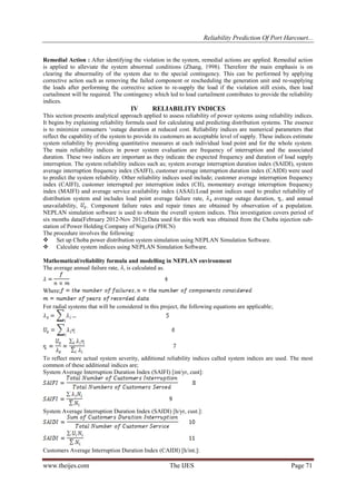 Reliability Prediction Of Port Harcourt...
www.theijes.com The IJES Page 71
Remedial Action : After identifying the violation in the system, remedial actions are applied. Remedial action
is applied to alleviate the system abnormal conditions (Zhang, 1998). Therefore the main emphasis is on
clearing the abnormality of the system due to the special contingency. This can be performed by applying
corrective action such as removing the failed component or rescheduling the generation unit and re-supplying
the loads after performing the corrective action to re-supply the load if the violation still exists, then load
curtailment will be required. The contingency which led to load curtailment contributes to provide the reliability
indices.
IV RELIABILITY INDICES
This section presents analytical approach applied to assess reliability of power systems using reliability indices.
It begins by explaining reliability formula used for calculating and predicting distribution systems. The essence
is to minimize consumers „outage duration at reduced cost. Reliability indices are numerical parameters that
reflect the capability of the system to provide its customers an acceptable level of supply. These indices estimate
system reliability by providing quantitative measures at each individual load point and for the whole system.
The main reliability indices in power system evaluation are frequency of interruption and the associated
duration. These two indices are important as they indicate the expected frequency and duration of load supply
interruption. The system reliability indices such as; system average interruption duration index (SAIDI), system
average interruption frequency index (SAIFI), customer average interruption duration index (CAIDI) were used
to predict the system reliability. Other reliability indices used include; customer average interruption frequency
index (CAIFI), customer interrupted per interruption index (CII), momentary average interruption frequency
index (MAIFI) and average service availability index (ASAI).Load point indices used to predict reliability of
distribution system and includes load point average failure rate, average outage duration, , and annual
unavailability, . Component failure rates and repair times are obtained by observation of a population.
NEPLAN simulation software is used to obtain the overall system indices. This investigation covers period of
six months data(February 2012-Nov 2012).Data used for this work was obtained from the Choba injection sub-
station of Power Holding Company of Nigeria (PHCN)
The procedure involves the following:
 Set up Choba power distribution system simulation using NEPLAN Simulation Software.
 Calculate system indices using NEPLAN Simulation Software.
Mathematical/reliability formula and modelling in NEPLAN environment
The average annual failure rate, , is calculated as.
Where;
For radial systems that will be considered in this project, the following equations are applicable;
To reflect more actual system severity, additional reliability indices called system indices are used. The most
common of these additional indices are;
System Average Interruption Duration Index (SAIFI) [int/yr, cust]:
System Average Interruption Duration Index (SAIDI) [h/yr, cust.]:
Customers Average Interruption Duration Index (CAIDI) [h/int.]:
 