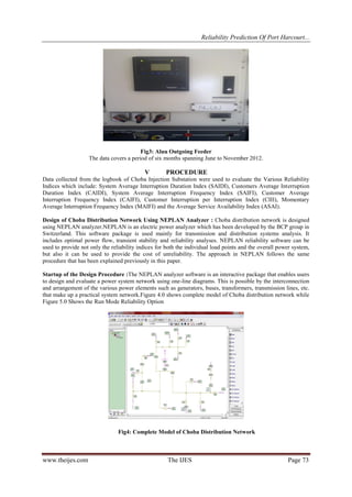 Reliability Prediction Of Port Harcourt...
www.theijes.com The IJES Page 73
Fig3: Aluu Outgoing Feeder
The data covers a period of six months spanning June to November 2012.
V PROCEDURE
Data collected from the logbook of Choba Injection Substation were used to evaluate the Various Reliability
Indices which include: System Average Interruption Duration Index (SAIDI), Customers Average Interruption
Duration Index (CAIDI), System Average Interruption Frequency Index (SAIFI), Customer Average
Interruption Frequency Index (CAIFI), Customer Interruption per Interruption Index (CIII), Momentary
Average Interruption Frequency Index (MAIFI) and the Average Service Availability Index (ASAI).
Design of Choba Distribution Network Using NEPLAN Analyzer : Choba distribution network is designed
using NEPLAN analyzer.NEPLAN is an electric power analyzer which has been developed by the BCP group in
Switzerland. This software package is used mainly for transmission and distribution systems analysis. It
includes optimal power flow, transient stability and reliability analyses. NEPLAN reliability software can be
used to provide not only the reliability indices for both the individual load points and the overall power system,
but also it can be used to provide the cost of unreliability. The approach in NEPLAN follows the same
procedure that has been explained previously in this paper.
Startup of the Design Procedure :The NEPLAN analyzer software is an interactive package that enables users
to design and evaluate a power system network using one-line diagrams. This is possible by the interconnection
and arrangement of the various power elements such as generators, buses, transformers, transmission lines, etc.
that make up a practical system network.Figure 4.0 shows complete model of Choba distribution network while
Figure 5.0 Shows the Run Mode Reliability Option
Fig4: Complete Model of Choba Distribution Network
 