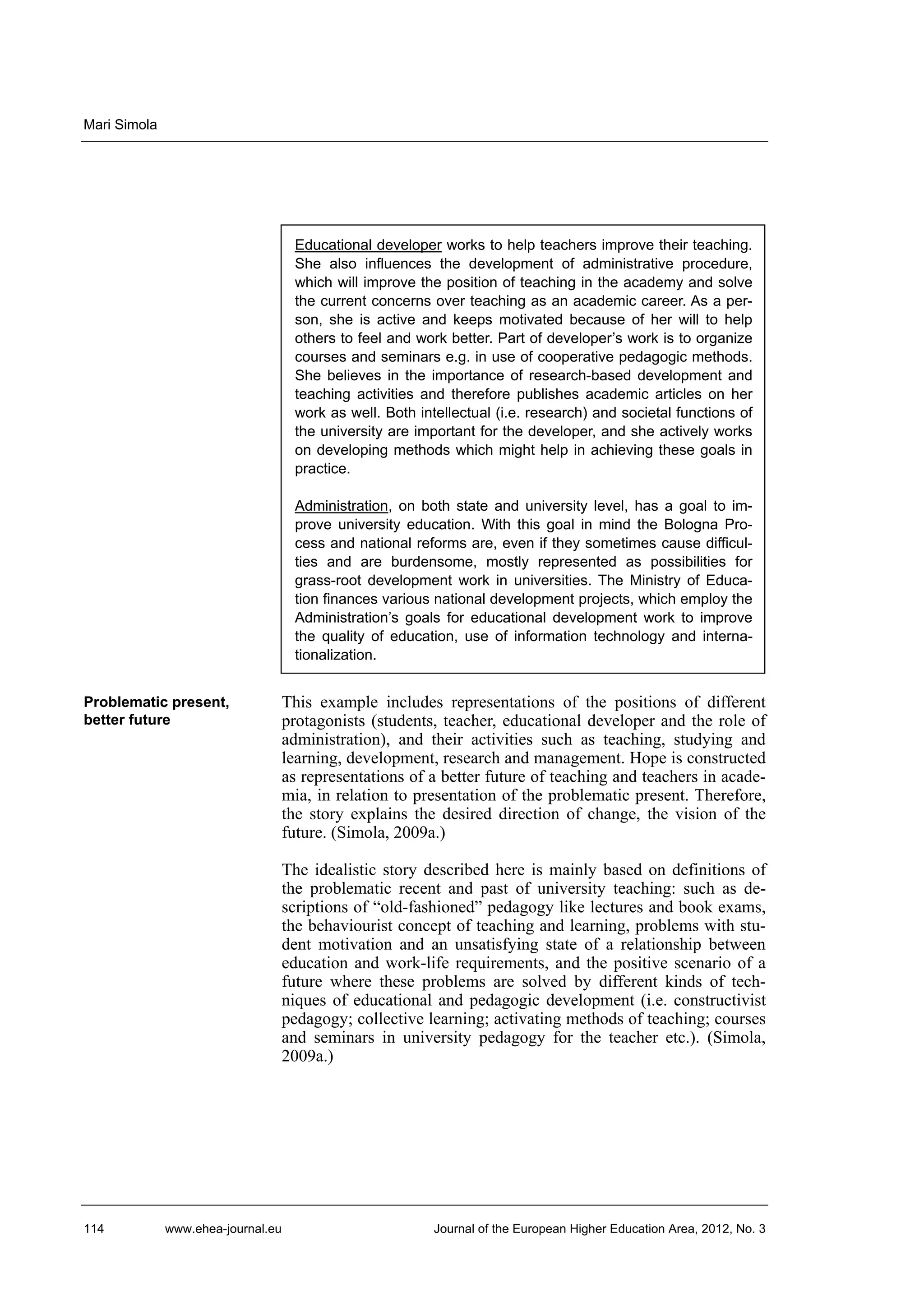 Mari Simola

Educational developer works to help teachers improve their teaching.
She also influences the development of administrative procedure,
which will improve the position of teaching in the academy and solve
the current concerns over teaching as an academic career. As a person, she is active and keeps motivated because of her will to help
others to feel and work better. Part of developer’s work is to organize
courses and seminars e.g. in use of cooperative pedagogic methods.
She believes in the importance of research-based development and
teaching activities and therefore publishes academic articles on her
work as well. Both intellectual (i.e. research) and societal functions of
the university are important for the developer, and she actively works
on developing methods which might help in achieving these goals in
practice.
Administration, on both state and university level, has a goal to improve university education. With this goal in mind the Bologna Process and national reforms are, even if they sometimes cause difficulties and are burdensome, mostly represented as possibilities for
grass-root development work in universities. The Ministry of Education finances various national development projects, which employ the
Administration’s goals for educational development work to improve
the quality of education, use of information technology and internationalization.
Problematic present,
better future

This example includes representations of the positions of different
protagonists (students, teacher, educational developer and the role of
administration), and their activities such as teaching, studying and
learning, development, research and management. Hope is constructed
as representations of a better future of teaching and teachers in academia, in relation to presentation of the problematic present. Therefore,
the story explains the desired direction of change, the vision of the
future. (Simola, 2009a.)
The idealistic story described here is mainly based on definitions of
the problematic recent and past of university teaching: such as descriptions of “old-fashioned” pedagogy like lectures and book exams,
the behaviourist concept of teaching and learning, problems with student motivation and an unsatisfying state of a relationship between
education and work-life requirements, and the positive scenario of a
future where these problems are solved by different kinds of techniques of educational and pedagogic development (i.e. constructivist
pedagogy; collective learning; activating methods of teaching; courses
and seminars in university pedagogy for the teacher etc.). (Simola,
2009a.)

114

www.ehea-journal.eu

Journal of the European Higher Education Area, 2012, No. 3

 