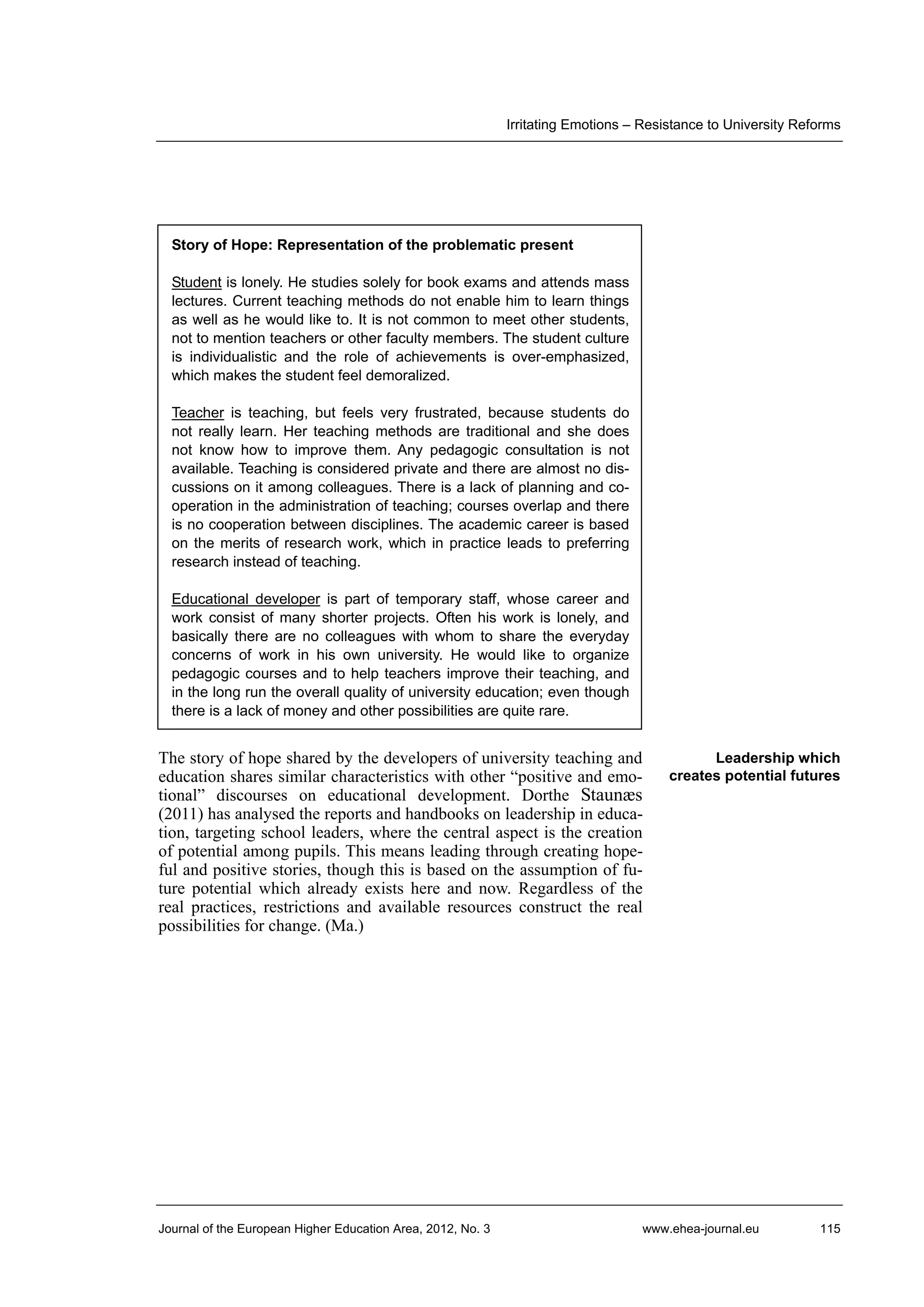Irritating Emotions – Resistance to University Reforms

Story of Hope: Representation of the problematic present
Student is lonely. He studies solely for book exams and attends mass
lectures. Current teaching methods do not enable him to learn things
as well as he would like to. It is not common to meet other students,
not to mention teachers or other faculty members. The student culture
is individualistic and the role of achievements is over-emphasized,
which makes the student feel demoralized.
Teacher is teaching, but feels very frustrated, because students do
not really learn. Her teaching methods are traditional and she does
not know how to improve them. Any pedagogic consultation is not
available. Teaching is considered private and there are almost no discussions on it among colleagues. There is a lack of planning and cooperation in the administration of teaching; courses overlap and there
is no cooperation between disciplines. The academic career is based
on the merits of research work, which in practice leads to preferring
research instead of teaching.
Educational developer is part of temporary staff, whose career and
work consist of many shorter projects. Often his work is lonely, and
basically there are no colleagues with whom to share the everyday
concerns of work in his own university. He would like to organize
pedagogic courses and to help teachers improve their teaching, and
in the long run the overall quality of university education; even though
there is a lack of money and other possibilities are quite rare.

The story of hope shared by the developers of university teaching and
education shares similar characteristics with other “positive and emotional” discourses on educational development. Dorthe Staunæs
(2011) has analysed the reports and handbooks on leadership in education, targeting school leaders, where the central aspect is the creation
of potential among pupils. This means leading through creating hopeful and positive stories, though this is based on the assumption of future potential which already exists here and now. Regardless of the
real practices, restrictions and available resources construct the real
possibilities for change. (Ma.)

Journal of the European Higher Education Area, 2012, No. 3

Leadership which
creates potential futures

www.ehea-journal.eu

115

 