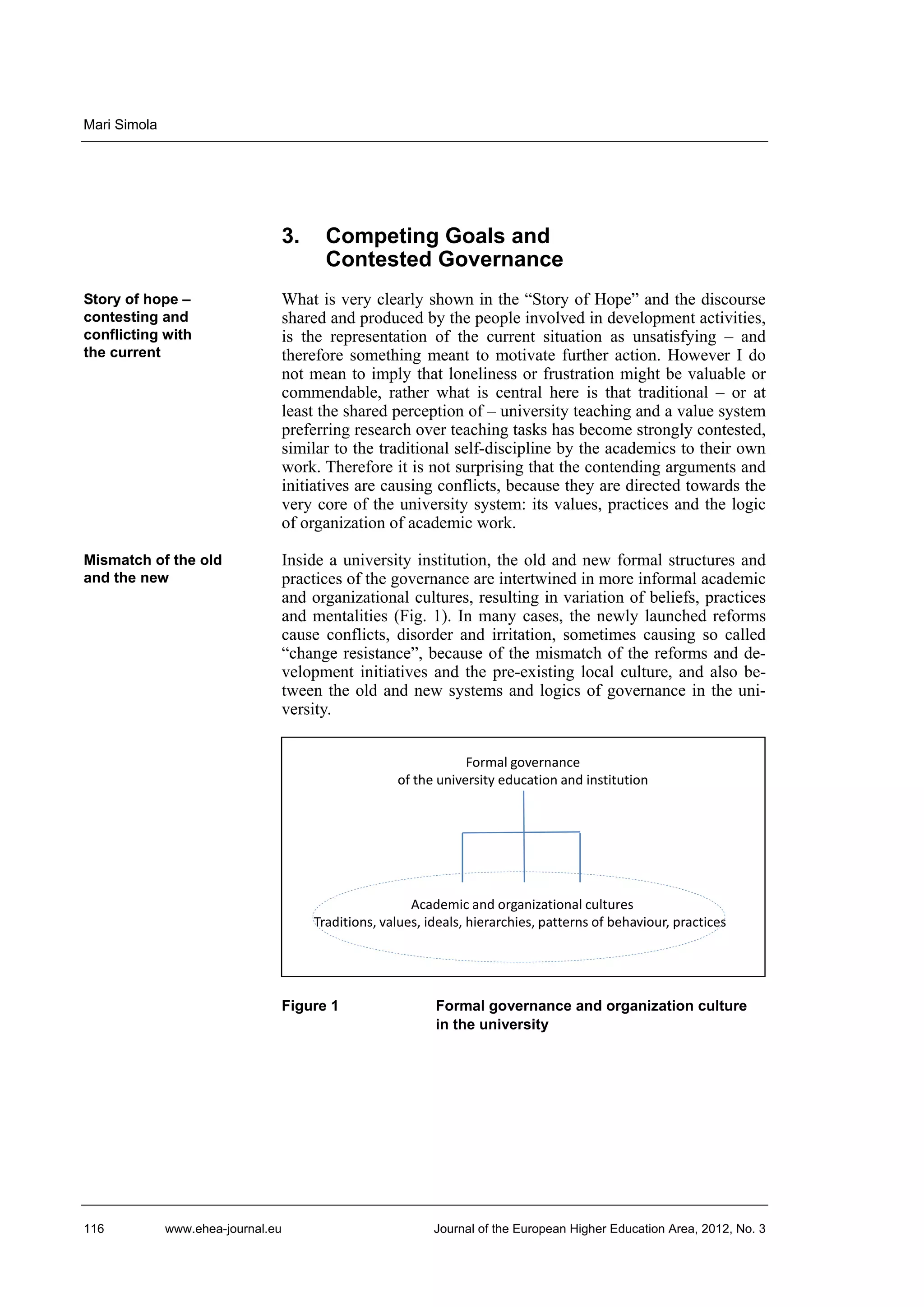Mari Simola

3.

Competing Goals and
Contested Governance

Story of hope –
contesting and
conflicting with
the current

What is very clearly shown in the “Story of Hope” and the discourse
shared and produced by the people involved in development activities,
is the representation of the current situation as unsatisfying – and
therefore something meant to motivate further action. However I do
not mean to imply that loneliness or frustration might be valuable or
commendable, rather what is central here is that traditional – or at
least the shared perception of – university teaching and a value system
preferring research over teaching tasks has become strongly contested,
similar to the traditional self-discipline by the academics to their own
work. Therefore it is not surprising that the contending arguments and
initiatives are causing conflicts, because they are directed towards the
very core of the university system: its values, practices and the logic
of organization of academic work.

Mismatch of the old
and the new

Inside a university institution, the old and new formal structures and
practices of the governance are intertwined in more informal academic
and organizational cultures, resulting in variation of beliefs, practices
and mentalities (Fig. 1). In many cases, the newly launched reforms
cause conflicts, disorder and irritation, sometimes causing so called
“change resistance”, because of the mismatch of the reforms and development initiatives and the pre-existing local culture, and also between the old and new systems and logics of governance in the university.
Formal governance
of the university education and institution

Academic and organizational cultures
Traditions, values, ideals, hierarchies, patterns of behaviour, practices

Figure 1

116

www.ehea-journal.eu

Formal governance and organization culture
in the university

Journal of the European Higher Education Area, 2012, No. 3

 