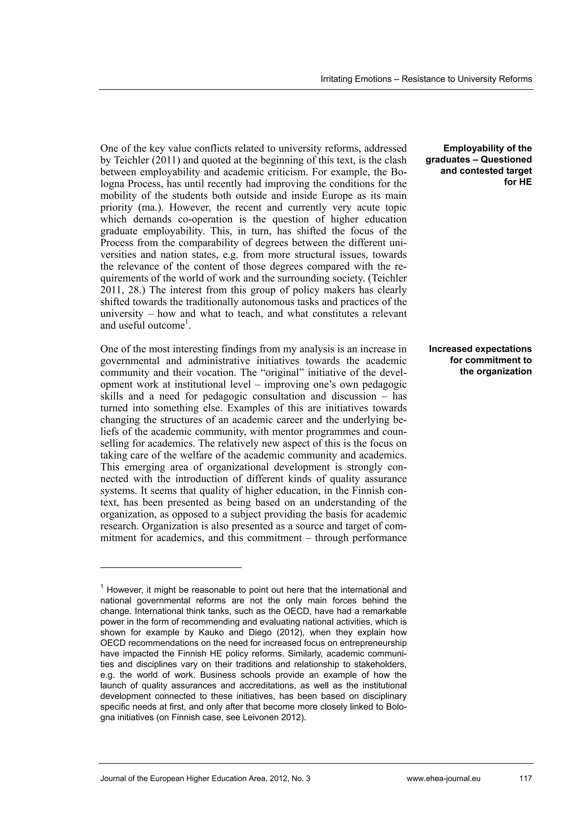 Irritating Emotions – Resistance to University Reforms

One of the key value conflicts related to university reforms, addressed
by Teichler (2011) and quoted at the beginning of this text, is the clash
between employability and academic criticism. For example, the Bologna Process, has until recently had improving the conditions for the
mobility of the students both outside and inside Europe as its main
priority (ma.). However, the recent and currently very acute topic
which demands co-operation is the question of higher education
graduate employability. This, in turn, has shifted the focus of the
Process from the comparability of degrees between the different universities and nation states, e.g. from more structural issues, towards
the relevance of the content of those degrees compared with the requirements of the world of work and the surrounding society. (Teichler
2011, 28.) The interest from this group of policy makers has clearly
shifted towards the traditionally autonomous tasks and practices of the
university – how and what to teach, and what constitutes a relevant
and useful outcome1.

Employability of the
graduates – Questioned
and contested target
for HE

One of the most interesting findings from my analysis is an increase in
governmental and administrative initiatives towards the academic
community and their vocation. The “original” initiative of the development work at institutional level – improving one’s own pedagogic
skills and a need for pedagogic consultation and discussion – has
turned into something else. Examples of this are initiatives towards
changing the structures of an academic career and the underlying beliefs of the academic community, with mentor programmes and counselling for academics. The relatively new aspect of this is the focus on
taking care of the welfare of the academic community and academics.
This emerging area of organizational development is strongly connected with the introduction of different kinds of quality assurance
systems. It seems that quality of higher education, in the Finnish context, has been presented as being based on an understanding of the
organization, as opposed to a subject providing the basis for academic
research. Organization is also presented as a source and target of commitment for academics, and this commitment – through performance

Increased expectations
for commitment to
the organization

1

However, it might be reasonable to point out here that the international and
national governmental reforms are not the only main forces behind the
change. International think tanks, such as the OECD, have had a remarkable
power in the form of recommending and evaluating national activities, which is
shown for example by Kauko and Diego (2012), when they explain how
OECD recommendations on the need for increased focus on entrepreneurship
have impacted the Finnish HE policy reforms. Similarly, academic communities and disciplines vary on their traditions and relationship to stakeholders,
e.g. the world of work. Business schools provide an example of how the
launch of quality assurances and accreditations, as well as the institutional
development connected to these initiatives, has been based on disciplinary
specific needs at first, and only after that become more closely linked to Bologna initiatives (on Finnish case, see Leivonen 2012).

Journal of the European Higher Education Area, 2012, No. 3

www.ehea-journal.eu

117

 