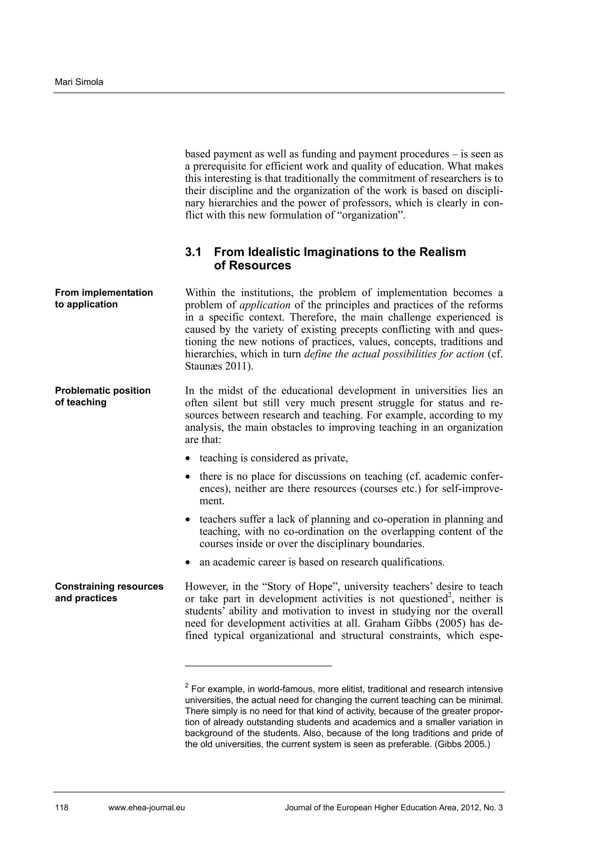 Mari Simola

based payment as well as funding and payment procedures – is seen as
a prerequisite for efficient work and quality of education. What makes
this interesting is that traditionally the commitment of researchers is to
their discipline and the organization of the work is based on disciplinary hierarchies and the power of professors, which is clearly in conflict with this new formulation of “organization”.

3.1 From Idealistic Imaginations to the Realism
of Resources
From implementation
to application

Within the institutions, the problem of implementation becomes a
problem of application of the principles and practices of the reforms
in a specific context. Therefore, the main challenge experienced is
caused by the variety of existing precepts conflicting with and questioning the new notions of practices, values, concepts, traditions and
hierarchies, which in turn define the actual possibilities for action (cf.
Staunæs 2011).

Problematic position
of teaching

In the midst of the educational development in universities lies an
often silent but still very much present struggle for status and resources between research and teaching. For example, according to my
analysis, the main obstacles to improving teaching in an organization
are that:
• teaching is considered as private,
• there is no place for discussions on teaching (cf. academic conferences), neither are there resources (courses etc.) for self-improvement.
• teachers suffer a lack of planning and co-operation in planning and
teaching, with no co-ordination on the overlapping content of the
courses inside or over the disciplinary boundaries.
• an academic career is based on research qualifications.

Constraining resources
and practices

However, in the “Story of Hope”, university teachers’ desire to teach
or take part in development activities is not questioned2, neither is
students’ ability and motivation to invest in studying nor the overall
need for development activities at all. Graham Gibbs (2005) has defined typical organizational and structural constraints, which espe-

2

For example, in world-famous, more elitist, traditional and research intensive
universities, the actual need for changing the current teaching can be minimal.
There simply is no need for that kind of activity, because of the greater proportion of already outstanding students and academics and a smaller variation in
background of the students. Also, because of the long traditions and pride of
the old universities, the current system is seen as preferable. (Gibbs 2005.)

118

www.ehea-journal.eu

Journal of the European Higher Education Area, 2012, No. 3

 