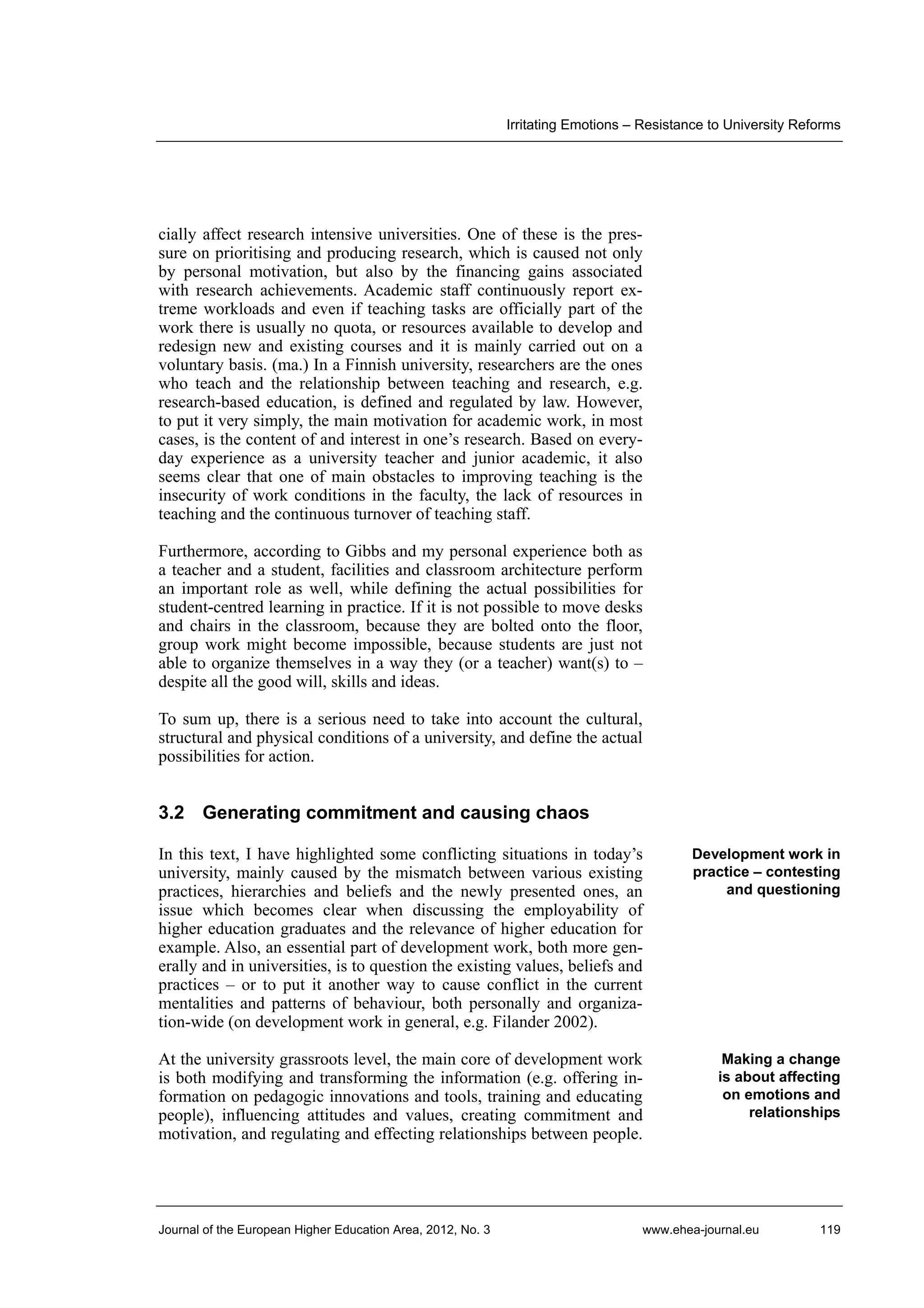 Irritating Emotions – Resistance to University Reforms

cially affect research intensive universities. One of these is the pressure on prioritising and producing research, which is caused not only
by personal motivation, but also by the financing gains associated
with research achievements. Academic staff continuously report extreme workloads and even if teaching tasks are officially part of the
work there is usually no quota, or resources available to develop and
redesign new and existing courses and it is mainly carried out on a
voluntary basis. (ma.) In a Finnish university, researchers are the ones
who teach and the relationship between teaching and research, e.g.
research-based education, is defined and regulated by law. However,
to put it very simply, the main motivation for academic work, in most
cases, is the content of and interest in one’s research. Based on everyday experience as a university teacher and junior academic, it also
seems clear that one of main obstacles to improving teaching is the
insecurity of work conditions in the faculty, the lack of resources in
teaching and the continuous turnover of teaching staff.
Furthermore, according to Gibbs and my personal experience both as
a teacher and a student, facilities and classroom architecture perform
an important role as well, while defining the actual possibilities for
student-centred learning in practice. If it is not possible to move desks
and chairs in the classroom, because they are bolted onto the floor,
group work might become impossible, because students are just not
able to organize themselves in a way they (or a teacher) want(s) to –
despite all the good will, skills and ideas.
To sum up, there is a serious need to take into account the cultural,
structural and physical conditions of a university, and define the actual
possibilities for action.

3.2 Generating commitment and causing chaos
In this text, I have highlighted some conflicting situations in today’s
university, mainly caused by the mismatch between various existing
practices, hierarchies and beliefs and the newly presented ones, an
issue which becomes clear when discussing the employability of
higher education graduates and the relevance of higher education for
example. Also, an essential part of development work, both more generally and in universities, is to question the existing values, beliefs and
practices – or to put it another way to cause conflict in the current
mentalities and patterns of behaviour, both personally and organization-wide (on development work in general, e.g. Filander 2002).

Development work in
practice – contesting
and questioning

At the university grassroots level, the main core of development work
is both modifying and transforming the information (e.g. offering information on pedagogic innovations and tools, training and educating
people), influencing attitudes and values, creating commitment and
motivation, and regulating and effecting relationships between people.

Making a change
is about affecting
on emotions and
relationships

Journal of the European Higher Education Area, 2012, No. 3

www.ehea-journal.eu

119

 