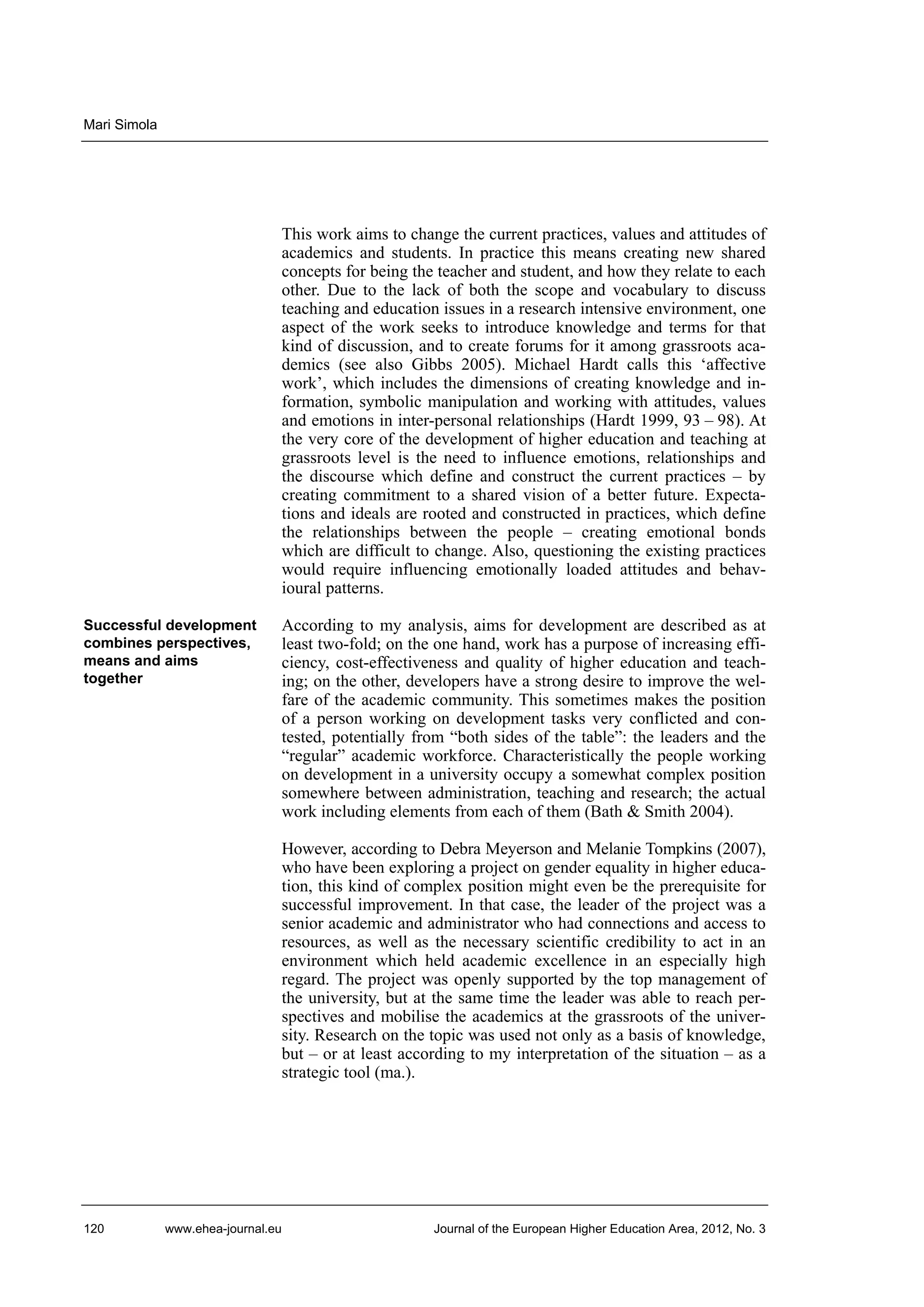Mari Simola

This work aims to change the current practices, values and attitudes of
academics and students. In practice this means creating new shared
concepts for being the teacher and student, and how they relate to each
other. Due to the lack of both the scope and vocabulary to discuss
teaching and education issues in a research intensive environment, one
aspect of the work seeks to introduce knowledge and terms for that
kind of discussion, and to create forums for it among grassroots academics (see also Gibbs 2005). Michael Hardt calls this ‘affective
work’, which includes the dimensions of creating knowledge and information, symbolic manipulation and working with attitudes, values
and emotions in inter-personal relationships (Hardt 1999, 93 – 98). At
the very core of the development of higher education and teaching at
grassroots level is the need to influence emotions, relationships and
the discourse which define and construct the current practices – by
creating commitment to a shared vision of a better future. Expectations and ideals are rooted and constructed in practices, which define
the relationships between the people – creating emotional bonds
which are difficult to change. Also, questioning the existing practices
would require influencing emotionally loaded attitudes and behavioural patterns.
Successful development
combines perspectives,
means and aims
together

According to my analysis, aims for development are described as at
least two-fold; on the one hand, work has a purpose of increasing efficiency, cost-effectiveness and quality of higher education and teaching; on the other, developers have a strong desire to improve the welfare of the academic community. This sometimes makes the position
of a person working on development tasks very conflicted and contested, potentially from “both sides of the table”: the leaders and the
“regular” academic workforce. Characteristically the people working
on development in a university occupy a somewhat complex position
somewhere between administration, teaching and research; the actual
work including elements from each of them (Bath & Smith 2004).
However, according to Debra Meyerson and Melanie Tompkins (2007),
who have been exploring a project on gender equality in higher education, this kind of complex position might even be the prerequisite for
successful improvement. In that case, the leader of the project was a
senior academic and administrator who had connections and access to
resources, as well as the necessary scientific credibility to act in an
environment which held academic excellence in an especially high
regard. The project was openly supported by the top management of
the university, but at the same time the leader was able to reach perspectives and mobilise the academics at the grassroots of the university. Research on the topic was used not only as a basis of knowledge,
but – or at least according to my interpretation of the situation – as a
strategic tool (ma.).

120

www.ehea-journal.eu

Journal of the European Higher Education Area, 2012, No. 3

 