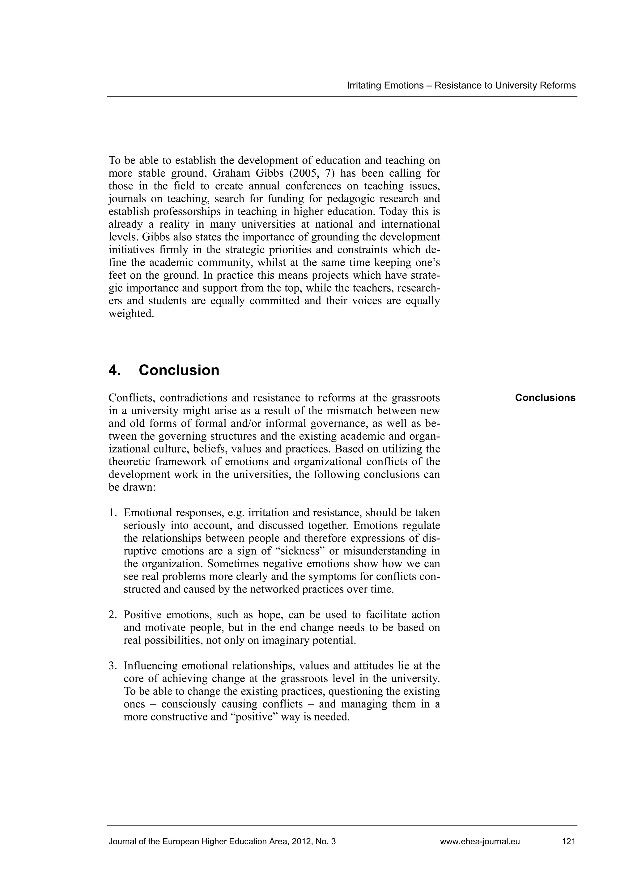 Irritating Emotions – Resistance to University Reforms

To be able to establish the development of education and teaching on
more stable ground, Graham Gibbs (2005, 7) has been calling for
those in the field to create annual conferences on teaching issues,
journals on teaching, search for funding for pedagogic research and
establish professorships in teaching in higher education. Today this is
already a reality in many universities at national and international
levels. Gibbs also states the importance of grounding the development
initiatives firmly in the strategic priorities and constraints which define the academic community, whilst at the same time keeping one’s
feet on the ground. In practice this means projects which have strategic importance and support from the top, while the teachers, researchers and students are equally committed and their voices are equally
weighted.

4.

Conclusion

Conflicts, contradictions and resistance to reforms at the grassroots
in a university might arise as a result of the mismatch between new
and old forms of formal and/or informal governance, as well as between the governing structures and the existing academic and organizational culture, beliefs, values and practices. Based on utilizing the
theoretic framework of emotions and organizational conflicts of the
development work in the universities, the following conclusions can
be drawn:

Conclusions

1. Emotional responses, e.g. irritation and resistance, should be taken
seriously into account, and discussed together. Emotions regulate
the relationships between people and therefore expressions of disruptive emotions are a sign of “sickness” or misunderstanding in
the organization. Sometimes negative emotions show how we can
see real problems more clearly and the symptoms for conflicts constructed and caused by the networked practices over time.
2. Positive emotions, such as hope, can be used to facilitate action
and motivate people, but in the end change needs to be based on
real possibilities, not only on imaginary potential.
3. Influencing emotional relationships, values and attitudes lie at the
core of achieving change at the grassroots level in the university.
To be able to change the existing practices, questioning the existing
ones – consciously causing conflicts – and managing them in a
more constructive and “positive” way is needed.

Journal of the European Higher Education Area, 2012, No. 3

www.ehea-journal.eu

121

 