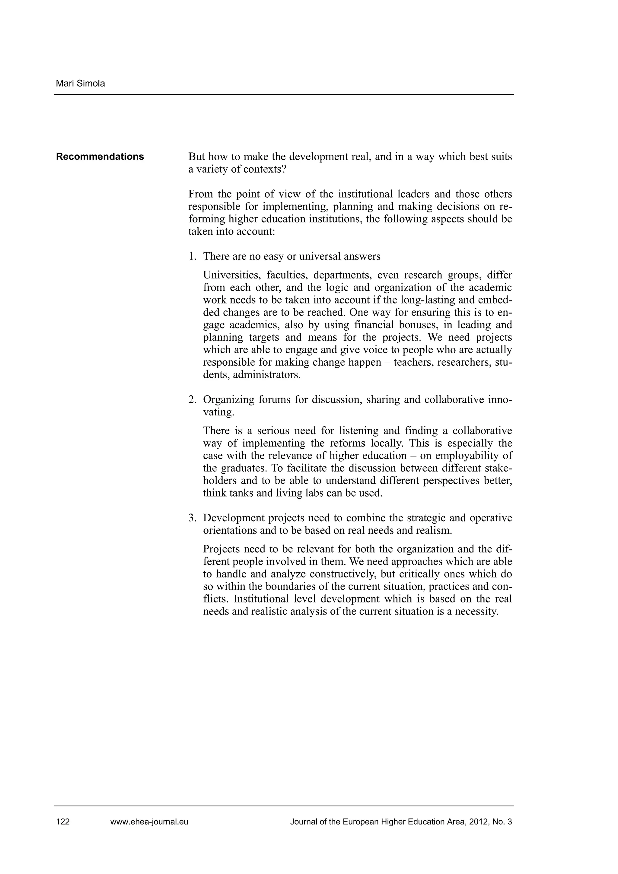Mari Simola

Recommendations

But how to make the development real, and in a way which best suits
a variety of contexts?
From the point of view of the institutional leaders and those others
responsible for implementing, planning and making decisions on reforming higher education institutions, the following aspects should be
taken into account:
1. There are no easy or universal answers
Universities, faculties, departments, even research groups, differ
from each other, and the logic and organization of the academic
work needs to be taken into account if the long-lasting and embedded changes are to be reached. One way for ensuring this is to engage academics, also by using financial bonuses, in leading and
planning targets and means for the projects. We need projects
which are able to engage and give voice to people who are actually
responsible for making change happen – teachers, researchers, students, administrators.
2. Organizing forums for discussion, sharing and collaborative innovating.
There is a serious need for listening and finding a collaborative
way of implementing the reforms locally. This is especially the
case with the relevance of higher education – on employability of
the graduates. To facilitate the discussion between different stakeholders and to be able to understand different perspectives better,
think tanks and living labs can be used.
3. Development projects need to combine the strategic and operative
orientations and to be based on real needs and realism.
Projects need to be relevant for both the organization and the different people involved in them. We need approaches which are able
to handle and analyze constructively, but critically ones which do
so within the boundaries of the current situation, practices and conflicts. Institutional level development which is based on the real
needs and realistic analysis of the current situation is a necessity.

122

www.ehea-journal.eu

Journal of the European Higher Education Area, 2012, No. 3

 