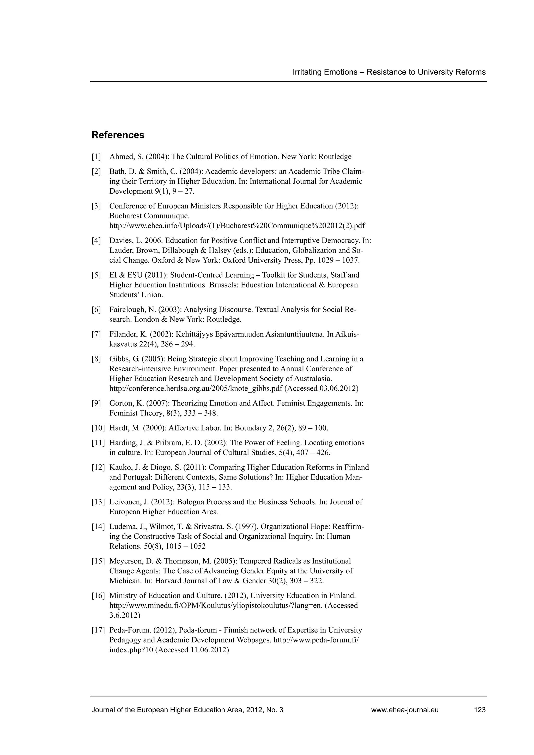Irritating Emotions – Resistance to University Reforms

References
[1]

Ahmed, S. (2004): The Cultural Politics of Emotion. New York: Routledge

[2]

Bath, D. & Smith, C. (2004): Academic developers: an Academic Tribe Claiming their Territory in Higher Education. In: International Journal for Academic
Development 9(1), 9 – 27.

[3]

Conference of European Ministers Responsible for Higher Education (2012):
Bucharest Communiqué.
http://www.ehea.info/Uploads/(1)/Bucharest%20Communique%202012(2).pdf

[4]

Davies, L. 2006. Education for Positive Conflict and Interruptive Democracy. In:
Lauder, Brown, Dillabough & Halsey (eds.): Education, Globalization and Social Change. Oxford & New York: Oxford University Press, Pp. 1029 – 1037.

[5]

EI & ESU (2011): Student-Centred Learning – Toolkit for Students, Staff and
Higher Education Institutions. Brussels: Education International & European
Students’ Union.

[6]

Fairclough, N. (2003): Analysing Discourse. Textual Analysis for Social Research. London & New York: Routledge.

[7]

Filander, K. (2002): Kehittäjyys Epävarmuuden Asiantuntijuutena. In Aikuiskasvatus 22(4), 286 – 294.

[8]

Gibbs, G. (2005): Being Strategic about Improving Teaching and Learning in a
Research-intensive Environment. Paper presented to Annual Conference of
Higher Education Research and Development Society of Australasia.
http://conference.herdsa.org.au/2005/knote_gibbs.pdf (Accessed 03.06.2012)

[9]

Gorton, K. (2007): Theorizing Emotion and Affect. Feminist Engagements. In:
Feminist Theory, 8(3), 333 – 348.

[10] Hardt, M. (2000): Affective Labor. In: Boundary 2, 26(2), 89 – 100.
[11] Harding, J. & Pribram, E. D. (2002): The Power of Feeling. Locating emotions
in culture. In: European Journal of Cultural Studies, 5(4), 407 – 426.
[12] Kauko, J. & Diogo, S. (2011): Comparing Higher Education Reforms in Finland
and Portugal: Different Contexts, Same Solutions? In: Higher Education Management and Policy, 23(3), 115 – 133.
[13] Leivonen, J. (2012): Bologna Process and the Business Schools. In: Journal of
European Higher Education Area.
[14] Ludema, J., Wilmot, T. & Srivastra, S. (1997), Organizational Hope: Reaffirming the Constructive Task of Social and Organizational Inquiry. In: Human
Relations. 50(8), 1015 – 1052
[15] Meyerson, D. & Thompson, M. (2005): Tempered Radicals as Institutional
Change Agents: The Case of Advancing Gender Equity at the University of
Michican. In: Harvard Journal of Law & Gender 30(2), 303 – 322.
[16] Ministry of Education and Culture. (2012), University Education in Finland.
http://www.minedu.fi/OPM/Koulutus/yliopistokoulutus/?lang=en. (Accessed
3.6.2012)
[17] Peda-Forum. (2012), Peda-forum - Finnish network of Expertise in University
Pedagogy and Academic Development Webpages. http://www.peda-forum.fi/
index.php?10 (Accessed 11.06.2012)

Journal of the European Higher Education Area, 2012, No. 3

www.ehea-journal.eu

123

 