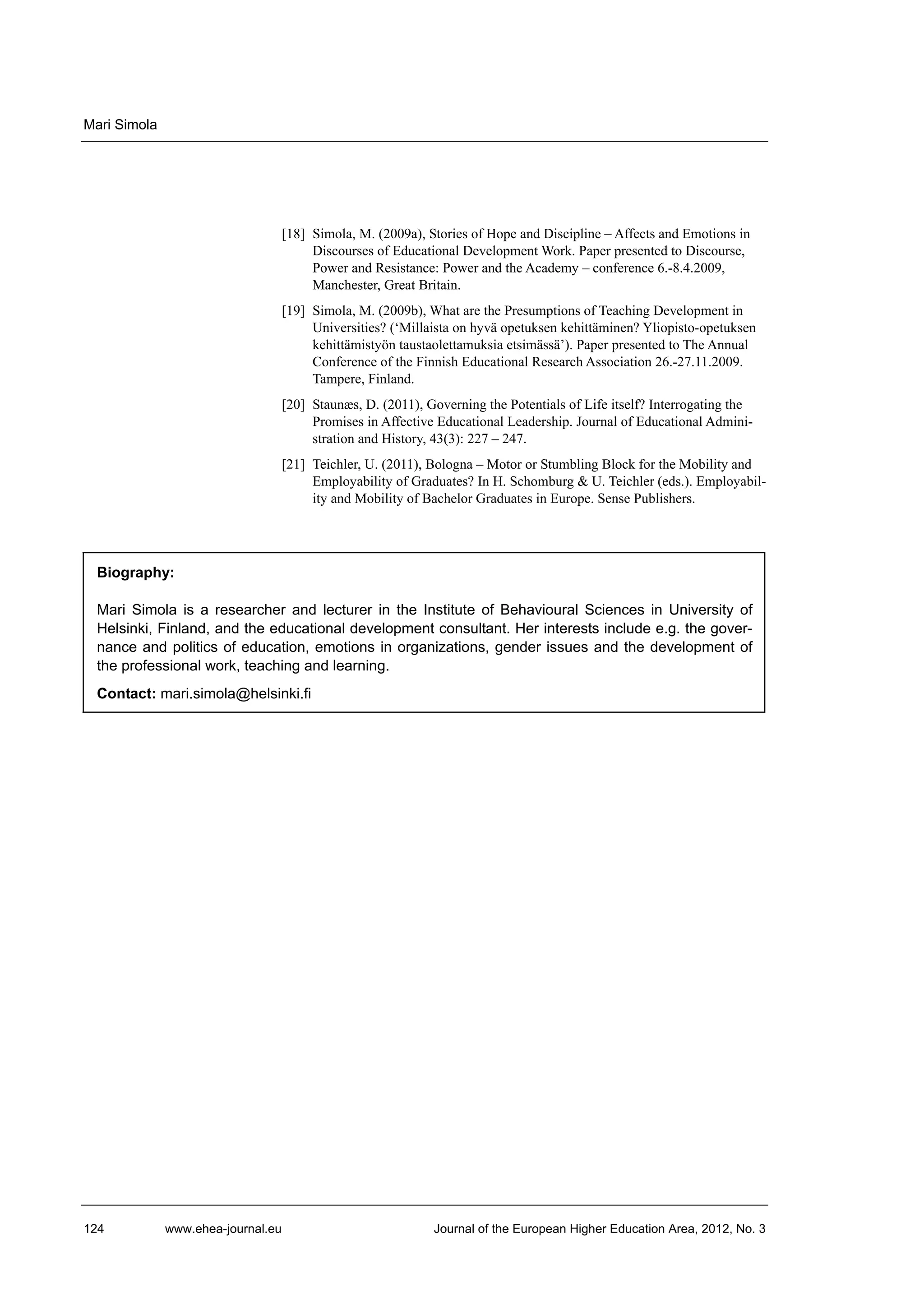 Mari Simola

[18] Simola, M. (2009a), Stories of Hope and Discipline – Affects and Emotions in
Discourses of Educational Development Work. Paper presented to Discourse,
Power and Resistance: Power and the Academy – conference 6.-8.4.2009,
Manchester, Great Britain.
[19] Simola, M. (2009b), What are the Presumptions of Teaching Development in
Universities? (‘Millaista on hyvä opetuksen kehittäminen? Yliopisto-opetuksen
kehittämistyön taustaolettamuksia etsimässä’). Paper presented to The Annual
Conference of the Finnish Educational Research Association 26.-27.11.2009.
Tampere, Finland.
[20] Staunæs, D. (2011), Governing the Potentials of Life itself? Interrogating the
Promises in Affective Educational Leadership. Journal of Educational Administration and History, 43(3): 227 – 247.
[21] Teichler, U. (2011), Bologna – Motor or Stumbling Block for the Mobility and
Employability of Graduates? In H. Schomburg & U. Teichler (eds.). Employability and Mobility of Bachelor Graduates in Europe. Sense Publishers.

Biography:
Mari Simola is a researcher and lecturer in the Institute of Behavioural Sciences in University of
Helsinki, Finland, and the educational development consultant. Her interests include e.g. the governance and politics of education, emotions in organizations, gender issues and the development of
the professional work, teaching and learning.
Contact: mari.simola@helsinki.fi

124

www.ehea-journal.eu

Journal of the European Higher Education Area, 2012, No. 3

 