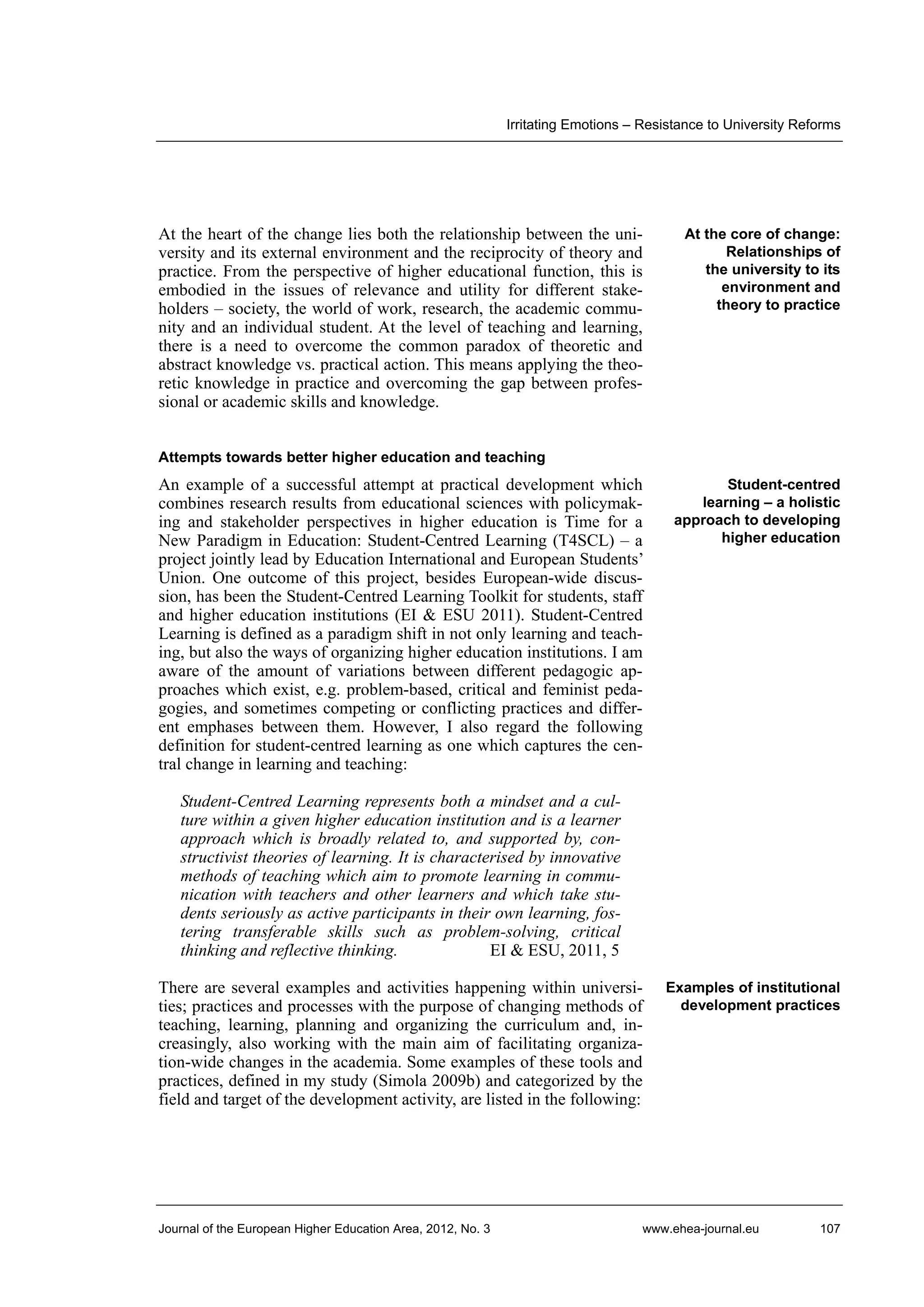 Irritating Emotions – Resistance to University Reforms

At the heart of the change lies both the relationship between the university and its external environment and the reciprocity of theory and
practice. From the perspective of higher educational function, this is
embodied in the issues of relevance and utility for different stakeholders – society, the world of work, research, the academic community and an individual student. At the level of teaching and learning,
there is a need to overcome the common paradox of theoretic and
abstract knowledge vs. practical action. This means applying the theoretic knowledge in practice and overcoming the gap between professional or academic skills and knowledge.

At the core of change:
Relationships of
the university to its
environment and
theory to practice

Attempts towards better higher education and teaching

An example of a successful attempt at practical development which
combines research results from educational sciences with policymaking and stakeholder perspectives in higher education is Time for a
New Paradigm in Education: Student-Centred Learning (T4SCL) – a
project jointly lead by Education International and European Students’
Union. One outcome of this project, besides European-wide discussion, has been the Student-Centred Learning Toolkit for students, staff
and higher education institutions (EI & ESU 2011). Student-Centred
Learning is defined as a paradigm shift in not only learning and teaching, but also the ways of organizing higher education institutions. I am
aware of the amount of variations between different pedagogic approaches which exist, e.g. problem-based, critical and feminist pedagogies, and sometimes competing or conflicting practices and different emphases between them. However, I also regard the following
definition for student-centred learning as one which captures the central change in learning and teaching:

Student-centred
learning – a holistic
approach to developing
higher education

Student-Centred Learning represents both a mindset and a culture within a given higher education institution and is a learner
approach which is broadly related to, and supported by, constructivist theories of learning. It is characterised by innovative
methods of teaching which aim to promote learning in communication with teachers and other learners and which take students seriously as active participants in their own learning, fostering transferable skills such as problem-solving, critical
thinking and reflective thinking.
EI & ESU, 2011, 5
There are several examples and activities happening within universities; practices and processes with the purpose of changing methods of
teaching, learning, planning and organizing the curriculum and, increasingly, also working with the main aim of facilitating organization-wide changes in the academia. Some examples of these tools and
practices, defined in my study (Simola 2009b) and categorized by the
field and target of the development activity, are listed in the following:

Journal of the European Higher Education Area, 2012, No. 3

Examples of institutional
development practices

www.ehea-journal.eu

107

 