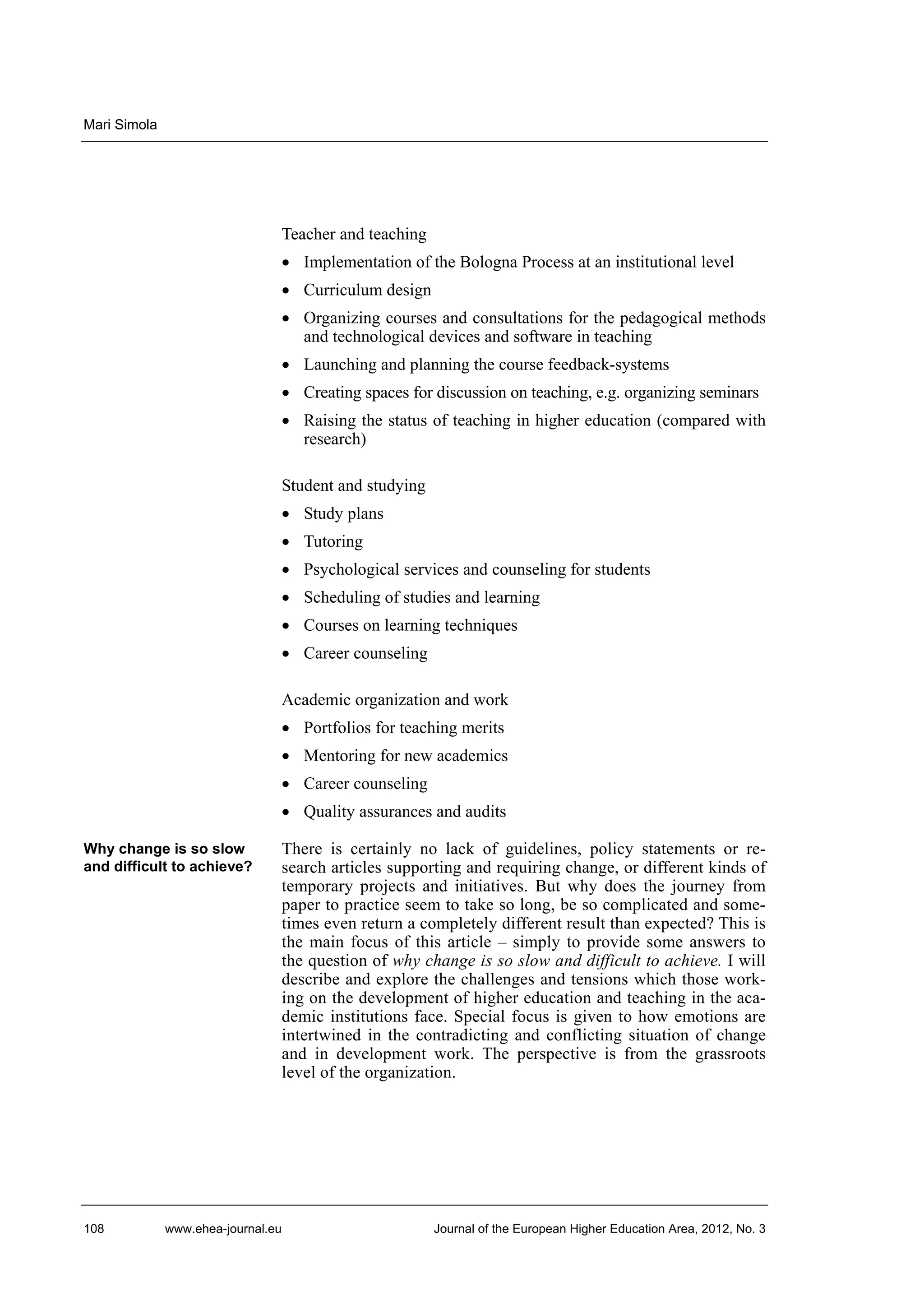 Mari Simola

Teacher and teaching
• Implementation of the Bologna Process at an institutional level
• Curriculum design
• Organizing courses and consultations for the pedagogical methods
and technological devices and software in teaching
• Launching and planning the course feedback-systems
• Creating spaces for discussion on teaching, e.g. organizing seminars
• Raising the status of teaching in higher education (compared with
research)
Student and studying
• Study plans
• Tutoring
• Psychological services and counseling for students
• Scheduling of studies and learning
• Courses on learning techniques
• Career counseling
Academic organization and work
• Portfolios for teaching merits
• Mentoring for new academics
• Career counseling
• Quality assurances and audits
Why change is so slow
and difficult to achieve?

108

There is certainly no lack of guidelines, policy statements or research articles supporting and requiring change, or different kinds of
temporary projects and initiatives. But why does the journey from
paper to practice seem to take so long, be so complicated and sometimes even return a completely different result than expected? This is
the main focus of this article – simply to provide some answers to
the question of why change is so slow and difficult to achieve. I will
describe and explore the challenges and tensions which those working on the development of higher education and teaching in the academic institutions face. Special focus is given to how emotions are
intertwined in the contradicting and conflicting situation of change
and in development work. The perspective is from the grassroots
level of the organization.

www.ehea-journal.eu

Journal of the European Higher Education Area, 2012, No. 3

 