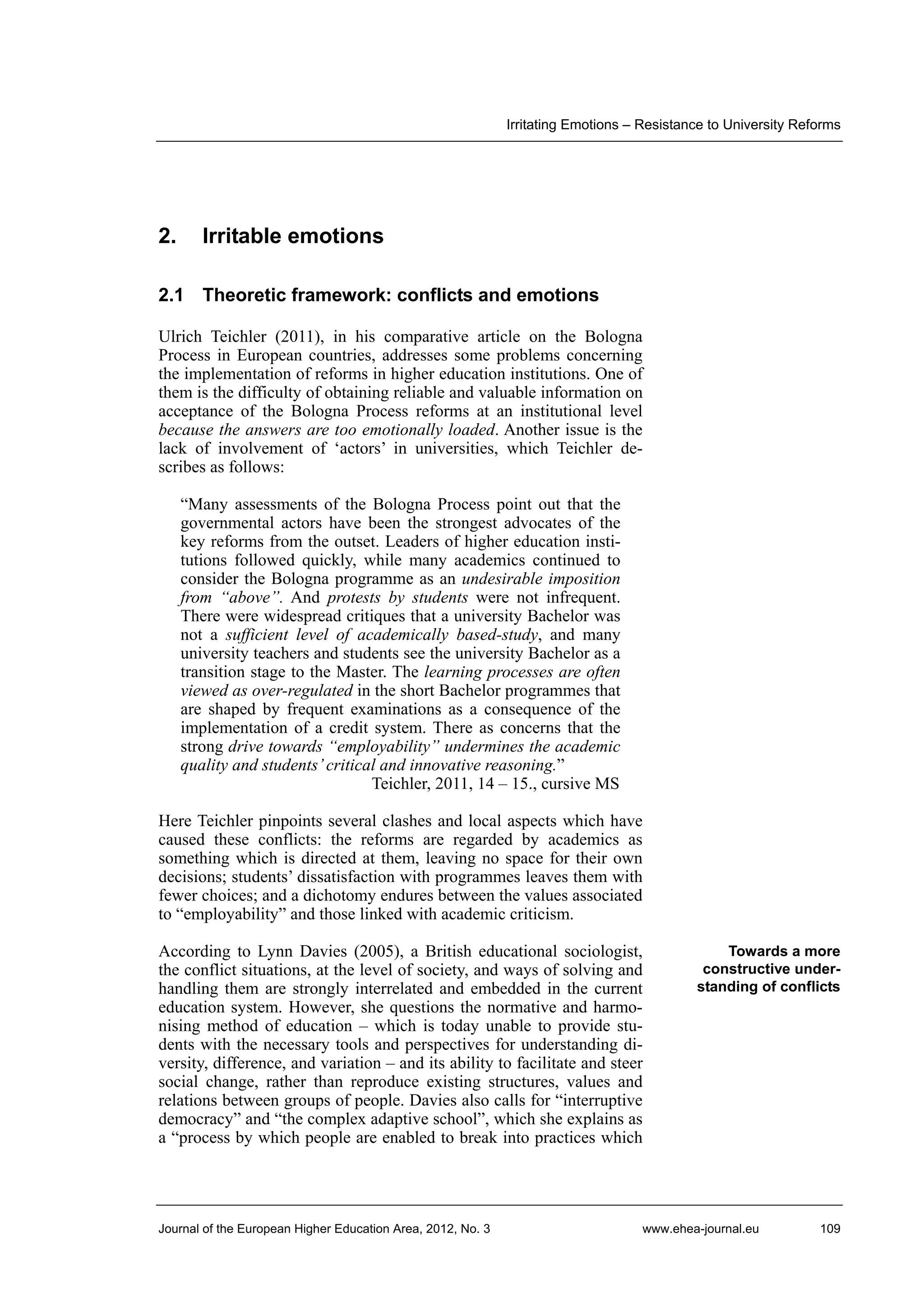 Irritating Emotions – Resistance to University Reforms

2.

Irritable emotions

2.1 Theoretic framework: conflicts and emotions
Ulrich Teichler (2011), in his comparative article on the Bologna
Process in European countries, addresses some problems concerning
the implementation of reforms in higher education institutions. One of
them is the difficulty of obtaining reliable and valuable information on
acceptance of the Bologna Process reforms at an institutional level
because the answers are too emotionally loaded. Another issue is the
lack of involvement of ‘actors’ in universities, which Teichler describes as follows:
“Many assessments of the Bologna Process point out that the
governmental actors have been the strongest advocates of the
key reforms from the outset. Leaders of higher education institutions followed quickly, while many academics continued to
consider the Bologna programme as an undesirable imposition
from “above”. And protests by students were not infrequent.
There were widespread critiques that a university Bachelor was
not a sufficient level of academically based-study, and many
university teachers and students see the university Bachelor as a
transition stage to the Master. The learning processes are often
viewed as over-regulated in the short Bachelor programmes that
are shaped by frequent examinations as a consequence of the
implementation of a credit system. There as concerns that the
strong drive towards “employability” undermines the academic
quality and students’ critical and innovative reasoning.”
Teichler, 2011, 14 – 15., cursive MS
Here Teichler pinpoints several clashes and local aspects which have
caused these conflicts: the reforms are regarded by academics as
something which is directed at them, leaving no space for their own
decisions; students’ dissatisfaction with programmes leaves them with
fewer choices; and a dichotomy endures between the values associated
to “employability” and those linked with academic criticism.
According to Lynn Davies (2005), a British educational sociologist,
the conflict situations, at the level of society, and ways of solving and
handling them are strongly interrelated and embedded in the current
education system. However, she questions the normative and harmonising method of education – which is today unable to provide students with the necessary tools and perspectives for understanding diversity, difference, and variation – and its ability to facilitate and steer
social change, rather than reproduce existing structures, values and
relations between groups of people. Davies also calls for “interruptive
democracy” and “the complex adaptive school”, which she explains as
a “process by which people are enabled to break into practices which

Journal of the European Higher Education Area, 2012, No. 3

Towards a more
constructive understanding of conflicts

www.ehea-journal.eu

109

 
