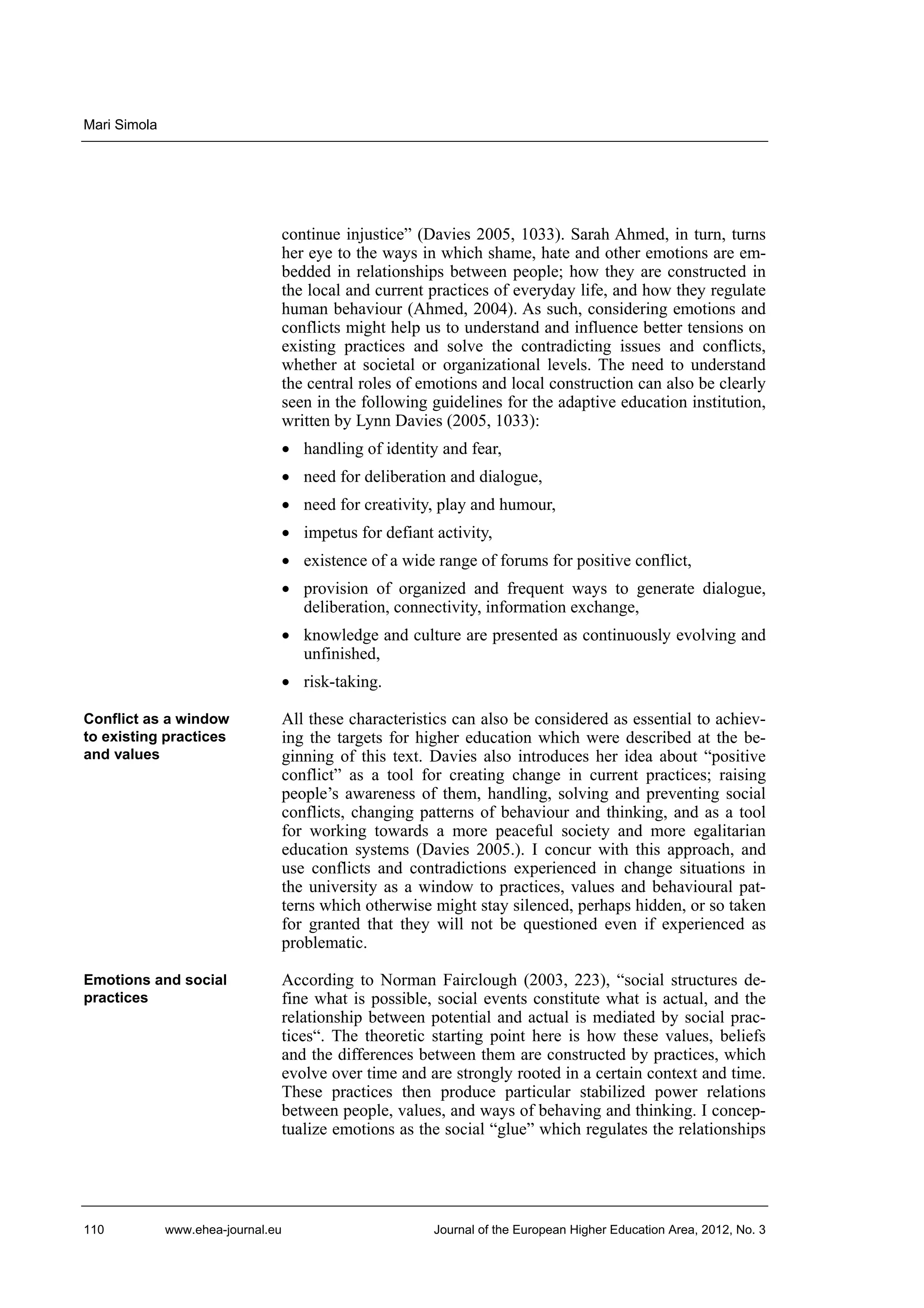 Mari Simola

continue injustice” (Davies 2005, 1033). Sarah Ahmed, in turn, turns
her eye to the ways in which shame, hate and other emotions are embedded in relationships between people; how they are constructed in
the local and current practices of everyday life, and how they regulate
human behaviour (Ahmed, 2004). As such, considering emotions and
conflicts might help us to understand and influence better tensions on
existing practices and solve the contradicting issues and conflicts,
whether at societal or organizational levels. The need to understand
the central roles of emotions and local construction can also be clearly
seen in the following guidelines for the adaptive education institution,
written by Lynn Davies (2005, 1033):
• handling of identity and fear,
• need for deliberation and dialogue,
• need for creativity, play and humour,
• impetus for defiant activity,
• existence of a wide range of forums for positive conflict,
• provision of organized and frequent ways to generate dialogue,
deliberation, connectivity, information exchange,
• knowledge and culture are presented as continuously evolving and
unfinished,
• risk-taking.
Conflict as a window
to existing practices
and values

All these characteristics can also be considered as essential to achieving the targets for higher education which were described at the beginning of this text. Davies also introduces her idea about “positive
conflict” as a tool for creating change in current practices; raising
people’s awareness of them, handling, solving and preventing social
conflicts, changing patterns of behaviour and thinking, and as a tool
for working towards a more peaceful society and more egalitarian
education systems (Davies 2005.). I concur with this approach, and
use conflicts and contradictions experienced in change situations in
the university as a window to practices, values and behavioural patterns which otherwise might stay silenced, perhaps hidden, or so taken
for granted that they will not be questioned even if experienced as
problematic.

Emotions and social
practices

According to Norman Fairclough (2003, 223), “social structures define what is possible, social events constitute what is actual, and the
relationship between potential and actual is mediated by social practices“. The theoretic starting point here is how these values, beliefs
and the differences between them are constructed by practices, which
evolve over time and are strongly rooted in a certain context and time.
These practices then produce particular stabilized power relations
between people, values, and ways of behaving and thinking. I conceptualize emotions as the social “glue” which regulates the relationships

110

www.ehea-journal.eu

Journal of the European Higher Education Area, 2012, No. 3

 