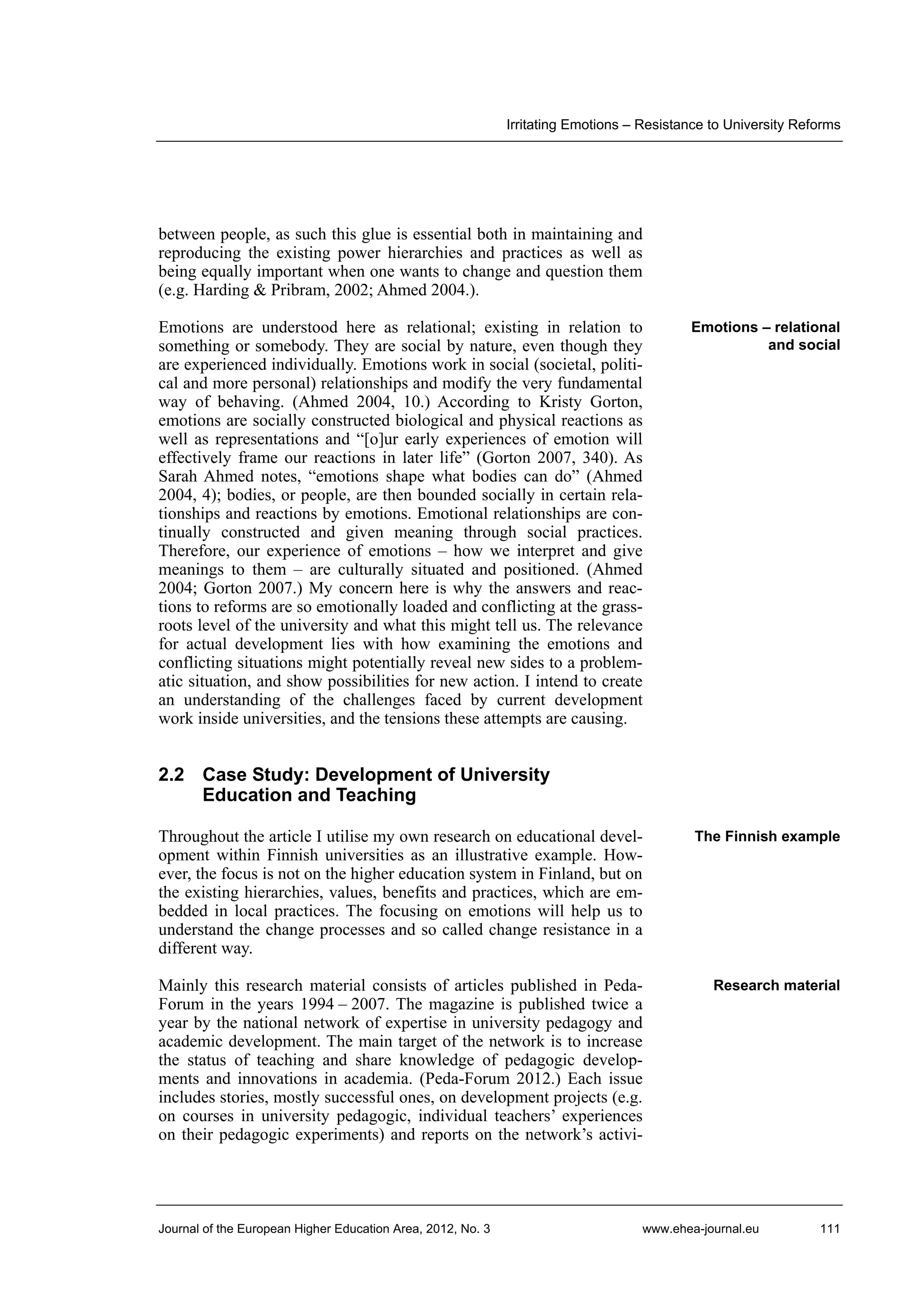 Irritating Emotions – Resistance to University Reforms

between people, as such this glue is essential both in maintaining and
reproducing the existing power hierarchies and practices as well as
being equally important when one wants to change and question them
(e.g. Harding & Pribram, 2002; Ahmed 2004.).
Emotions are understood here as relational; existing in relation to
something or somebody. They are social by nature, even though they
are experienced individually. Emotions work in social (societal, political and more personal) relationships and modify the very fundamental
way of behaving. (Ahmed 2004, 10.) According to Kristy Gorton,
emotions are socially constructed biological and physical reactions as
well as representations and “[o]ur early experiences of emotion will
effectively frame our reactions in later life” (Gorton 2007, 340). As
Sarah Ahmed notes, “emotions shape what bodies can do” (Ahmed
2004, 4); bodies, or people, are then bounded socially in certain relationships and reactions by emotions. Emotional relationships are continually constructed and given meaning through social practices.
Therefore, our experience of emotions – how we interpret and give
meanings to them – are culturally situated and positioned. (Ahmed
2004; Gorton 2007.) My concern here is why the answers and reactions to reforms are so emotionally loaded and conflicting at the grassroots level of the university and what this might tell us. The relevance
for actual development lies with how examining the emotions and
conflicting situations might potentially reveal new sides to a problematic situation, and show possibilities for new action. I intend to create
an understanding of the challenges faced by current development
work inside universities, and the tensions these attempts are causing.

Emotions – relational
and social

2.2 Case Study: Development of University
Education and Teaching
Throughout the article I utilise my own research on educational development within Finnish universities as an illustrative example. However, the focus is not on the higher education system in Finland, but on
the existing hierarchies, values, benefits and practices, which are embedded in local practices. The focusing on emotions will help us to
understand the change processes and so called change resistance in a
different way.

The Finnish example

Mainly this research material consists of articles published in PedaForum in the years 1994 – 2007. The magazine is published twice a
year by the national network of expertise in university pedagogy and
academic development. The main target of the network is to increase
the status of teaching and share knowledge of pedagogic developments and innovations in academia. (Peda-Forum 2012.) Each issue
includes stories, mostly successful ones, on development projects (e.g.
on courses in university pedagogic, individual teachers’ experiences
on their pedagogic experiments) and reports on the network’s activi-

Research material

Journal of the European Higher Education Area, 2012, No. 3

www.ehea-journal.eu

111

 