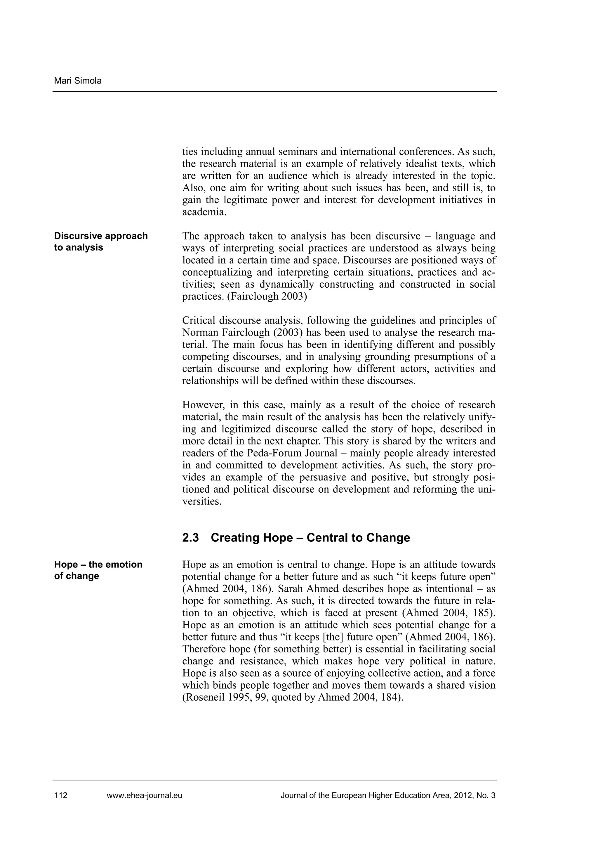 Mari Simola

ties including annual seminars and international conferences. As such,
the research material is an example of relatively idealist texts, which
are written for an audience which is already interested in the topic.
Also, one aim for writing about such issues has been, and still is, to
gain the legitimate power and interest for development initiatives in
academia.
Discursive approach
to analysis

The approach taken to analysis has been discursive – language and
ways of interpreting social practices are understood as always being
located in a certain time and space. Discourses are positioned ways of
conceptualizing and interpreting certain situations, practices and activities; seen as dynamically constructing and constructed in social
practices. (Fairclough 2003)
Critical discourse analysis, following the guidelines and principles of
Norman Fairclough (2003) has been used to analyse the research material. The main focus has been in identifying different and possibly
competing discourses, and in analysing grounding presumptions of a
certain discourse and exploring how different actors, activities and
relationships will be defined within these discourses.
However, in this case, mainly as a result of the choice of research
material, the main result of the analysis has been the relatively unifying and legitimized discourse called the story of hope, described in
more detail in the next chapter. This story is shared by the writers and
readers of the Peda-Forum Journal – mainly people already interested
in and committed to development activities. As such, the story provides an example of the persuasive and positive, but strongly positioned and political discourse on development and reforming the universities.

2.3 Creating Hope – Central to Change
Hope – the emotion
of change

112

Hope as an emotion is central to change. Hope is an attitude towards
potential change for a better future and as such “it keeps future open”
(Ahmed 2004, 186). Sarah Ahmed describes hope as intentional – as
hope for something. As such, it is directed towards the future in relation to an objective, which is faced at present (Ahmed 2004, 185).
Hope as an emotion is an attitude which sees potential change for a
better future and thus “it keeps [the] future open” (Ahmed 2004, 186).
Therefore hope (for something better) is essential in facilitating social
change and resistance, which makes hope very political in nature.
Hope is also seen as a source of enjoying collective action, and a force
which binds people together and moves them towards a shared vision
(Roseneil 1995, 99, quoted by Ahmed 2004, 184).

www.ehea-journal.eu

Journal of the European Higher Education Area, 2012, No. 3

 