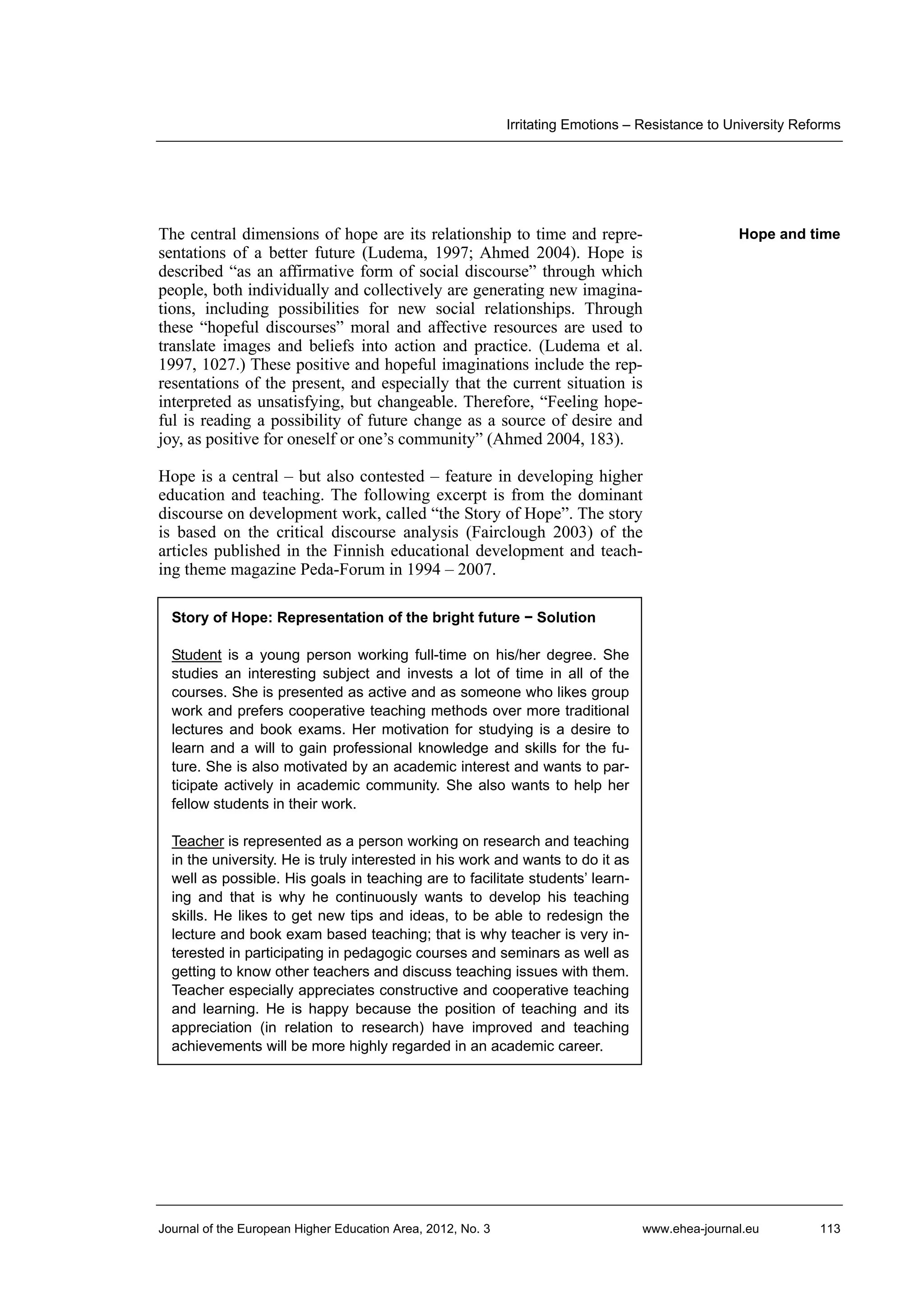 Irritating Emotions – Resistance to University Reforms

The central dimensions of hope are its relationship to time and representations of a better future (Ludema, 1997; Ahmed 2004). Hope is
described “as an affirmative form of social discourse” through which
people, both individually and collectively are generating new imaginations, including possibilities for new social relationships. Through
these “hopeful discourses” moral and affective resources are used to
translate images and beliefs into action and practice. (Ludema et al.
1997, 1027.) These positive and hopeful imaginations include the representations of the present, and especially that the current situation is
interpreted as unsatisfying, but changeable. Therefore, “Feeling hopeful is reading a possibility of future change as a source of desire and
joy, as positive for oneself or one’s community” (Ahmed 2004, 183).

Hope and time

Hope is a central – but also contested – feature in developing higher
education and teaching. The following excerpt is from the dominant
discourse on development work, called “the Story of Hope”. The story
is based on the critical discourse analysis (Fairclough 2003) of the
articles published in the Finnish educational development and teaching theme magazine Peda-Forum in 1994 – 2007.
Story of Hope: Representation of the bright future − Solution
Student is a young person working full-time on his/her degree. She
studies an interesting subject and invests a lot of time in all of the
courses. She is presented as active and as someone who likes group
work and prefers cooperative teaching methods over more traditional
lectures and book exams. Her motivation for studying is a desire to
learn and a will to gain professional knowledge and skills for the future. She is also motivated by an academic interest and wants to participate actively in academic community. She also wants to help her
fellow students in their work.
Teacher is represented as a person working on research and teaching
in the university. He is truly interested in his work and wants to do it as
well as possible. His goals in teaching are to facilitate students’ learning and that is why he continuously wants to develop his teaching
skills. He likes to get new tips and ideas, to be able to redesign the
lecture and book exam based teaching; that is why teacher is very interested in participating in pedagogic courses and seminars as well as
getting to know other teachers and discuss teaching issues with them.
Teacher especially appreciates constructive and cooperative teaching
and learning. He is happy because the position of teaching and its
appreciation (in relation to research) have improved and teaching
achievements will be more highly regarded in an academic career.

Journal of the European Higher Education Area, 2012, No. 3

www.ehea-journal.eu

113

 