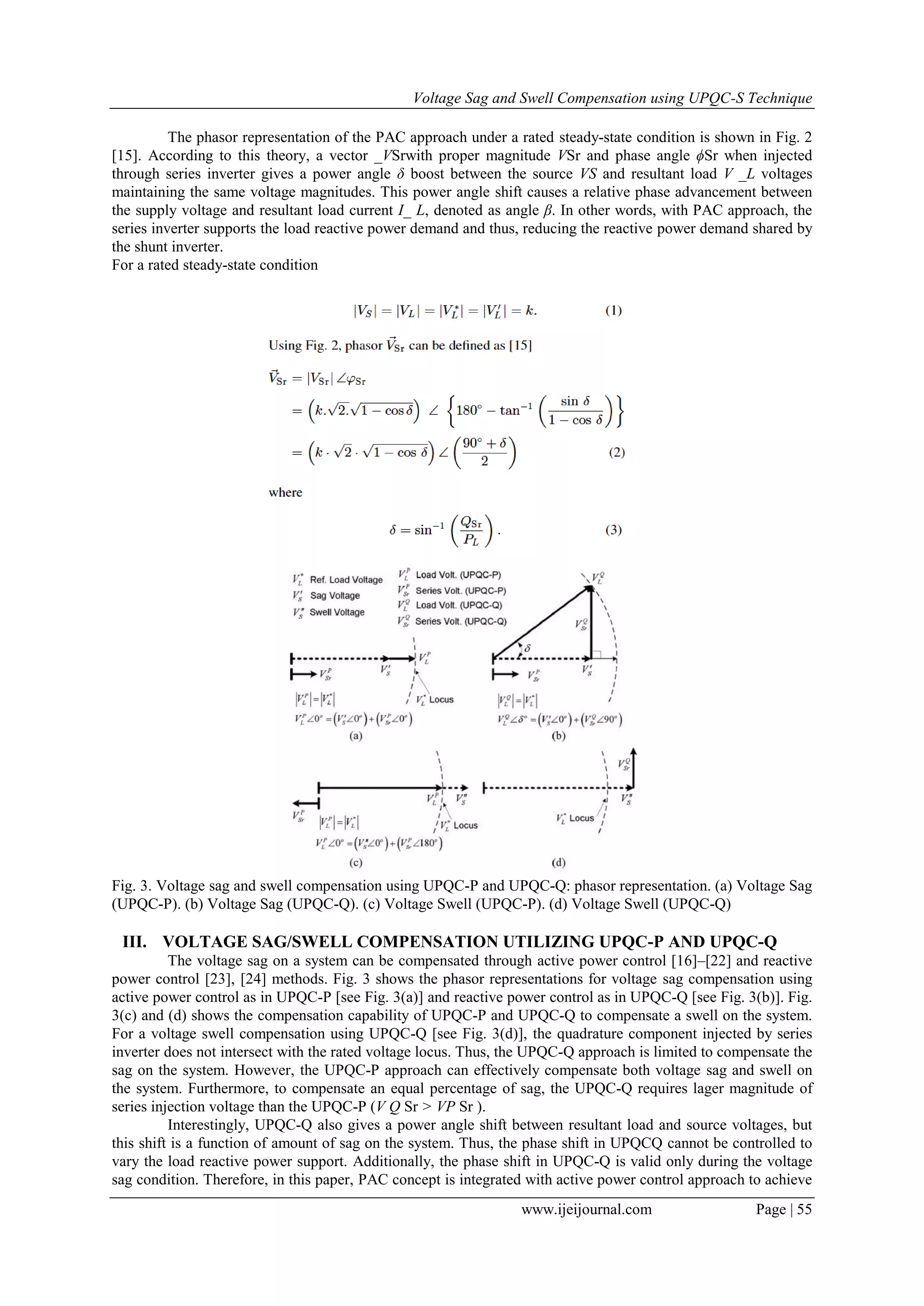 Voltage Sag and Swell Compensation using UPQC-S Technique
www.ijeijournal.com Page | 55
The phasor representation of the PAC approach under a rated steady-state condition is shown in Fig. 2
[15]. According to this theory, a vector _VSrwith proper magnitude VSr and phase angle ϕSr when injected
through series inverter gives a power angle δ boost between the source VS and resultant load V _L voltages
maintaining the same voltage magnitudes. This power angle shift causes a relative phase advancement between
the supply voltage and resultant load current I_ L, denoted as angle β. In other words, with PAC approach, the
series inverter supports the load reactive power demand and thus, reducing the reactive power demand shared by
the shunt inverter.
For a rated steady-state condition
Fig. 3. Voltage sag and swell compensation using UPQC-P and UPQC-Q: phasor representation. (a) Voltage Sag
(UPQC-P). (b) Voltage Sag (UPQC-Q). (c) Voltage Swell (UPQC-P). (d) Voltage Swell (UPQC-Q)
III. VOLTAGE SAG/SWELL COMPENSATION UTILIZING UPQC-P AND UPQC-Q
The voltage sag on a system can be compensated through active power control [16]–[22] and reactive
power control [23], [24] methods. Fig. 3 shows the phasor representations for voltage sag compensation using
active power control as in UPQC-P [see Fig. 3(a)] and reactive power control as in UPQC-Q [see Fig. 3(b)]. Fig.
3(c) and (d) shows the compensation capability of UPQC-P and UPQC-Q to compensate a swell on the system.
For a voltage swell compensation using UPQC-Q [see Fig. 3(d)], the quadrature component injected by series
inverter does not intersect with the rated voltage locus. Thus, the UPQC-Q approach is limited to compensate the
sag on the system. However, the UPQC-P approach can effectively compensate both voltage sag and swell on
the system. Furthermore, to compensate an equal percentage of sag, the UPQC-Q requires lager magnitude of
series injection voltage than the UPQC-P (V Q Sr > VP Sr ).
Interestingly, UPQC-Q also gives a power angle shift between resultant load and source voltages, but
this shift is a function of amount of sag on the system. Thus, the phase shift in UPQCQ cannot be controlled to
vary the load reactive power support. Additionally, the phase shift in UPQC-Q is valid only during the voltage
sag condition. Therefore, in this paper, PAC concept is integrated with active power control approach to achieve
 