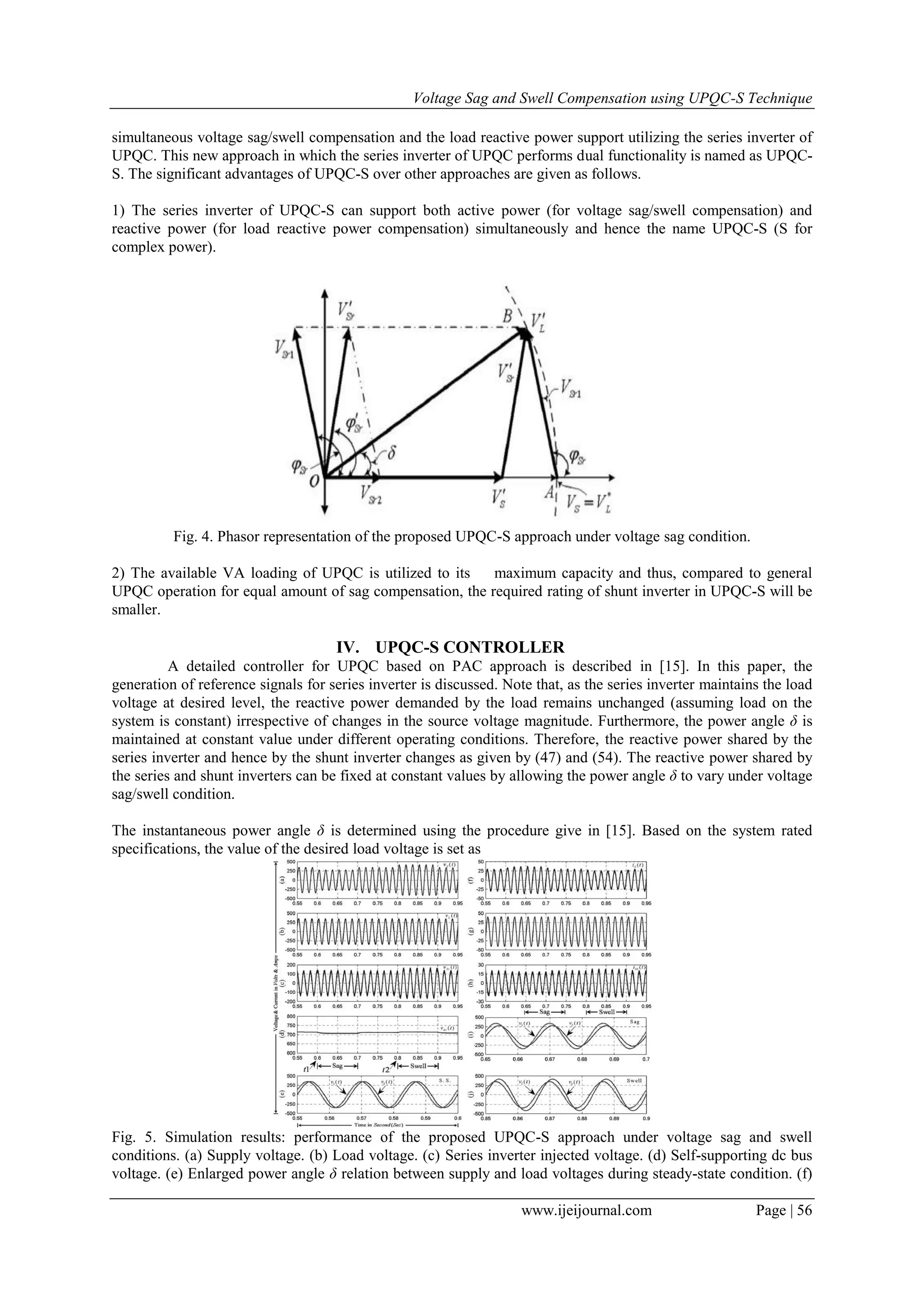 Voltage Sag and Swell Compensation using UPQC-S Technique
www.ijeijournal.com Page | 56
simultaneous voltage sag/swell compensation and the load reactive power support utilizing the series inverter of
UPQC. This new approach in which the series inverter of UPQC performs dual functionality is named as UPQC-
S. The significant advantages of UPQC-S over other approaches are given as follows.
1) The series inverter of UPQC-S can support both active power (for voltage sag/swell compensation) and
reactive power (for load reactive power compensation) simultaneously and hence the name UPQC-S (S for
complex power).
Fig. 4. Phasor representation of the proposed UPQC-S approach under voltage sag condition.
2) The available VA loading of UPQC is utilized to its maximum capacity and thus, compared to general
UPQC operation for equal amount of sag compensation, the required rating of shunt inverter in UPQC-S will be
smaller.
IV. UPQC-S CONTROLLER
A detailed controller for UPQC based on PAC approach is described in [15]. In this paper, the
generation of reference signals for series inverter is discussed. Note that, as the series inverter maintains the load
voltage at desired level, the reactive power demanded by the load remains unchanged (assuming load on the
system is constant) irrespective of changes in the source voltage magnitude. Furthermore, the power angle δ is
maintained at constant value under different operating conditions. Therefore, the reactive power shared by the
series inverter and hence by the shunt inverter changes as given by (47) and (54). The reactive power shared by
the series and shunt inverters can be fixed at constant values by allowing the power angle δ to vary under voltage
sag/swell condition.
The instantaneous power angle δ is determined using the procedure give in [15]. Based on the system rated
specifications, the value of the desired load voltage is set as
Fig. 5. Simulation results: performance of the proposed UPQC-S approach under voltage sag and swell
conditions. (a) Supply voltage. (b) Load voltage. (c) Series inverter injected voltage. (d) Self-supporting dc bus
voltage. (e) Enlarged power angle δ relation between supply and load voltages during steady-state condition. (f)
 
