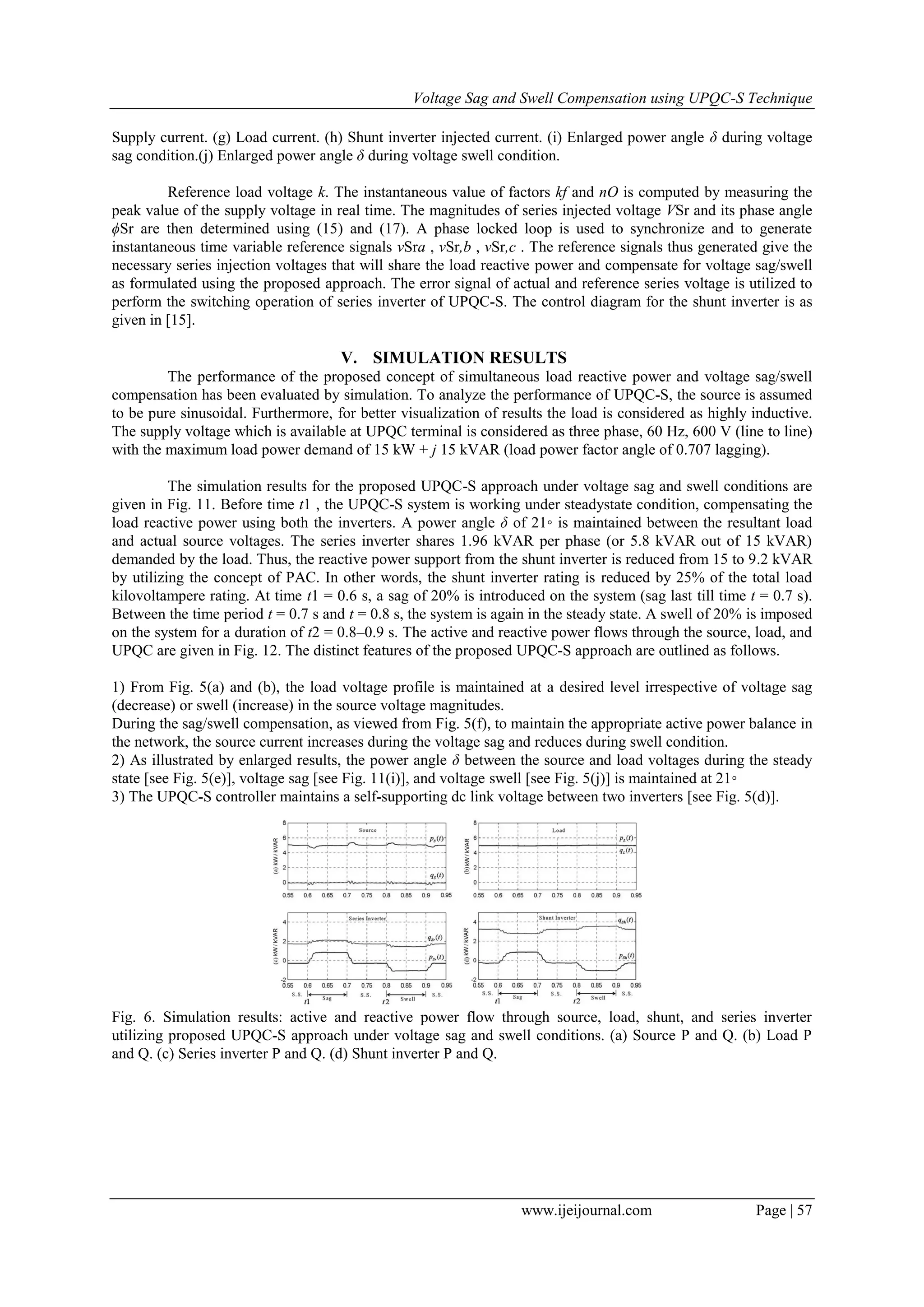 Voltage Sag and Swell Compensation using UPQC-S Technique
www.ijeijournal.com Page | 57
Supply current. (g) Load current. (h) Shunt inverter injected current. (i) Enlarged power angle δ during voltage
sag condition.(j) Enlarged power angle δ during voltage swell condition.
Reference load voltage k. The instantaneous value of factors kf and nO is computed by measuring the
peak value of the supply voltage in real time. The magnitudes of series injected voltage VSr and its phase angle
ϕSr are then determined using (15) and (17). A phase locked loop is used to synchronize and to generate
instantaneous time variable reference signals vSra , vSr,b , vSr,c . The reference signals thus generated give the
necessary series injection voltages that will share the load reactive power and compensate for voltage sag/swell
as formulated using the proposed approach. The error signal of actual and reference series voltage is utilized to
perform the switching operation of series inverter of UPQC-S. The control diagram for the shunt inverter is as
given in [15].
V. SIMULATION RESULTS
The performance of the proposed concept of simultaneous load reactive power and voltage sag/swell
compensation has been evaluated by simulation. To analyze the performance of UPQC-S, the source is assumed
to be pure sinusoidal. Furthermore, for better visualization of results the load is considered as highly inductive.
The supply voltage which is available at UPQC terminal is considered as three phase, 60 Hz, 600 V (line to line)
with the maximum load power demand of 15 kW + j 15 kVAR (load power factor angle of 0.707 lagging).
The simulation results for the proposed UPQC-S approach under voltage sag and swell conditions are
given in Fig. 11. Before time t1 , the UPQC-S system is working under steadystate condition, compensating the
load reactive power using both the inverters. A power angle δ of 21◦ is maintained between the resultant load
and actual source voltages. The series inverter shares 1.96 kVAR per phase (or 5.8 kVAR out of 15 kVAR)
demanded by the load. Thus, the reactive power support from the shunt inverter is reduced from 15 to 9.2 kVAR
by utilizing the concept of PAC. In other words, the shunt inverter rating is reduced by 25% of the total load
kilovoltampere rating. At time t1 = 0.6 s, a sag of 20% is introduced on the system (sag last till time t = 0.7 s).
Between the time period t = 0.7 s and t = 0.8 s, the system is again in the steady state. A swell of 20% is imposed
on the system for a duration of t2 = 0.8–0.9 s. The active and reactive power flows through the source, load, and
UPQC are given in Fig. 12. The distinct features of the proposed UPQC-S approach are outlined as follows.
1) From Fig. 5(a) and (b), the load voltage profile is maintained at a desired level irrespective of voltage sag
(decrease) or swell (increase) in the source voltage magnitudes.
During the sag/swell compensation, as viewed from Fig. 5(f), to maintain the appropriate active power balance in
the network, the source current increases during the voltage sag and reduces during swell condition.
2) As illustrated by enlarged results, the power angle δ between the source and load voltages during the steady
state [see Fig. 5(e)], voltage sag [see Fig. 11(i)], and voltage swell [see Fig. 5(j)] is maintained at 21◦
3) The UPQC-S controller maintains a self-supporting dc link voltage between two inverters [see Fig. 5(d)].
Fig. 6. Simulation results: active and reactive power flow through source, load, shunt, and series inverter
utilizing proposed UPQC-S approach under voltage sag and swell conditions. (a) Source P and Q. (b) Load P
and Q. (c) Series inverter P and Q. (d) Shunt inverter P and Q.
 